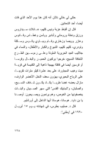 ‫ﺤﻜﻰ ﻟﻲ ﺨﺎﻟﻲ ﻨﺎﺜﺎﻥ ﺃﻨﻪ ﻜﺎﻥ ﻫﻨﺎ ﻴﻭﻡ ﺍﻷﺤﺩ ﺍﻟﺫﻱ ﻓﺎﺕ‬
                                      ‫ﺃﻴﻀﹰ، ﺃﺤﺩ ﺍﻟﺸﻌﺎﻨﻴﻥ.‬
                                                     ‫ﺎ‬
‫ﻗﺎل ﺇﻥ ﺃﻗﺒﺎﻁ ﻋﺯﺒﺔ ﻭﻨﻴﺱ ﻜﻠﻬﻡ، ﻋـﺎﺌﻼﺕ ﺴـﻴﺩﺍﺭﻭﺱ‬
‫ﻭﺭﺯﻕ ﻭﻨﺨﻠﺔ ﻭﺭﻭﻤﺎﻨﻲ ﻭﺃﺒﺎﺩﻴﺭ ﻭﻭﻟﺴﻥ ﻭﻏﻁـﺎﺱ ﻭﻓـﺎﻨﻭﺱ‬
‫ﻭﻋﺎﺯﺭ ﻭﻭﻴﺼﺎ ﻭﺯﺨﺎﺭﻱ ﻭﻓـﺎﻡ ﻭﺒﺒـﺎﻭﻱ ﻭﻗـﻭﺱ ﻭﺴـﻜﻠﺔ‬
‫ﻭﺘﻭﺩﺭﻱ، ﻜﻠﻬﻡ ﻜﻠﻬﻡ، ﺍﻟﺸﻴﻭﺥ ﻭﺍﻟﻜﺒﺎﺭ ﻭﺍﻷﻁﻔﺎل، ﻭﺍﻟﻨﺴﺎﺀ ﻓﻲ‬
‫ﺠﻼﻟﻴﺏ ﺍﻟﻌﻴﺩ ﺍﻟﺤﺭﻴﺭﻴﺔ ﺍﻟﻤﻠﻭﻨﺔ ﻭﻋﻠـﻰ ﺭﺀﻭﺴـﻬﻥ ﺍﻟﻁـﺭﺡ‬
‫ﺍﻟﺸﻔﺎﻓﺔ ﺍﻟﻨﺴﻴﺞ، ﺨﺭﺠﻭﺍ ﻴﺭﻜﺒﻭﻥ ﺍﻟﺤﻤﻴـﺭ ﻭﺍﻟﺒﻐـﺎل ﻭﻓﺭﺴـﺎ‬
‫ﹰ‬
‫ﺃﻭ ﻓﺭﺴﻴﻥ ﺃﻴﻀﺎ ﻓﻲ ﻗﺎﻓﻠﺔ ﺒﻬﻴﺠﺔ ﺫﺍﻫﺒﺔ ﺇﻟﻰ ﺍﻟﻜﻨﻴﺴﺔ ﻓﻲ ﻗﺭﻴـﺔ‬
                                          ‫ﹰ‬
‫ﻤﻴﺕ ﻭﻫﻴﺏ ﺍﻟﻤﺠﺎﻭﺭﺓ، ﻋﻠﻰ ﺒﻌﺩ ﻋﺸﺭﺓ ﻜﻴﻠﻭ ﻤﺘﺭﺍﺕ ﺘﻘﺭﻴﺒـﹰ،‬
 ‫ﺎ‬
‫ﻋﻠﻰ ﺍﻟﺭﻴﺎﺡ ﺍﻟﺒﺤﻴﺭﻱ، ﻴﻬﺯﻭﻥ ﺴﻌﻑ ﺍﻟﻨﺨل ﺍﻷﺨﻀﺭ ﺍﻟﻭﺍﺭﻑ،‬
‫ﻤﺎﺯﺍل ﺒﻌﻀﻪ ﻏﻀﺎ ﻁﺭﻴـﺎ ﻴﻜـﺎﺩ ﻴﻜـﻭﻥ ﺸـﻔﺎﻑ ﺍﻟﻨﺴـﻴﺞ،‬
                           ‫ﹰ‬     ‫ﹰ‬
‫ﻭﺍﻟﺼﻠﺒﺎﻥ، ﻭ"ﺸﺒﺎﺒﻴﻙ ﺍﻟﻘﺩﺱ" ﺍﻟﺘﻲ ﺴﻬﺭ ﺍﻟﺼـﺒﻴﺎﻥ ﻭﺍﻟﺒﻨـﺎﺕ‬
‫ﻴﺨﺼﻔﻭﻨﻬﺎ ﻤﻥ ﺍﻟﺨﻭﺹ، ﻭﻫﻡ ﻴﺭﻨﻤﻭﻥ ﻭﻴﺼـﻴﺤﻭﻥ: ﺃﻭﺼـﻨﺎ‬
       ‫ﻴﺎ ﺒﻥ ﺩﺍﻭﺩ. ﻫﻭﺴﺎﻨﺎ، ﻫﻭﺴﺎﻨﺎ ﺃﻴﻬﺎ ﺍﻟﺩﺍﺨل ﺇﻟﻰ ﺃﻭﺭﺸﻠﻴﻡ.‬
‫ﻗﺎل ﺩ. ﺼﻠﻴﺏ ﺒﻁﺭﺱ، ﻓﻲ ﺸﻬﺎﺩﺘﻪ ﻴـﻭﻡ ٥١ ﺃﺒﺭﻴـل‬
                                       ‫٠٩٩١ ﻓﻲ "ﻭﻁﻨﻲ":‬




‫٨٢١‬
 