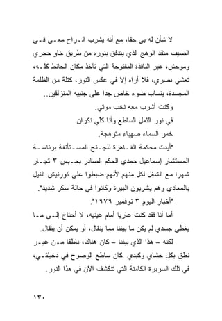 ‫ﻻ ﺸﺄﻥ ﻟﻪ ﺒﻲ ﺤﻘﹰ، ﻤﻊ ﺃﻨﻪ ﻴﺸﺭﺏ ﺍﻟـﺭﺍﺡ ﻤﻌـﻲ ﻓـﻲ‬
                             ‫ﺎ‬
‫ﺍﻟﺼﻴﻑ ﻤﺘﻘﺩ ﺍﻟﻭﻫﺞ ﺍﻟﺫﻱ ﻴﺘﺩﻓﻕ ﺒﻨﻭﺭﻩ ﻤﻥ ﻁﺭﻴﻕ ﺨﺎﻭ ﺤﺠﺭﻱ‬
     ‫ٍ‬
‫ﻭﻤﻭﺤﺵ، ﻋﺒﺭ ﺍﻟﻨﺎﻓﺫﺓ ﺍﻟﻤﻔﺘﻭﺤﺔ ﺍﻟﺘﻲ ﺘﺄﺨﺫ ﻤﻜﺎﻥ ﺍﻟﺤﺎﺌﻁ ﻜﻠـﻪ،‬
‫ﺘﻌﺸﻲ ﺒﺼﺭﻱ، ﻓﻼ ﺃﺭﺍﻩ ﺇﻻ ﻓﻲ ﻋﻜﺱ ﺍﻟﻨﻭﺭ، ﻜﺘﻠﺔ ﻤﻥ ﺍﻟﻅﻠﻤﺔ‬
   ‫ﺍﻟﻤﺠﺴﺩﺓ، ﻴﻨﺴﺎﺏ ﻀﻭﺀ ﺨﺎﺹ ﺠﺩﺍ ﻋﻠﻰ ﺠﻨﺒﻴﻪ ﺍﻟﻤﻨﺯﻟﻘﻴﻥ..‬
                         ‫ﹰ‬
                      ‫ﻭﻜﻨﺕ ﺃﺸﺭﺏ ﻤﻌﻪ ﻨﺨﺏ ﻤﻭﺘﻲ.‬
               ‫ﻓﻲ ﻨﻭﺭ ﺍﻟﺜﻤل ﺍﻟﺴﺎﻁﻊ ﻭﺃﻨﺎ ﻜﱢﻲ ﻨﻜﺭﺍﻥ‬
                      ‫ﻠ‬
                       ‫ﺨﻤﺭ ﺍﻟﺴﻤﺎﺀ ﺼﻬﺒﺎﺀ ﻤﺘﻭﻫﺠﺔ.‬
‫"ﺃﻴﺩﺕ ﻤﺤﻜﻤﺔ ﺍﻟﻘـﺎﻫﺭﺓ ﻟﻠﺠـﻨﺢ ﺍﻟﻤﺴـﺘﺄﻨﻔﺔ ﺒﺭﺌﺎﺴـﺔ‬
‫ﺍﻟﻤﺴﺘﺸﺎﺭ ﺇﺴﻤﺎﻋﻴل ﺤﻤﺩﻱ ﺍﻟﺤﻜﻡ ﺍﻟﺼﺎﺩﺭ ﺒﺤـﺒﺱ ٣ ﺘﺠـﺎﺭ‬
‫ﺸﻬﺭﺍ ﻤﻊ ﺍﻟﺸﻐل ﻟﻜل ﻤﻨﻬﻡ ﻷﻨﻬﻡ ﻀﺒﻁﻭﺍ ﻋﻠﻰ ﻜﻭﺭﻨﻴﺵ ﺍﻟﻨﻴل‬
                                              ‫ﹰ‬
 ‫ﺒﺎﻟﻤﻌﺎﺩﻱ ﻭﻫﻡ ﻴﺸﺭﺒﻭﻥ ﺍﻟﺒﻴﺭﺓ ﻭﻜﺎﻨﻭﺍ ﻓﻲ ﺤﺎﻟﺔ ﺴﻜﺭ ﺸﺩﻴﺩ".‬
                    ‫"ﺃﺨﺒﺎﺭ ﺍﻟﻴﻭﻡ ٣ ﻨﻭﻓﻤﺒﺭ ٩٧٩١".‬
‫ﺃﻤﺎ ﺃﻨﺎ ﻓﻘﺩ ﻜﻨﺕ ﻋﺎﺭﻴﺎ ﺃﻤﺎﻡ ﻋﻴﻨﻴﻪ، ﻻ ﺃﺤﺘﺎﺝ ﺇﻟـﻰ ﻤـﺎ‬
                             ‫ﹰ‬
  ‫ﻴﻐﻁﻲ ﺠﺴﺩﻱ ﻟﻡ ﻴﻜﻥ ﻤﺎ ﺒﻴﻨﻨﺎ ﻤﻤﺎ ﻴﻨﻘﺎل، ﺃﻭ ﻴﻤﻜﻥ ﺃﻥ ﻴﻨﻘﺎل.‬
‫ﻟﻜﻨﻪ – ﻫﺫﺍ ﺍﻟﺫﻱ ﺒﻴﻨﻨﺎ – ﻜﺎﻥ ﻫﻨﺎﻙ، ﻨﺎﻁﻘﺎ ﻤـﻥ ﻏﻴـﺭ‬
         ‫ﹰ‬
‫ﻨﻁﻕ ﺒﻜل ﺤﺸﺎﻱ ﻭﻜﺒﺩﻱ. ﻜﺎﻥ ﺴﺎﻁﻊ ﺍﻟﻭﻀﻭﺡ ﻓﻲ ﺩﺨﻴﻠﺘـﻲ،‬
    ‫ﻓﻲ ﺘﻠﻙ ﺍﻟﺴﺭﻴﺭﺓ ﺍﻟﻜﺎﻤﻨﺔ ﺍﻟﺘﻲ ﺘﻨﻜﺸﻑ ﺍﻵﻥ ﻓﻲ ﻫﺫﺍ ﺍﻟﻨﻭﺭ.‬


‫٠٣١‬
 