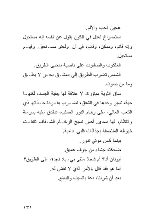 ‫ﻋﺠﻴﻥ ﺍﻟﺤﺏ ﻭﺍﻷﻟﻡ.‬
‫ﺍﺴﺘﺼﺭﺍﺥ ﻟﻌﺩل ﻓﻲ ﺍﻟﻜﻭﻥ ﻴﻘﻭل ﻋﻥ ﻨﻔﺴﻪ ﺇﻨﻪ ﻤﺴﺘﺤﻴل‬
‫ﻭﺇﻨﻪ ﻗﺎﺌﻡ، ﻭﻤﻤﻜﻥ، ﻭﻗﺎﺩﻡ، ﻓﻲ ﺁﻥ. ﻭﻟﺤﻨﻭ ﻤﺴـﺘﺤﻴل. ﻭﻓﻬـﻡ‬
‫ٍ‬              ‫‪‬‬
                                              ‫ﻤﺴﺘﺤﻴل.‬
      ‫ﺍﻟﻤﻠﻜﻭﺕ ﻭﺍﻟﺼﻠﺒﻭﺕ ﻋﻠﻰ ﻨﺎﺼﻴﺔ ﻤﻨﺤﻨﻰ ﺍﻟﻁﺭﻴﻕ.‬
‫ﺍﻟﺸﻤﺱ ﺘﻀﺭﺏ ﺍﻟﻁﺭﻴﻕ ﺇﻟﻰ ﺩﻤﺸـﻕ ﺒﺤـﺭ ﻻ ﻴﻁـﺎﻕ‬
        ‫ٍ‬
                                        ‫ﻭﻤﺎ ﻤﻥ ﺼﻭﺕ.‬
‫ﺴﺎﻕ ﺃﻨﺜﻭﻴﺔ ﻤﺒﺘﻭﺭﺓ، ﻻ ﻋﻼﻗﺔ ﻟﻬﺎ ﺒﺒﻘﻴﺔ ﺍﻟﺠﺴﺩ، ﻟﻜﻨﻬـﺎ‬
‫ﺤﻴﺔ، ﺘﺴﻴﺭ ﻭﺤﺩﻫﺎ ﻓﻲ ﺍﻟﺸﻔﻕ، ﺘﻀـﺭﺏ ﺒﻔـﺭﺩﺓ ﺤـﺫﺍﺌﻬﺎ ﺫﻱ‬
‫ﺍﻟﻜﻌﺏ ﺍﻟﻌﺎﻟﻲ، ﻋﻠﻰ ﺭﺨﺎﻡ ﺍﻟﻨﻭﺭ ﺍﻟﺼﻠﺏ، ﺘﺩﻗﺩﻕ ﻋﻠﻴﻪ ﺒﺴﺭﻋﺔ‬
‫ﻭﺍﻨﺘﻅﺎﻡ، ﻟﻬﺎ ﺼﺩﻯ. ﺃﺤﺱ ﻨﺴﻴﺞ ﺍﻟﺭﺨـﺎﻡ ﺍﻟﺸـﻔﺎﻑ ﺘﺘﻔﺘـﺕ‬
                            ‫‪‬‬
                   ‫ﺨﻴﻭﻁﻪ ﺍﻟﻤﻠﺘﺼﻘﺔ ﺒﺠﺫﺍﺫﺍﺕ ﻗﻠﺒﻲ. ﺩﺍﻤﻴﺔ.‬
                            ‫ﺒﻴﻨﻤﺎ ﻜﺄﺱ ﻤﻭﺘﻲ ﺘﺩﻭﺭ.‬
                    ‫ﻀﺤﻜﺘﻪ ﺠﺸﺎﺀ ﻤﻥ ﺠﻭﻑ ﻋﻤﻴﻕ.‬
‫ﺃﻴﻭﻨﺎﻥ ﺃﻨﺎ؟ ﺃﻡ ﺸﺤﺎﺫ ﻤﻠﻘﻰ ﺒﻲ، ﺒﻼ ﻨﺠﺩﺓ، ﻋﻠﻰ ﺍﻟﻁﺭﻴﻕ؟‬
             ‫ﺃ ‪‬ﺎ ﻫﻭ ﻓﻘﺩ ﻗﺎل ﺒﺎﻷﻤﺭ ﺍﻟﺫﻱ ﻻ ﻨﻘﺽ ﻟﻪ.‬
                                              ‫ﻤ‬
                 ‫ﺒﻌﺩ ﺃﻥ ﺸﺭﺒﻨﺎ، ﺩﻋﺎ ﺒﺎﻟﺴﻴﻑ ﻭﺍﻟﻨﻁﻊ.‬




‫١٣١‬
 