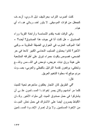 ‫ﻜﻨﺕ ﺃﻀﺭﺏ ﺍﻟﺘﺭﺍﺏ ﺒﺤﺭﺍﺸﻴﻑ ﺫﻴل ﻗـﻭﻱ، ﺃﺯﺤـﻑ‬
‫ﻜﺠﺤﻔل ﻤﻥ ﻗﻭﺍﺕ ﺍﻟﻤﻭﺴﻴﻘﻰ. ﻻ ﻴﺜﻭﺭ ﻟﻀـﺭﺒﺎﺘﻲ ﻫﺒـﺎﺀ ﺃﻱ‬
                                                    ‫ﻫﺒﺎﺀ.‬
‫ﻭﻓﻲ ﺍﻟﻭﻗﺕ ﻨﻔﺴﻪ ﻴﺘﻘﺩﻡ ﺍﻟﺸﻤﺎﻤﺴﺔ ﻭﺃﺭﺍﺨﻨﺔ ﺍﻟﻘﺭﻴﺔ ﻭﺭﺍﺀ‬
‫ﺍﻟﺼﻨﺩﻭﻕ – ﻫل ﻜﻨﺕ ﺃﻨﺎ ﻓﻲ ﺠﻭﻑ ﻫﺫﺍ ﺍﻟﺼﻨﺩﻭﻕ؟ ﺃﻴﻀﹰ؟ -‬
   ‫ﺎ‬
‫ﺃﻫﺫﺍ ﺍﻟﻤﻭﻜﺏ ﺍﻟﻤﺘﺭﺏ ﻓﻲ ﺍﻟﺤﻭﺍﺭﻱ ﺍﻟﻀﻴﻘﺔ ﺍﻟﻤﺘﻠﻭﻴﺔ ﻤـﻭﻜﺒﻲ‬
‫ﺍﻷﺨﻴﺭ؟ ﻜﺎﻨﻭﺍ ﻴﺤﻤﻠﻭﻥ ﺍﻟﺼﻠﻴﺏ ﺍﻟﻨﺤﺎﺴﻲ ﺍﻟﻜﺒﻴﺭ ﻻﻤﻌﺎ ﻓﻲ ﺤﺭ‬
      ‫ﹰ‬
‫ﺍﻟﻀﺤﻰ، ﻓﺼﻭﺹ ﻴﺎﻗﻭﺕ ﺤﻤﺭﺍﺀ ﺘﺒﺭﻕ ﻋﻠﻰ ﺃﻁﺭﺍﻓﻪ ﺍﻟﻤﺘﺸﻌﺒﺔ‬
‫ﻋﻠﻰ ﻫﻴﺌﺔ ﻭﺭﻕ ﻨﺒﺎﺕ ﻋﺭﻴﺽ، ﺘﻭﻤﺽ ﻓﻲ ﺍﻟﺸـﻤﺱ ﻭﺘﺸـﻊ‬
‫ﻭﺘﺨﺘﻔﻲ، ﻴﺭﻓﻌﻭﻥ ﺘﻘﺩﻤﺔ ﺍﻟﺘﺭﺍﺘﻴل ﺒﺎﻟﻘﺒﻁﻲ ﻭﺍﻟﻌﺭﺒﻲ، ﺒﺼـﻭﺕ‬
                      ‫ﻤﺭﻨﻡ ﻤﻭﻗﻊ ﻟﻪ ﺴﻁﻭﺓ ﺍﻟﺘﻨﻐﻴﻡ ﺍﻟﻌﺭﻴﻕ.‬
                                             ‫ﻗﺎل:‬
‫"ﻓﻲ ﺍﻟﻁﺭﻴﻕ ﻜﺎﻥ ﺍﻟﺘﺠﺎﺭ ﻴﻐﻠﻘﻭﻥ ﻤﺘﺎﺠﺭﻫﻡ ﺘﺤﻴﺔ ﻟﻠﻤﻴﺕ‬
‫ﻜﻠﻤﺎ ﻤﺭ ﺃﻤﺎﻤﻬﻡ ﻭﻜﺎﻥ ﻴﺼﺭ ﺇﺨﻭﺍﻨﻨـﺎ ﺍﻟﻤﺴـﻠﻤﻭﻥ ﻋﻠـﻰ ﺃﻥ‬
                                           ‫‪‬‬
‫ﻴﺸﺘﺭﻜﻭﺍ ﻓﻲ ﺤﻤل ﺼﻨﺩﻭﻕ ﺍﻟﻤﻴﺕ ﺇﻟﻰ ﻤﺜﻭﺍﻩ ﺍﻷﺨﻴﺭ. ﻭﻜـﺎﻥ‬
‫ﺍﻷﻗﺒﺎﻁ ﻴﺼﺭﻭﻥ ﺃﻴﻀﺎ ﻋﻠﻰ ﺍﻻﺸﺘﺭﺍﻙ ﻓﻲ ﺤﻤل ﻨﻌﺵ ﺍﻟﻤﻴـﺕ‬
                              ‫ﹰ‬
‫ﻤﻥ ﺍﻹﺨﻭﺓ ﺍﻟﻤﺴﻠﻤﻴﻥ. ﻭﻻ ﻴﺯﺍل ﺇﺼﺭﺍﺭ ﺍﻹﺨـﻭﺓ ﺍﻟﻤﺴـﻠﻤﻴﻥ‬




‫٣٣١‬
 