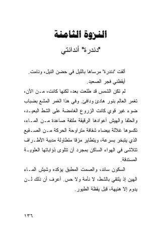 ‫‪ ‬‬
                 ‫"ﺩﻨﺩﺭﺓ" ﺃﻨﺩﺍﻨﺘﻲ‬

  ‫ﺃﻟﻘﺕ "ﺩﻨﺩﺭﺓ" ﻤﺭﺴﺎﻫﺎ ﺒﺎﻟﻠﻴل ﻓﻲ ﺤﻀﻥ ﺍﻟﻨﻴل، ﻭﻨﺎﻤﺕ.‬
                              ‫ﺃﻴﻘﻅﻨﻲ ﻓﺠﺭ ﺍﻟﺼﻌﻴﺩ.‬
‫ﻟﻡ ﺘﻜﻥ ﺍﻟﺸﻤﺱ ﻗﺩ ﻁﻠﻌﺕ ﺒﻌﺩ، ﻟﻜﻨﻬﺎ ﻜﺎﻨﺕ، ﻤـﻥ ﺍﻵﻥ،‬
‫ﺘﻐﻤﺭ ﺍﻟﻌﺎﻟﻡ ﺒﻨﻭﺭ ﻫﺎﺩﺉ ﻭﺩﺍﻓﺊ. ﻭﻓﻲ ﻫﺫﺍ ﺍﻟﻐﻤﺭ ﺍﻟﻤﺸﻊ ﺒﻀﺒﺎﺏ‬
‫ﻀﻭﺀ ﻏﻴﺭ ﻗﻭﻱ ﻜﺎﻨﺕ ﺍﻟﺯﺭﻭﻉ ﺍﻟﻐﺎﻤﻀﺔ ﻋﻠﻰ ﺍﻟﺸﻁ ﺍﻟﺒﻌﻴـﺩ،‬
         ‫ﹼ‬
‫ﻭﺍﻟﺤﻠﻔﺎ ﻭﺍﻟﻬﻴﺵ ﺃﻋﻭﺍﺩﻫﺎ ﺍﻟﺭﻗﻴﻘﺔ ﻤﻠﺘﻔﺔ ﺼﺎﻋﺩﺓ ﻤـﻥ ﺍﻟﻤـﺎﺀ،‬
‫ﺘﻜﺴﻭﻫﺎ ﻏﻼﻟﺔ ﺒﻴﻀﺎﺀ ﺸﻔﺎﻓﺔ ﻤﺘﺭﺍﻭﺤﺔ ﺍﻟﺤﺭﻜﺔ ﻤـﻥ ﺍﻟﺼـﻘﻴﻊ‬
‫ﺍﻟﺫﻱ ﻴﺘﺒﺨﺭ ﺒﺴﺭﻋﺔ، ﻭﻴﺘﻁﺎﻴﺭ ﻤﺯﻗﺎ ﻤﺘﻁﺎﻭﻟﺔ ﻤﺩﺒﺒﺔ ﺍﻷﻁـﺭﺍﻑ‬
                      ‫ﹰ‬
‫ﺘﺘﻼﺸﻰ ﻓﻲ ﺍﻟﻬﻭﺍﺀ ﺍﻟﺴﺎﻜﻥ ﺒﻤﺠﺭﺩ ﺃﻥ ﺘﺘﻠﻭﻯ ﺫﺅﺍﺒﺎﺘﻬﺎ ﺍﻟﻌﻠﻭﻴـﺔ‬
                                              ‫ﺍﻟﻤﺴﺘﺩﻗﺔ.‬
‫ﺍﻟﺴﻜﻭﻥ ﺴﺎﺌﺩ، ﻭﺍﻟﺼﻤﺕ ﺍﻟﻤﻁﺒﻕ ﻴﺅﻜﺩﻩ ﻭﺸﻴﺵ ﺍﻟﻤـﺎﺀ‬
‫ﺍﻟﻬﻴﻥ ﺇﺫ ﻴﻠﺘﻘﻲ ﺒﺎﻟﺸﻁ، ﻻ ﻨﺄﻤﺔ ﻭﻻ ﺤﺱ. ﺃﻋﺭﻑ ﺃﻥ ﺫﻟﻙ ﻟـﻥ‬
                        ‫ﻴﺩﻭﻡ ﺇﻻ ﻫﻨﻴﻬﺔ، ﻗﺒل ﻴﻘﻅﺔ ﺍﻟﻁﻴﻭﺭ.‬



‫٦٣١‬
 