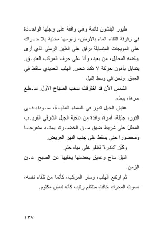 ‫ﻁﻴﻭﺭ ﺍﻟﺒﻠﺸﻭﻥ ﻨﺎﺌﻤﺔ ﻭﻫﻲ ﻭﺍﻗﻔﺔ ﻋﻠﻰ ﺭﺠﻠﻬﺎ ﺍﻟﻭﺍﺤـﺩﺓ‬
‫ﻓﻲ ﺭﻗﺭﻗﺔ ﺍﻟﺘﻘﺎﺀ ﺍﻟﻤﺎﺀ ﺒﺎﻷﺭﺽ، ﺭﺀﻭﺴﻬﺎ ﻤﺤﻨ ‪‬ﺔ ﺒﻼ ﺤـﺭﺍﻙ‬
          ‫ﻴ‬
‫ﻋﻠﻰ ﺍﻟﻤﻭﻴﺠﺎﺕ ﺍﻟﻤﺘﺴﺎﻴﻠﺔ ﺒﺭﻓﻕ ﻋﻠﻰ ﺍﻟﻁﻴﻥ ﺍﻟﺭﻤﻠﻲ ﺍﻟﺫﻱ ﺃﺭﻯ‬
‫ﺒﻴﺎﻀﻪ ﺍﻟﻤﺨﺎﻴل، ﻤﻥ ﺒﻌﻴﺩ، ﻭﺃﻨﺎ ﻋﻠﻰ ﺤﺭﻑ ﺍﻟﻤﺭﻜﺏ ﺍﻟﻌﺘﻴـﻕ.‬
‫ﻴﺘﻤﺎﻴل ﺒﺄﻫﻭﻥ ﺤﺭﻜﺔ ﻻ ﺘﻜﺎﺩ ﹸﺤﺱ. ﺍﻟﻬﻠﺏ ﺍﻟﺤﺩﻴﺩﻱ ﺴﺎﻗﻁ ﻓﻲ‬
                       ‫ﺘ ‪‬‬
                            ‫ﺍﻟﻌﻤﻕ. ﻭﻨﺤﻥ ﻓﻲ ﻭﺴﻁ ﺍﻟﻨﻴل.‬
‫ﺍﻟﺸﻤﺱ ﺍﻵﻥ ﻗﺩ ﺍﺨﺘﺭﻗﺕ ﺴﺤﺏ ﺍﻟﺼﺒﺎﺡ ﺍﻷﻭل. ﺴـﻁﻊ‬
                                           ‫ﺤﺭﻫﺎ، ﺒﺒﻁﺀ.‬
‫ﻋﻘﺒﺎﻥ ﺍﻟﺠﺒل ﺘﺩﻭﺭ ﻓﻲ ﺍﻟﺴﻤﺎﺀ ﺍﻟﻌﺎﻟﻴـﺔ، ﺴـﻭﺩﺍﺀ ﻓـﻲ‬
‫ﺍﻟﻨﻭﺭ، ﺠﻠﻴﻠﺔ، ﺁﻤﺭﺓ، ﻭﺍﻓﺩﺓ ﻤﻥ ﻨﺎﺤﻴﺔ ﺍﻟﺠﺒل ﺍﻟﺸﺭﻗﻲ ﺍﻟﻘﺭﻴـﺏ‬
‫ﺍﻟﻤﻁل ﻋﻠﻰ ﺸﺭﻴﻁ ﻀﻴﻕ ﻤـﻥ ﺍﻟﺨﻀـﺭﺓ، ﻴﻤﺘـﺩ ﻤﺘﻌﺭﺠـﺎ‬
‫ﹰ‬       ‫‪‬‬                               ‫ّ‬
          ‫ﻭﻤﺤﺼﻭﺭﺍ ﺤﺘﻰ ﻴﺴﻘﻁ ﻋﻠﻰ ﺠﻨﺏ ﺍﻟﻨﻬﺭ ﺍﻟﻌﺭﻴﺽ.‬
                                         ‫ﹰ‬
                  ‫ﻭﻜﺄﻥ "ﺩﻨﺩﺭﺓ" ﺘﻁﻔﻭ ﻋﻠﻰ ﻤﻴﺎﻩ ﺤﻠﻡ.‬
‫ﺍﻟﻨﻴل ﺴﺎﺝ ﻭﻋﻤﻴﻕ ﻴﺤﻀﻨﻬﺎ ﻴﺨﻔﻴﻬﺎ ﻋﻥ ﺍﻟﺼﺒﺢ. ﻋـﻥ‬
                                  ‫ٍ‬
                                                ‫ﺍﻟﺯﻤﻥ.‬
‫ﺜﻡ ﺍﺭﺘﻔﻊ ﺍﻟﻬﻠﺏ، ﻭﺴﺎﺭ ﺍﻟﻤﺭﻜﺏ، ﻜﺄﻨﻤﺎ ﻤﻥ ﺘﻠﻘﺎﺀ ﻨﻔﺴﻪ،‬
      ‫ﺼﻭﺕ ﺍﻟﻤﺤ ‪‬ﻙ ﺨﺎﻓﺕ ﻤﻨﺘﻅﻡ ﺭﺘﻴﺏ ﻜﺄﻨﻪ ﻨﺒﺽ ﻤﻜﺘﻭﻡ.‬
                                       ‫ﺭ‬




‫٧٣١‬
 