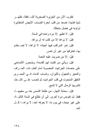 ‫ﻨﻘﺘﺭﺏ ﺍﻵﻥ ﻤﻥ ﺍﻟﺠﺯﻴﺭﺓ ﺍﻟﺼﺨﺭﻴﺔ ﺍﻟﺸـﺎﻫﻘﺔ، ﺘﻅﻬـﺭ‬
‫ﺸﻴﺌﺎ ﻓﺸﻴﺌﹰ، ﺘﺼﻌﺩ ﻤﻥ ﻗﻠﺏ ﺃﺒﺨﺭﺓ ﺍﻟﻀﺒﺎﺏ ﺍﻷﺒﻴﺽ ﺍﻟﻤﺘﻁﺎﻴﺭﺓ‬
                                          ‫ﺎ‬     ‫ﹰ‬
                               ‫ﺫﻭﺍﺅﺒﻪ ﻓﻲ ﺨﺼل ﻤﺘﺤﻠﻠﺔ.‬
             ‫ﻗﻴل: ﻻ ﺘﻅﻬﺭ ﺇﻻ ﻤﺭﺓ ﻭﺍﺤﺩﺓ ﻓﻲ ﺍﻟﺴﻨﺔ.‬
             ‫ﻗﻴل: ﻻ ﻴﺭﺍﻫﺎ ﺇﻻ ﻤﻥ ﻜ ِﺏ ﻟﻪ ﺃﻥ ﻴﺭﺍﻫﺎ.‬
                           ‫ﹸﺘ‬
‫ﻗﻴل: ﺘﻤﺭ ﺍﻟﻤﺭﺍﻜﺏ ﻓﻴﻬﺎ ﺃﺤﻴﺎﻨﹰ، ﻻ ﺘﺭﺍﻫﺎ، ﻻ ﺘﺼـﻁﺩﻡ‬
                   ‫ﺎ‬                   ‫‪‬‬
                         ‫ﺒﻬﺎ، ﺘﺨﺘﺭﻗﻬﺎ ﻤﻥ ﻏﻴﺭ ﺃﻥ ﺘﺤﺱ.‬
                  ‫ﻗﻴل: ﺇﻻ ﻤﻥ ﻀﺭﺒﺕ ﻋﻠﻴﻪ ﺍﻟﻨﻌﻤﺔ.‬
‫ﻗﻴل: ﻭﻴﺄﺘﻲ ﻤﻥ ﻜﺘﺒﺕ ﻟﻬﻡ ﺍﻟﻘﺴﻤﺔ، ﻭﻴﺫﺒﺤﻭﻥ ﺍﻷﻀﺎﺤﻲ‬
‫ﻋﻠﻰ ﻤﻨﺼﺎﺕ ﺍﻟﺠﺭﺍﻨﻴﺕ ﺍﻟﻤﻨﺼﻭﺒﺔ ﺃﻤﺎﻡ ﺍﻟﻌﺘﺒـﺎﺕ، ﺍﻟﺨـﺭﺍﻑ‬
‫ﻭﺍﻟﻤﻌﻴﺯ ﻭﺍﻟﻌﺠﻭل ﻭﺍﻟﺜﻴﺭﺍﻥ، ﻭﺘﻨﺴﺎﺏ ﺍﻟﺩﻤﺎﺀ ﻓـﻲ ﺍﻟﻤﺠـﺭﻯ‬
‫ﺍﻟﺩﻗﻴﻕ ﺍﻟﻤﻨﺤﻭﺕ ﻓﻲ ﻗﻠﺏ ﺍﻟﺠﺭﺍﻨﻴﺕ ﺜﻡ ﺘﻨﺼﺏ ﻋﻠـﻰ ﺍﻟﺸـﻁ،‬
                           ‫ﺘﺘﺸﺭﺒﻬﺎ ﺍﻟﺭﻤﺎل ﺍﻟﺘﻲ ﻻ ﺘﺸﺒﻊ.‬
‫ﻗﻴل: ﺴﺤﺎﺒﺔ ﺍﻟﻨﻬﺎﺭ، ﻤﻥ ﻁﻠﻌﺔ ﺍﻟﺸﻤﺱ ﺤﺘـﻰ ﻤﻐﻴﺒﻬـﺎ،‬
‫ﻓﻘﻁ. ﺜﻡ ﺘﻐﻭﺹ ﻤﺭﺓ ﺃﺨﺭﻯ. ﺇﻟﻰ ﺃﻥ ﺘﻁﻠﻊ ﻓﻲ ﺍﻟﺴﻨﺔ ﺍﻟﺘﺎﻟﻴـﺔ،‬
‫ﻋﻠﻰ ﻏﻴﺭ ﻤﻴﻌﺎﺩ، ﻓﻲ ﻴﻭﻡ ﻤﺎ، ﻻ ﻴﻌﺭﻓﻪ ﺃﺤﺩ، ﻻ ﻴﺭﺍﻫـﺎ ﻜـل‬
                                                    ‫ﺃﺤﺩ.‬




‫٨٣١‬
 