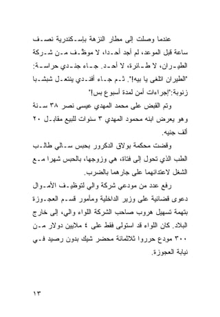 ‫ﻋﻨﺩﻤﺎ ﻭﺼﻠﺕ ﺇﻟﻰ ﻤﻁﺎﺭ ﺍﻟﻨﺯﻫﺔ ﺒﺈﺴـﻜﻨﺩﺭﻴﺔ ﻨﺼـﻑ‬
‫ﺴﺎﻋﺔ ﻗﺒل ﺍﻟﻤﻭﻋﺩ، ﻟﻡ ﺃﺠﺩ ﺃﺤـﺩﹰ، ﻻ ﻤﻭ ﱠـﻑ ﻤـﻥ ﺸـﺭﻜﺔ‬
            ‫ﻅ‬       ‫ﺍ‬
‫ﺍﻟﻁﻴ ـﺭﺍﻥ، ﻻ ﻁ ـﺎﺌﺭﺓ، ﻻ ﺃﺤ ـﺩ. ﺠ ـﺎﺀ ﺠﻨ ـﺩﻱ ﺤﺭﺍﺴ ـﺔ:‬
  ‫ـ‬        ‫ـ‬      ‫ـ‬     ‫ـ‬           ‫ـ‬         ‫ـ‬
‫"ﺍﻟﻁﻴﺭﺍﻥ ﺍﺘﻠﻐﻰ ﻴﺎ ﺒﻴﻪ!". ﺜـﻡ ﺠـﺎﺀ ﺃﻓﻨـﺩﻱ ﻴﻨﺘﻌـل ﺸﺒﺸـﺒﺎ‬
‫ﹰ‬                         ‫‪‬‬
                   ‫ﺯﻨﻭﺒﺔ:"ﺇﺠﺭﺍﺀﺍﺕ ﺃﻤﻥ ﻟﻤ ‪‬ﺓ ﺃﺴﺒﻭﻉ ﺒﺱ!"‬
                               ‫ﺩ‬
‫ﻭﺘﻡ ﺍﻟﻘﺒﺽ ﻋﻠﻰ ﻤﺤﻤﺩ ﺍﻟﻤﻬﺩﻱ ﻋﻴﺴﻰ ﻨﺼﺭ ٨٣ ﺴـﻨﺔ‬
                                       ‫‪‬‬
‫ﻭﻫﻭ ﻴﻌﺭﺽ ﺍﺒﻨﻪ ﻤﺤﻤﻭﺩ ﺍﻟﻤﻬﺩﻱ ٣ ﺴﻨﻭﺍﺕ ﻟﻠﺒﻴﻊ ﻤﻘﺎﺒـل ٠٢‬
                                            ‫ﺃﻟﻑ ﺠﻨﻴﻪ.‬
‫ﻭﻗﻀﺕ ﻤﺤﻜﻤﺔ ﺒﻭﻻﻕ ﺍﻟﺩﻜﺭﻭﺭ ﺒﺤﺒﺱ ﺴـﺎﻟﻲ ﻁﺎﻟـﺏ‬
‫ﺍﻟﻁﺏ ﺍﻟﺫﻱ ﺘﺤ ‪‬ل ﺇﻟﻰ ﻓﺘﺎﺓ، ﻫﻲ ﻭﺯﻭﺠﻬﺎ، ﺒﺎﻟﺤﺒﺱ ﺸﻬﺭﺍ ﻤـﻊ‬
    ‫ﹰ‬                                 ‫ﻭ‬         ‫‪‬‬
                 ‫ﺍﻟﺸﻐل ﻻﻋﺘﺩﺍﺌﻬﻤﺎ ﻋﻠﻰ ﺠﺎﺭﻫﻤﺎ ﺒﺎﻟﻀﺭﺏ.‬
‫ﺭﻓﻊ ﻋﺩﺩ ﻤﻥ ‪‬ﻭﺩﻋﻲ ﺸﺭﻜﺔ ﻭﺍﻟﻲ ﻟﺘﻭﻅﻴـﻑ ﺍﻷﻤـﻭﺍل‬
                              ‫ﻤ‬
‫ﺩﻋﻭﻯ ﻗﻀﺎﺌ ‪‬ﺔ ﻋﻠﻰ ﻭﺯﻴﺭ ﺍﻟﺩﺍﺨﻠ ‪‬ﺔ ﻭﻤﺄﻤﻭﺭ ﻗﺴـﻡ ﺍﻟﻌﺠـﻭﺯﺓ‬
                      ‫ﻴ‬                  ‫ﻴ‬
‫ﺒﺘﻬﻤﺔ ﺘﺴﻬﻴل ﻫﺭﻭﺏ ﺼﺎﺤﺏ ﺍﻟﺸﺭﻜﺔ ﺍﻟﻠﻭﺍﺀ ﻭﺍﻟﻲ، ﺇﻟﻰ ﺨﺎﺭﺝ‬
‫ﺍﻟﺒﻼﺩ. ﻜﺎﻥ ﺍﻟﻠﻭﺍﺀ ﻗﺩ ﺍﺴﺘﻭﻟﻰ ﻓﻘﻁ ﻋﻠﻰ ٤ ﻤﻼﻴﻴﻥ ﺩﻭﻻﺭ ﻤـﻥ‬
‫٠٠٣ ﻤ ِﺩﻉ ﺤ ‪‬ﺭﻭﺍ ﺜﻼﺜﻤﺎﺌﺔ ﻤﺤﻀﺭ ﺸﻴﻙ ﺒﺩﻭﻥ ﺭﺼﻴﺩ ﻓـﻲ‬
                                  ‫ﺭ‬     ‫‪‬ﻭ‬
                                         ‫ﻨﻴﺎﺒﺔ ﺍﻟﻌﺠﻭﺯﺓ.‬




‫٣١‬
 