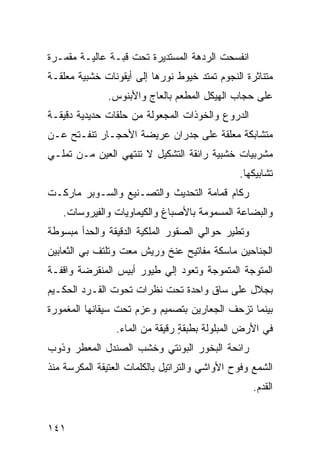 ‫ﺍﻨﻔﺴﺤﺕ ﺍﻟﺭﺩﻫﺔ ﺍﻟﻤﺴﺘﺩﻴﺭﺓ ﺘﺤﺕ ﻗﺒـﺔ ﻋﺎﻟﻴـﺔ ﻤﻘﻤـﺭﺓ‬
‫ﻤﺘﻨﺎﺜﺭﺓ ﺍﻟﻨﺠﻭﻡ ﺘﻤﺘﺩ ﺨﻴﻭﻁ ﻨﻭﺭﻫﺎ ﺇﻟﻰ ﺃﻴﻘﻭﻨﺎﺕ ﺨﺸﺒﻴﺔ ﻤﻌﻠﻘـﺔ‬
               ‫ﻋﻠﻰ ﺤﺠﺎﺏ ﺍﻟﻬﻴﻜل ﺍﻟﻤﻁﻌﻡ ﺒﺎﻟﻌﺎﺝ ﻭﺍﻷﺒﻨﻭﺱ.‬
‫ﺍﻟﺩﺭﻭﻉ ﻭﺍﻟﺨﻭﺫﺍﺕ ﺍﻟﻤﺠﻌﻭﻟﺔ ﻤﻥ ﺤﻠﻘﺎﺕ ﺤﺩﻴﺩﻴﺔ ﺩﻗﻴﻘـﺔ‬
‫ﻤﺘﺸﺎﺒﻜﺔ ﻤﻌﻠﻘﺔ ﻋﻠﻰ ﺠﺩﺭﺍﻥ ﻋﺭﻴﻀﺔ ﺍﻷﺤﺠـﺎﺭ ﺘﻨﻔـﺘﺢ ﻋـﻥ‬
‫ﻤﺸﺭﺒﻴﺎﺕ ﺨﺸﺒﻴﺔ ﺭﺍﺌﻘﺔ ﺍﻟﺘﺸﻜﻴل ﻻ ﺘﻨﺘﻬﻲ ﺍﻟﻌﻴﻥ ﻤـﻥ ﺘﻤﻠـﻲ‬
                                               ‫ﺘﺸﺎﺒﻴﻜﻬﺎ.‬
‫ﺭﻜﺎﻡ ﻗﻤﺎﻤﺔ ﺍﻟﺘﺤﺩﻴﺙ ﻭﺍﻟﺘﺼـﻨﻴﻊ ﻭﺍﻟﺴـﻭﺒﺭ ﻤﺎﺭﻜـﺕ‬
   ‫ﻭﺍﻟﺒﻀﺎﻋﺔ ﺍﻟﻤﺴﻤﻭﻤﺔ ﺒﺎﻷﺼﺒﺎﻍ ﻭﺍﻟﻜﻴﻤﺎﻭﻴﺎﺕ ﻭﺍﻟﻔﻴﺭﻭﺴﺎﺕ.‬
‫ﻭﺘﻁﻴﺭ ﺤﻭﺍﻟﻲ ﺍﻟﺼﻘﻭﺭ ﺍﻟﻤﻠﻜﻴﺔ ﺍﻟﺩﻗﻴﻘﺔ ﻭﺍﻟﺤﺩﺃ ﻤﺒﺴﻭﻁﺔ‬
‫ﺍﻟﺠﻨﺎﺤﻴﻥ ﻤﺎﺴﻜﺔ ﻤﻔﺎﺘﻴﺢ ﻋﻨﺦ ﻭﺭﻴﺵ ﻤﻌﺕ ﻭﺘﻠﺘﻑ ﺒﻲ ﺍﻟﺜﻌﺎﺒﻴﻥ‬
‫ﺍﻟﻤﺘﻭﺠﺔ ﺍﻟﻤﺘﻤﻭﺠﺔ ﻭﺘﻌﻭﺩ ﺇﻟﻲ ﻁﻴﻭﺭ ﺃﺒﻴﺱ ﺍﻟﻤﻨﻘﺭﻀﺔ ﻭﺍﻗﻔـﺔ‬
                          ‫‪‬‬
‫ﺒﺠﻼل ﻋﻠﻰ ﺴﺎﻕ ﻭﺍﺤﺩﺓ ﺘﺤﺕ ﻨﻅﺭﺍﺕ ﺘﺤﻭﺕ ﺍﻟﻘـﺭﺩ ﺍﻟﺤﻜـﻴﻡ‬
‫ﺒﻴﻨﻤﺎ ﺘﺯﺤﻑ ﺍﻟﺠﻌﺎﺭﻴﻥ ﺒﺘﺼﻤﻴﻡ ﻭﻋﺯﻡ ﺘﺤﺕ ﺴﻴﻘﺎﻨﻬﺎ ﺍﻟﻤﻐﻤﻭﺭﺓ‬
                 ‫ﻓﻲ ﺍﻷﺭﺽ ﺍﻟﻤﺒﻠﻭﻟﺔ ﺒﻁﺒﻘﺔ ﺭﻗﻴﻘﺔ ﻤﻥ ﺍﻟﻤﺎﺀ.‬
                                 ‫ٍ‬
‫ﺭﺍﺌﺤﺔ ﺍﻟﺒﺨﻭﺭ ﺍﻟﺒﻭﻨﺘﻲ ﻭﺨﺸﺏ ﺍﻟﺼﻨﺩل ﺍﻟﻤﻌﻁﺭ ﻭﺫﻭﺏ‬
‫ﺍﻟﺸﻤﻊ ﻭﻓﻭﺡ ﺍﻷﻭﺍﺸﻲ ﻭﺍﻟﺘﺭﺍﺘﻴل ﺒﺎﻟﻜﻠﻤﺎﺕ ﺍﻟﻌﺘﻴﻘﺔ ﺍﻟﻤﻜﺭﺴﺔ ﻤﻨﺫ‬
                                                   ‫ﺍﻟﻘﺩﻡ.‬


‫١٤١‬
 