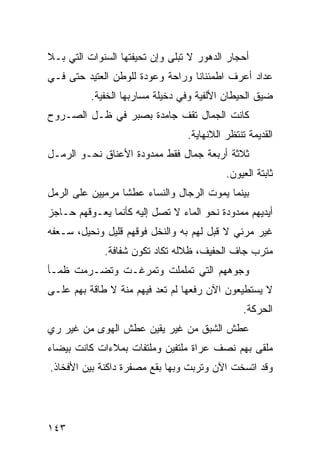 ‫ﺃﺤﺠﺎﺭ ﺍﻟﺩﻫﻭﺭ ﻻ ﺘﺒﻠﻰ ﻭﺇﻥ ﺘﺤﻴﻔﺘﻬﺎ ﺍﻟﺴﻨﻭﺍﺕ ﺍﻟﺘﻲ ﺒـﻼ‬
‫ﻋﺩﺍﺩ ﺃﻋﺭﻑ ﺍﻁﻤﺌﻨﺎﻨﺎ ﻭﺭﺍﺤﺔ ﻭﻋﻭﺩﺓ ﻟﻠﻭﻁﻥ ﺍﻟﻌﺘﻴﺩ ﺤﺘﻰ ﻓـﻲ‬
                                 ‫ﹰ‬
          ‫ﻀﻴﻕ ﺍﻟﺤﻴﻁﺎﻥ ﺍﻷﻟﻔﻴﺔ ﻭﻓﻲ ﺩﺨﻴﻠﺔ ﻤﺴﺎﺭﺒﻬﺎ ﺍﻟﺨﻔﻴﺔ.‬
‫ﻜﺎﻨﺕ ﺍﻟﺠﻤﺎل ﺘﻘﻑ ﺠﺎﻤﺩﺓ ﺒﺼﺒﺭ ﻓﻲ ﻅـل ﺍﻟﺼـﺭﻭﺡ‬
                                 ‫ﺍﻟﻘﺩﻴﻤﺔ ﺘﻨﺘﻅﺭ ﺍﻟﻼﻨﻬﺎﻴﺔ.‬
‫ﺜﻼﺜﺔ ﺃﺭﺒﻌﺔ ﺠﻤﺎل ﻓﻘﻁ ﻤﻤﺩﻭﺩﺓ ﺍﻷﻋﻨﺎﻕ ﻨﺤـﻭ ﺍﻟﺭﻤـل‬
                                           ‫ﺜﺎﺒﺘﺔ ﺍﻟﻌﻴﻭﻥ.‬
‫ﺒﻴﻨﻤﺎ ﻴﻤﻭﺕ ﺍﻟﺭﺠﺎل ﻭﺍﻟﻨﺴﺎﺀ ﻋﻁﺸﺎ ﻤﺭﻤﻴﻴﻥ ﻋﻠﻰ ﺍﻟﺭﻤل‬
                 ‫ﹰ‬
‫ﺃﻴﺩﻴﻬﻡ ﻤﻤﺩﻭﺩﺓ ﻨﺤﻭ ﺍﻟﻤﺎﺀ ﻻ ﺘﺼل ﺇﻟﻴﻪ ﻜﺄﻨﻤﺎ ﻴﻌـﻭﻗﻬﻡ ﺤـﺎﺠﺯ‬
‫ﻏﻴﺭ ﻤﺭﺌﻲ ﻻ ﻗﺒل ﻟﻬﻡ ﺒﻪ ﻭﺍﻟﻨﺨل ﻓﻭﻗﻬﻡ ﻗﻠﻴل ﻭﻨﺤﻴل، ﺴـﻌﻔﻪ‬
             ‫ﻤﺘﺭﺏ ﺠﺎﻑ ﺍﻟﺤﻔﻴﻑ، ﻅﻼﻟﻪ ﺘﻜﺎﺩ ﺘﻜﻭﻥ ﺸﻔﺎﻓﺔ.‬
‫ﻭﺠﻭﻫﻬﻡ ﺍﻟﺘﻲ ﺘﻤﻠﻤﻠﺕ ﻭﺘﻤﺭﻏـﺕ ﻭﺘﻀـﺭﻤﺕ ﻅﻤـﺄ‬
‫ﻻ ﻴﺴﺘﻁﻴﻌﻭﻥ ﺍﻵﻥ ﺭﻓﻌﻬﺎ ﻟﻡ ﺘﻌﺩ ﻓﻴﻬﻡ ﻤﻨﺔ ﻻ ﻁﺎﻗﺔ ﺒﻬﻡ ﻋﻠـﻰ‬
                                                ‫ﺍﻟﺤﺭﻜﺔ.‬
‫ﻋﻁﺵ ﺍﻟﺸﺒﻕ ﻤﻥ ﻏﻴﺭ ﻴﻘﻴﻥ ﻋﻁﺵ ﺍﻟﻬﻭﻯ ﻤﻥ ﻏﻴﺭ ﺭﻱ‬
‫ﻤﻠﻘﻰ ﺒﻬﻡ ﻨﺼﻑ ﻋﺭﺍﺓ ﻤﻠﺘﻔﻴﻥ ﻭﻤﻠﺘﻔﺎﺕ ﺒﻤﻼﺀﺍﺕ ﻜﺎﻨﺕ ﺒﻴﻀﺎﺀ‬
‫ﻭﻗﺩ ﺍﺘﺴﺨﺕ ﺍﻵﻥ ﻭﺘﺭﺒﺕ ﻭﺒﻬﺎ ﺒﻘﻊ ﻤﺼﻔﺭﺓ ﺩﺍﻜﻨﺔ ﺒﻴﻥ ﺍﻷﻓﺨﺎﺫ.‬




‫٣٤١‬
 