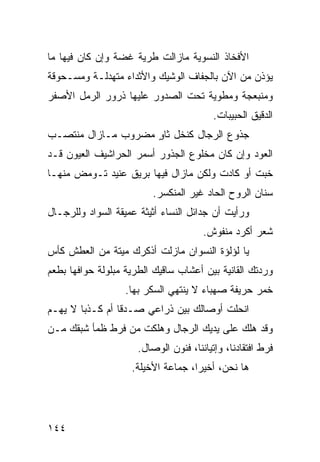 ‫ﺍﻷﻓﺨﺎﺫ ﺍﻟﻨﺴﻭﻴﺔ ﻤﺎﺯﺍﻟﺕ ﻁﺭﻴﺔ ﻏﻀﺔ ﻭﺇﻥ ﻜﺎﻥ ﻓﻴﻬﺎ ﻤﺎ‬
‫ﻴﺅﺫﻥ ﻤﻥ ﺍﻵﻥ ﺒﺎﻟﺠﻔﺎﻑ ﺍﻟﻭﺸﻴﻙ ﻭﺍﻷﺜﺩﺍﺀ ﻤﺘﻬﺩﻟـﺔ ﻭﻤﺴـﺤﻭﻗﺔ‬
‫ﻭﻤﻨﺒﻌﺠﺔ ﻭﻤﻁﻭﻴﺔ ﺘﺤﺕ ﺍﻟﺼﺩﻭﺭ ﻋﻠﻴﻬﺎ ﺫﺭﻭﺭ ﺍﻟﺭﻤل ﺍﻷﺼﻔﺭ‬
                                          ‫ﺍﻟﺩﻗﻴﻕ ﺍﻟﺤﺒﻴﺒﺎﺕ.‬
‫ﺠﺫﻭﻉ ﺍﻟﺭﺠﺎل ﻜﻨﺨل ﺜﺎﻭ ﻤﻀﺭﻭﺏ ﻤـﺎﺯﺍل ﻤﻨﺘﺼـﺏ‬
                    ‫ٍ‬
‫ﺍﻟﻌﻭﺩ ﻭﺇﻥ ﻜﺎﻥ ﻤﺨﻠﻭﻉ ﺍﻟﺠﺫﻭﺭ ﺃﺴﻤﺭ ﺍﻟﺤﺭﺍﺸﻴﻑ ﺍﻟﻌﻴﻭﻥ ﻗـﺩ‬
‫ﺨﺒﺕ ﺃﻭ ﻜﺎﺩﺕ ﻭﻟﻜﻥ ﻤﺎﺯﺍل ﻓﻴﻬﺎ ﺒﺭﻴﻕ ﻋﻨﻴﺩ ﺘـﻭﻤﺽ ﻤﻨﻬـﺎ‬
                          ‫ﺴﻨﺎﻥ ﺍﻟﺭﻭﺡ ﺍﻟﺤﺎﺩ ﻏﻴﺭ ﺍﻟﻤﻨﻜﺴﺭ.‬
‫ﻭﺭﺃﻴﺕ ﺃﻥ ﺠﺩﺍﺌل ﺍﻟﻨﺴﺎﺀ ﺃﺜﻴﺜﺔ ﻋﻤﻴﻘﺔ ﺍﻟﺴﻭﺍﺩ ﻭﻟﻠﺭﺠـﺎل‬
                                       ‫ﺸﻌﺭ ﺃﻜﺭﺩ ﻤﻨﻔﻭﺵ.‬
‫ﻴﺎ ﻟﺅﻟﺅﺓ ﺍﻟﻨﺴﻭﺍﻥ ﻤﺎﺯﻟﺕ ﺃﺫﻜﺭﻙ ﻤﻴﺘﺔ ﻤﻥ ﺍﻟﻌﻁﺵ ﻜﺄﺱ‬
‫ﻭﺭﺩﺘﻙ ﺍﻟﻘﺎﻨﻴﺔ ﺒﻴﻥ ﺃﻋﺸﺎﺏ ﺴﺎﻗﻴﻙ ﺍﻟﻁﺭﻴﺔ ﻤﺒﻠﻭﻟﺔ ﺤﻭﺍﻓﻬﺎ ﺒﻁﻌﻡ‬
                  ‫ﺨﻤﺭ ﺤﺭﻴﻔﺔ ﺼﻬﺒﺎﺀ ﻻ ﻴﻨﺘﻬﻲ ﺍﻟﺴﻜﺭ ﺒﻬﺎ.‬
‫ﺍﻨﺤﻠﺕ ﺃﻭﺼﺎﻟﻙ ﺒﻴﻥ ﺫﺭﺍﻋﻲ ﺼـﺩﻗﺎ ﺃﻡ ﻜـﺫﺒﺎ ﻻ ﻴﻬـﻡ‬
       ‫ﹰ‬        ‫ﹰ‬
‫ﻭﻗﺩ ﻫﻠﻙ ﻋﻠﻰ ﻴﺩﻴﻙ ﺍﻟﺭﺠﺎل ﻭﻫﻠﻜﺕ ﻤﻥ ﻓﺭﻁ ﻅﻤﺄ ﺸﺒﻘﻙ ﻤـﻥ‬
                      ‫ﻓﺭﻁ ﺍﻓﺘﻘﺎﺩﻨﺎ، ﻭﺇﺘﻴﺎﻨﻨﺎ، ﻓﻨﻭﻥ ﺍﻟﻭﺼﺎل.‬
                    ‫ﻫﺎ ﻨﺤﻥ، ﺃﺨﻴﺭﹰ، ﺠﻤﺎﻋﺔ ﺍﻷﺨﻴﻠﺔ.‬
                                   ‫ﺍ‬




‫٤٤١‬
 