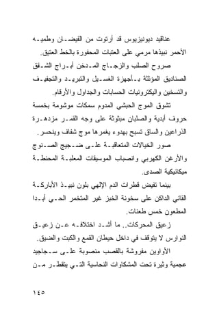 ‫ﻋﻨﺎﻗﻴﺩ ﺩﻴﻭﻨﻴﺯﻴﻭﺱ ﻗﺩ ﺃﺭﺘﻭﺕ ﻤﻥ ﺍﻟﻔﻴﻀـﺎﻥ ﻭﻁﻤﻴـﻪ‬
  ‫ﺍﻷﺤﻤﺭ ﻨﺒﻴﺫﻫﺎ ﻤﺭﻤﻲ ﻋﻠﻰ ﺍﻟﻌﺘﺒﺎﺕ ﺍﻟﻤﺤﻔﻭﺭﺓ ﺒﺎﻟﺨﻁ ﺍﻟﻌﺘﻴﻕ.‬
‫ﺼﺭﻭﺡ ﺍﻟﺼﻠﺏ ﻭﺍﻟﺯﺠـﺎﺝ ﺍﻟﻤـﺩﺨﻥ ﺃﺒـﺭﺍﺝ ﺍﻟﺸـﻘﻕ‬
‫ﺍﻟﺼﻨﺎﺩﻴﻕ ﺍﻟﻤﺅﺜﺜﺔ ﺒـﺄﺠﻬﺯﺓ ﺍﻟﻐﺴـﻴل ﻭﺍﻟﺘﺒﺭﻴـﺩ ﻭﺍﻟﺘﺠﻔﻴـﻑ‬
      ‫ﻭﺍﻟﺘﺴﺨﻴﻥ ﻭﺍﻟﻴﻜﺘﺭﻭﻨﻴﺎﺕ ﺍﻟﺤﺴﺎﺒﺎﺕ ﻭﺍﻟﺠﺩﺍﻭل ﻭﺍﻷﺭﻗﺎﻡ.‬
‫ﺘﺸﻭﻕ ﺍﻟﻤﻭﺝ ﺍﻟﺤﺒﺸﻲ ﺍﻟﻤﺩﻭﻡ ﺴﻤﻜﺎﺕ ﻤﻭﺸﻭﻤﺔ ﺒﺨﻤﺴﺔ‬
‫ﺤﺭﻭﻑ ﺃﺒﺩﻴﺔ ﻭﺍﻟﺼﻠﺒﺎﻥ ﻤﺒﺜﻭﺜﺔ ﻋﻠﻰ ﻭﺠﻪ ﺍﻟﻘﻤـﺭ ﻤﺯﺩﻫـﺭﺓ‬
 ‫ﺍﻟﺫﺭﺍﻋﻴﻥ ﻭﺍﻟﺴﺎﻕ ﺘﺴﺒﺢ ﺒﻬﺩﻭﺀ ﻴﻐﻤﺭﻫﺎ ﻤﻭﺝ ﺸﻔﺎﻑ ﻭﻴﻨﺤﺴﺭ.‬
‫ﺼﻭﺭ ﺍﻟﺨﻴﺎﻻﺕ ﺍﻟﻤﺘﻌﺎﻗﺒـﺔ ﻋﻠـﻰ ﻀـﺠﻴﺞ ﺍﻟﺼـﻨﻭﺝ‬
‫ﻭﺍﻷﺭﻏﻥ ﺍﻟﻜﻬﺭﺒﻲ ﻭﺍﻨﺼﺒﺎﺏ ﺍﻟﻤﻭﺴﻴﻘﺎﺕ ﺍﻟﻤﻌﻠﺒـﺔ ﺍﻟﻤﺤﻨﻁـﺔ‬
                                      ‫ﻤﻴﻜﺎﻨﻴﻜﻴﺔ ﺍﻟﺼﺩﻯ.‬
‫ﺒﻴﻨﻤﺎ ﺘﻔﻴﺽ ﻗﻁﺭﺍﺕ ﺍﻟﺩﻡ ﺍﻹﻟﻬﻲ ﺒﻠﻭﻥ ﻨﺒﻴـﺫ ﺍﻷﺒﺎﺭﻜـﺔ‬
‫ﺍﻟﻘﺎﻨﻲ ﺍﻟﺩﺍﻜﻥ ﻋﻠﻰ ﺴﺨﻭﻨﺔ ﺍﻟﺨﺒﺯ ﻏﻴﺭ ﺍﻟﻤﺘﺨﻤﺭ ﺍﻟﺤـﻲ ﺃﺒـﺩﺍ‬
‫ﹰ‬
                                ‫ﺍﻟﻤﻁﻌﻭﻥ ﺨﻤﺱ ﻁﻌﻨﺎﺕ.‬
‫ﺯﻋﻴﻕ ﺍﻟﻤﺤﺭﻜﺎﺕ.. ﻤﺎ ﺃﺸـﺩ ﺍﺨﺘﻼﻓـﻪ ﻋـﻥ ﺯﻋﻴـﻕ‬
 ‫ﺍﻟﻨﻭﺍﺭﺱ ﻻ ﻴﺘﻭﻗﻑ ﻓﻲ ﺩﺍﺨل ﺤﻴﻁﺎﻥ ﺍﻟﻘﻤﻊ ﻭﺍﻟﻜﺒﺕ ﻭﺍﻟﻀﻴﻕ.‬
‫ﺍﻷﻭﺍﻭﻴﻥ ﻤﻔﺭﻭﺸﺔ ﺒﺎﻟﻘﺼﺏ ﻤﻨﺼﻭﺒﺔ ﻋﻠـﻰ ﺴـﺠﺎﺠﻴﺩ‬
‫ﻋﺠﻤﻴﺔ ﻭﺜﻴﺭﺓ ﺘﺤﺕ ﺍﻟﻤﺸﻜﺎﻭﺍﺕ ﺍﻟﻨﺤﺎﺴﻴﺔ ﺍﻟﺘـﻲ ﻴﺘﻘﻁـﺭ ﻤـﻥ‬


‫٥٤١‬
 