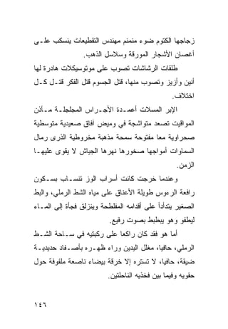 ‫ﺯﺠﺎﺠﻬﺎ ﺍﻟﻜﺘﻭﻡ ﻀﻭﺀ ﻤﻨﻤﻨﻡ ﻤﻬﻨﺩﺱ ﺍﻟﺘﻘﻁﻴﻌﺎﺕ ﻴﻨﺴﻜﺏ ﻋﻠـﻰ‬
                 ‫ﺃﻏﺼﺎﻥ ﺍﻷﺸﺠﺎﺭ ﺍﻟﻤﻭﺭﻗﺔ ﻭﺴﻼﺴل ﺍﻟﺫﻫﺏ.‬
‫ﻁﻠﻘﺎﺕ ﺍﻟﺭﺸﺎﺸﺎﺕ ﺘﺼﻭﺏ ﻋﻠﻰ ﻤﻭﺘﻭﺴﻴﻜﻼﺕ ﻫﺎﺩﺭﺓ ﻟﻬﺎ‬
‫ﺃﻨﻴﻥ ﻭﺃﺯﻴﺯ ﻭﺘﺼﻭﺏ ﻤﻨﻬﺎ، ﻗﺘل ﺍﻟﺠﺴﻭﻡ ﻗﺘل ﺍﻟﻔﻜﺭ ﻗﺘـل ﻜـل‬
                                                ‫ﺍﺨﺘﻼﻑ.‬
‫ﺍﻹﺒﺭ ﺍﻟﻤﺴﻼﺕ ﺃﻋﻤـﺩﺓ ﺍﻷﺠـﺭﺍﺱ ﺍﻟﻤﺠﻠﺠﻠـﺔ ﻤـﺂﺫﻥ‬
‫ﺍﻟﻤﻭﺍﻗﻴﺕ ﺘﺼﻌﺩ ﻤﺘﻭﺍﺸﺠﺔ ﻓﻲ ﻭﻤﻴﺽ ﺁﻓﺎﻕ ﺼﻌﻴﺩﻴﺔ ﻤﺘﻭﺴﻁﻴﺔ‬
‫ﺼﺤﺭﺍﻭﻴﺔ ﻤﻌﺎ ﻤﻔﺘﻭﺤﺔ ﺴﻤﺤﺔ ﻤﺫﻫﺒﺔ ﻤﺨﺭﻭﻁﻴﺔ ﺍﻟﺫﺭﻯ ﺭﻤﺎل‬
                                     ‫ﹰ‬
‫ﺍﻟﺴﻤﺎﻭﺍﺕ ﺃﻤﻭﺍﺠﻬﺎ ﺼﺨﻭﺭﻫﺎ ﻨﻬﺭﻫﺎ ﺍﻟﺠﻴﺎﺵ ﻻ ﻴﻘﻭﻯ ﻋﻠﻴﻬـﺎ‬
                                                  ‫ﺍﻟﺯﻤﻥ.‬
‫ﻭﻋﻨﺩﻤﺎ ﺨﺭﺠﺕ ﻜﺎﻨﺕ ﺃﺴﺭﺍﺏ ﺍﻟﻭﺯ ﺘﻨﺴـﺎﺏ ﺒﺴـﻜﻭﻥ‬
‫ﺭﺍﻓﻌﺔ ﺍﻟﺭﺀﻭﺱ ﻁﻭﻴﻠﺔ ﺍﻷﻋﻨﺎﻕ ﻋﻠﻰ ﻤﻴﺎﻩ ﺍﻟﺸﻁ ﺍﻟﺭﻤﻠﻲ، ﻭﺍﻟﺒﻁ‬
‫ﺍﻟﺼﻐﻴﺭ ﻴﺘﺩﺃﺩﺃ ﻋﻠﻰ ﺃﻗﺩﺍﻤﻪ ﺍﻟﻤﻔﻠﻁﺤﺔ ﻭﻴﻨﺯﻟﻕ ﻓﺠﺄﺓ ﺇﻟﻰ ﺍﻟﻤـﺎﺀ‬
                          ‫ﻟﻴﻁﻔﻭ ﻭﻫﻭ ﻴﺒﻁﺒﻁ ﺒﺼﻭﺕ ﺭﻓﻴﻊ.‬
‫ﺃ ‪‬ﺎ ﻫﻭ ﻓﻘﺩ ﻜﺎﻥ ﺭﺍﻜﻌﺎ ﻋﻠﻰ ﺭﻜﺒﺘﻴﻪ ﻓﻲ ﺴـﺎﺤﺔ ﺍﻟﺸـﻁ‬
                          ‫ﹰ‬                 ‫ﻤ‬
‫ﺍﻟﺭﻤﻠﻲ، ﺤﺎﻓﻴﹰ، ﻤﻐﻠل ﺍﻟﻴﺩﻴﻥ ﻭﺭﺍﺀ ﻅﻬـﺭﻩ ﺒﺄﺼـﻔﺎﺩ ﺤﺩﻴﺩﻴـﺔ‬
                                        ‫ﺎ‬
‫ﻀﻴﻘﺔ، ﺤﺎﻓﻴﹰ، ﻻ ﺘﺴﺘﺭﻩ ﺇﻻ ﺨﺭﻗﺔ ﺒﻴﻀﺎﺀ ﻨﺎﺼﻌﺔ ﻤﻠﻔﻭﻓﺔ ﺤﻭل‬
                                        ‫ﺎ‬
                         ‫ﺤﻘﻭﻴﻪ ﻭﻓﻴﻤﺎ ﺒﻴﻥ ﻓﺨﺫﻴﻪ ﺍﻟﻨﺎﺤﻠﺘﻴﻥ.‬


‫٦٤١‬
 