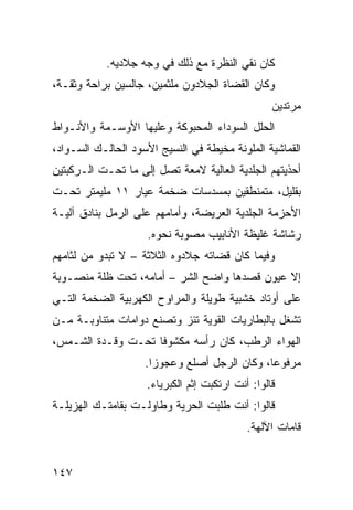 ‫ﻜﺎﻥ ﻨﻘﻲ ﺍﻟﻨﻅﺭﺓ ﻤﻊ ﺫﻟﻙ ﻓﻲ ﻭﺠﻪ ﺠﻼﺩﻴﻪ.‬
‫ﻭﻜﺎﻥ ﺍﻟﻘﻀﺎﺓ ﺍﻟﺠﻼﺩﻭﻥ ﻤﻠﺜﻤﻴﻥ، ﺠﺎﻟﺴﻴﻥ ﺒﺭﺍﺤﺔ ﻭﺜﻘـﺔ،‬
                                                  ‫ﻤﺭﺘﺩﻴﻥ‬
‫ﺍﻟﺤﻠل ﺍﻟﺴﻭﺩﺍﺀ ﺍﻟﻤﺤﺒﻭﻜﺔ ﻭﻋﻠﻴﻬﺎ ﺍﻷﻭﺴـﻤﺔ ﻭﺍﻷﻨـﻭﺍﻁ‬
‫ﺍﻟﻘﻤﺎﺸﻴﺔ ﺍﻟﻤﻠﻭﻨﺔ ﻤﺨﻴﻁﺔ ﻓﻲ ﺍﻟﻨﺴﻴﺞ ﺍﻷﺴﻭﺩ ﺍﻟﺤﺎﻟـﻙ ﺍﻟﺴـﻭﺍﺩ،‬
‫ﺃﺤﺫﻴﺘﻬﻡ ﺍﻟﺠﻠﺩﻴﺔ ﺍﻟﻌﺎﻟﻴﺔ ﻻﻤﻌﺔ ﺘﺼل ﺇﻟﻰ ﻤﺎ ﺘﺤـﺕ ﺍﻟـﺭﻜﺒﺘﻴﻥ‬
‫ﺒﻘﻠﻴل، ﻤﺘﻤﻨﻁﻘﻴﻥ ﺒﻤﺴﺩﺴﺎﺕ ﻀﺨﻤﺔ ﻋﻴﺎﺭ ١١ ﻤﻠﻴﻤﺘﺭ ﺘﺤـﺕ‬
‫ﺍﻷﺤﺯﻤﺔ ﺍﻟﺠﻠﺩﻴﺔ ﺍﻟﻌﺭﻴﻀﺔ، ﻭﺃﻤﺎﻤﻬﻡ ﻋﻠﻰ ﺍﻟﺭﻤل ﺒﻨﺎﺩﻕ ﺁﻟﻴـﺔ‬
                     ‫ﺭﺸﺎﺸﺔ ﻏﻠﻴﻅﺔ ﺍﻷﻨﺎﺒﻴﺏ ﻤﺼﻭﺒﺔ ﻨﺤﻭﻩ.‬
‫ﻭﻓﻴﻤﺎ ﻜﺎﻥ ﻗﻀﺎﺘﻪ ﺠﻼﺩﻭﻩ ﺍﻟﺜﻼﺜﺔ – ﻻ ﺘﺒﺩﻭ ﻤﻥ ﻟﺜﺎﻤﻬﻡ‬
‫ﺇﻻ ﻋﻴﻭﻥ ﻗﺼﺩﻫﺎ ﻭﺍﻀﺢ ﺍﻟﺸﺭ – ﺃﻤﺎﻤﻪ، ﺘﺤﺕ ﻅﻠﺔ ﻤﻨﺼـﻭﺒﺔ‬
‫ﻋﻠﻰ ﺃﻭﺘﺎﺩ ﺨﺸﺒﻴﺔ ﻁﻭﻴﻠﺔ ﻭﺍﻟﻤﺭﺍﻭﺡ ﺍﻟﻜﻬﺭﺒﻴﺔ ﺍﻟﻀﺨﻤﺔ ﺍﻟﺘـﻲ‬
‫ﺘﺸﻐل ﺒﺎﻟﺒﻁﺎﺭﻴﺎﺕ ﺍﻟﻘﻭﻴﺔ ﺘﺌﺯ ﻭﺘﺼﻨﻊ ﺩﻭﺍﻤﺎﺕ ﻤﺘﻨﺎﻭﺒـﺔ ﻤـﻥ‬
‫ﺍﻟﻬﻭﺍﺀ ﺍﻟﺭﻁﺏ، ﻜﺎﻥ ﺭﺃﺴﻪ ﻤﻜﺸﻭﻓﺎ ﺘﺤـﺕ ﻭﻗـﺩﺓ ﺍﻟﺸـﻤﺱ،‬
                   ‫ﹰ‬
                    ‫ﻤﺭﻓﻭﻋﹰ، ﻭﻜﺎﻥ ﺍﻟﺭﺠل ﺃﺼﻠﻊ ﻭﻋﺠﻭﺯﺍ.‬
                     ‫ﹰ‬                       ‫ﺎ‬
                    ‫ﻗﺎﻟﻭﺍ: ﺃﻨﺕ ﺍﺭﺘﻜﺒﺕ ﺇﺜﻡ ﺍﻟﻜﺒﺭﻴﺎﺀ.‬
‫ﻗﺎﻟﻭﺍ: ﺃﻨﺕ ﻁﻠﺒﺕ ﺍﻟﺤﺭﻴﺔ ﻭﻁﺎﻭﻟـﺕ ﺒﻘﺎﻤﺘـﻙ ﺍﻟﻬﺯﻴﻠـﺔ‬
                                            ‫ﻗﺎﻤﺎﺕ ﺍﻵﻟﻬﺔ.‬


‫٧٤١‬
 