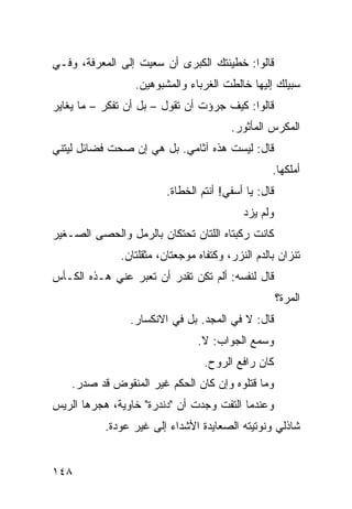 ‫ﻗﺎﻟﻭﺍ: ﺨﻁﻴﺌﺘﻙ ﺍﻟﻜﺒﺭﻯ ﺃﻥ ﺴﻌﻴﺕ ﺇﻟﻰ ﺍﻟﻤﻌﺭﻓﺔ، ﻭﻓـﻲ‬
                 ‫ﺴﺒﻴﻠﻙ ﺇﻟﻴﻬﺎ ﺨﺎﻟﻁﺕ ﺍﻟﻐﺭﺒﺎﺀ ﻭﺍﻟﻤﺸﺒﻭﻫﻴﻥ.‬
‫ﻗﺎﻟﻭﺍ: ﻜﻴﻑ ﺠﺭﺅﺕ ﺃﻥ ﺘﻘﻭل – ﺒل ﺃﻥ ﺘﻔﻜﺭ – ﻤﺎ ﻴﻐﺎﻴﺭ‬
                                         ‫ﺍﻟﻤﻜﺭﺱ ﺍﻟﻤﺄﺜﻭﺭ.‬
‫ﻗﺎل: ﻟﻴﺴﺕ ﻫﺫﻩ ﺁﺜﺎﻤﻲ. ﺒل ﻫﻲ ﺇﻥ ﺼﺤﺕ ﻓﻀﺎﺌل ﻟﻴﺘﻨﻲ‬
                                                   ‫ﺃﻤﻠﻜﻬﺎ.‬
                         ‫ﻗﺎل: ﻴﺎ ﺃﺴﻔﻲ! ﺃﻨﺘﻡ ﺍﻟﺨﻁﺎﺓ.‬
                                            ‫ﻭﻟﻡ ﻴﺯﺩ‬
‫ﻜﺎﻨﺕ ﺭﻜﺒﺘﺎﻩ ﺍﻟﻠﺘﺎﻥ ﺘﺤﺘﻜﺎﻥ ﺒﺎﻟﺭﻤل ﻭﺍﻟﺤﺼﻰ ﺍﻟﺼـﻐﻴﺭ‬
              ‫ﺘﻨ ‪‬ﺍﻥ ﺒﺎﻟﺩﻡ ﺍﻟﻨﺯﺭ، ﻭﻜﺘﻔﺎﻩ ﻤﻭﺠﻌﺘﺎﻥ، ﻤﺜﻘﻠﺘﺎﻥ.‬
                                                      ‫ﺯ‬
‫ﻗﺎل ﻟﻨﻔﺴﻪ: ﺃﻟﻡ ﺘﻜﻥ ﺘﻘﺩﺭ ﺃﻥ ﺘﻌﺒﺭ ﻋﻨﻲ ﻫـﺫﻩ ﺍﻟﻜـﺄﺱ‬
                                                      ‫ﺍﻟﻤﺭﺓ؟‬
                ‫ﻗﺎل: ﻻ ﻓﻲ ﺍﻟﻤﺠﺩ. ﺒل ﻓﻲ ﺍﻻﻨﻜﺴﺎﺭ.‬
                                ‫ﻭﺴﻤﻊ ﺍﻟﺠﻭﺍﺏ: ﻻ.‬
                                  ‫ﻜﺎﻥ ﺭﺍﻓﻊ ﺍﻟﺭﻭﺡ.‬
    ‫ﻭﻤﺎ ﻗﺘﻠﻭﻩ ﻭﺇﻥ ﻜﺎﻥ ﺍﻟﺤﻜﻡ ﻏﻴﺭ ﺍﻟﻤﻨﻘﻭﺽ ﻗﺩ ﺼﺩﺭ.‬
‫ﻭﻋﻨﺩﻤﺎ ﺍﻟﺘﻔﺕ ﻭﺠﺩﺕ ﺃﻥ "ﺩﻨﺩﺭﺓ" ﺨﺎﻭﻴﺔ، ﻫﺠﺭﻫﺎ ﺍﻟﺭﻴﺱ‬
           ‫ﺸﺎﺫﻟﻲ ﻭﻨﻭﺘﻴﺘﻪ ﺍﻟﺼﻌﺎﻴﺩﺓ ﺍﻷﺸﺩﺍﺀ ﺇﻟﻰ ﻏﻴﺭ ﻋﻭﺩﺓ.‬


‫٨٤١‬
 