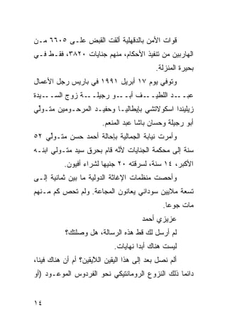 ‫ﻗ ‪‬ﺍﺕ ﺍﻷﻤﻥ ﺒﺎﻟﺩﻗﻬﻠﻴﺔ ﺃﻟﻘﺕ ﺍﻟﻘﺒﺽ ﻋﻠـﻰ ٥٠٦٦ ﻤـﻥ‬
                                          ‫ﻭ‬
‫ﺍﻟﻬﺎﺭﺒﻴﻥ ﻤﻥ ﺘﻨﻔﻴﺫ ﺍﻷﺤﻜﺎﻡ، ﻤﻨﻬﻡ ﺠﻨﺎﻴﺎﺕ ٠٢٨٣، ﻓﻘـﻁ ﻓـﻲ‬
                                             ‫ﺒﺤﻴﺭﺓ ﺍﻟﻤﻨﺯﻟﺔ.‬
‫ﻭﺘﻭ ﹼﻲ ﻴﻭﻡ ٧١ ﺃﺒﺭﻴل ١٩٩١ ﻓﻲ ﺒﺎﺭﻴﺱ ﺭﺠل ﺍﻷﻋﻤﺎل‬
                                       ‫ﻓ‬
‫ـ ‪‬ﺩﺓ‬
  ‫ـﺔ ﺯﻭﺝ ﺍﻟﺴــ ﻴ‬‫ـﻭ ﺭﺠﻴﻠــ‬‫ـﻑ ﺃﺒــ‬‫ـﺩ ﺍﻟﻠﻁﻴــ‬‫ﻋﺒــ‬
‫ﺯﻴﻠﻴﻨﺩﺍ ﺍﺴﻜﻭﻻﺘﺸﻲ ﺒﺈﻴﻁﺎﻟﻴـﺎ ﻭﺤﻔﻴـﺩ ﺍﻟﻤﺭﺤـﻭﻤﻴ‪‬ﻥ ﻤﺘـﻭﱢﻲ‬
 ‫ﻟ‬        ‫‪‬‬
                         ‫ﺃﺒﻭ ﺭﺠﻴﻠﺔ ﻭﺤ ‪‬ﺎﻥ ﺒﺎﺸﺎ ﻋﺒﺩ ﺍﻟﻤﻨﻌﻡ.‬
                                            ‫ﺴ‬
‫ﻭﺃﻤﺭﺕ ﻨﻴﺎﺒﺔ ﺍﻟﺠﻤﺎﻟ ‪‬ﺔ ﺒﺈﺤﺎﻟﺔ ﺃﺤﻤﺩ ﺤﺴﻥ ﻤﺘـﻭﱢﻲ ٢٥‬
    ‫ﻟ‬                      ‫ﻴ‬
‫ﺴﻨﺔ ﺇﻟﻰ ﻤﺤﻜﻤﺔ ﺍﻟﺠﻨﺎﻴﺎﺕ ﻷ ﱠﻪ ﻗﺎﻡ ﺒﺤﺭﻕ ﺴ ‪‬ﺩ ﻤﺘـﻭﻟﻲ ﺍﺒﻨـﻪ‬
              ‫ﻴ‬             ‫ﻨ‬
           ‫ﺍﻷﻜﺒﺭ، ٤١ ﺴﻨﺔ، ﻟﺴﺭﻗﺘﻪ ٠٢ ﺠﻨﻴﻬﺎ ﻟﺸﺭﺍﺀ ﺃﻓﻴﻭﻥ.‬
                        ‫ﹰ‬
‫ﻭﺃﺤﺼﺕ ﻤﻨﻅﻤﺎﺕ ﺍﻹﻏﺎﺜﺔ ﺍﻟﺩﻭﻟ ‪‬ﺔ ﻤﺎ ﺒﻴﻥ ﺜﻤﺎﻨﻴﺔ ﺇﻟـﻰ‬
                    ‫ﻴ‬
‫ﺘﺴﻌﺔ ﻤﻼﻴﻴﻥ ﺴﻭﺩﺍﻨﻲ ﻴﻌﺎﻨﻭﻥ ﺍﻟﻤﺠﺎﻋﺔ. ﻭﻟﻡ ﹸﺤﺹ ﻜﻡ ﻤـﻨﻬﻡ‬
         ‫ﺘ ِ‬
                                               ‫ﻤﺎﺕ ﺠﻭﻋﺎ.‬
                                                ‫ﹰ‬
                                        ‫ﻋﺯﻴﺯﻱ ﺃﺤﻤﺩ‬
           ‫ﻟﻡ ﺃﺭﺴل ﻟﻙ ﻗﻁ ﻫﺫﻩ ﺍﻟﺭﺴﺎﻟﺔ، ﻫل ﻭﺼﻠﺘﻙ؟‬
                                  ‫ﹼ‬
                             ‫ﻟﻴﺴﺕ ﻫﻨﺎﻙ ﺃﺒﺩﺍ ﻨﻬﺎﻴﺎﺕ.‬
                                     ‫ﹰ‬
‫ﺃﻟﻡ ﻨﺼل ﺒﻌﺩ ﺇﻟﻰ ﻫﺫﺍ ﺍﻟﻴﻘﻴﻥ ﺍﻟ ﱠﻴﻘﻴﻥ؟ ﺃﻡ ﺃﻥ ﻫﻨﺎﻙ ﻓﻴﻨﺎ،‬
                      ‫ﻼ‬
‫ﺩﺍﺌﻤﺎ ﺫﻟﻙ ﺍﻟﻨﺯﻭﻉ ﺍﻟﺭﻭﻤﺎﻨﺘﻴﻜﻲ ﻨﺤﻭ ﺍﻟﻔﺭﺩﻭﺱ ﺍﻟﻤﻭﻋـﻭﺩ )ﺃﻭ‬
                                                ‫ﹰ‬


‫٤١‬
 