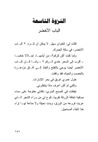 ‫‪ ‬‬
                  ‫ﺍﻟﺒﺎﺏ ﺍﻷﺨﻀﺭ‬

‫ﻗﺎﻟﺕ ﻟﻲ: ﺍﻟﻌﻨﻭﺍﻥ ﺴﻬل. ﻻ ﻴﻤﻜﻥ ﺃﻥ ﺘﺘـﻭﻩ: ٩ ﺍﻟﺒـﺎﺏ‬
                             ‫ﺍﻷﺨﻀﺭ، ﻓﻲ ﺴﻜﺔ ﺍﻟﺠﻤﺭﻙ.‬
‫ﻭﻟﻤﺎ ﻜﻨﺕ ﺃﻜﻥ ﻟﻠﺭﻗﻡ٩، ﻤﻥ ﺃﻴﺎﻤﻬـﺎ، ﺇﺠـﻼﻻ ﺨﺎﺼـﺎ‬
‫ﹰ‬     ‫ﹰ‬                         ‫‪‬‬
‫– ﺃﻗﺭﺏ ﺇﻟﻰ ﺍﻟﺴﺤﺭ ﻋﻨﺩﻱ ﺍﻟـﺭﻗﻡ ٩ – ﻭﻟ ‪‬ـﺎ ﻜـﺎﻥ ﺍﻟﺒـﺎﺏ‬
              ‫ﻤ‬
‫ﺍﻷﺨﻀﺭ ﺃﻴﻀﺎ ﻴﻭﺤﻲ ﺒﺎﻟﺘﻔﺘﺢ ﻭﺍﻟﻨﻔﺎﺫ ﺇﻟـﻰ ﺁﻓـﺎﻕ ﻤﺯﺩﻫـﺭﺓ‬
                                        ‫ﹰ‬
                            ‫ﺒﺎﻟﺨﺼﺏ ﻭﺍﻟﺤﻴﺎﺓ، ﻓﻘﺩ ﻭﺍﻓﻘﺕ.‬
             ‫ﻁﻭل ﻋﻤﺭﻱ ﻏﺭﻴﻕ ﻓﻲ ﺒﺤﺭ ﺍﻹﺸﺎﺭﺍﺕ.‬
                ‫ﻭﻟﻜﻨﻲ ﻟﻡ ﺃﻜﻥ ﺃﻋﺭﻑ ﻤﺎﺫﺍ ﻴﻨﺘﻅﺭﻨﻲ.‬
‫ﺘﻴﻘﻅﺕ ﻓﻲ ﺍﻟﺼﺒﺢ ﺍﻟﺒﺩﺭﻱ، ﻨﺎﻓﺫﺘﻲ ﻤﻔﺘﻭﺤﺔ ﻋﻠﻰ ﺴﻤﺎﺀ‬
‫ﺼﺎﻓﻴﺔ ﺸﻔﺎﻓﺔ ﺍﻟﺯﺭﻗﺔ ﺘﻘﺭﻴﺒﹰ، ﺘﻠﻭﺡ ﻟﻲ ﻤﻥ ﻭﺭﺍﺀ ﺍﻟﺸﺠﺭ ﺍﻟـﺫﻱ‬
                             ‫ﺎ‬
‫ﻋﺭﻴﺕ ﻓﺭﻭﻋﻪ ﻤﻥ ﺍﻟﻭﺭﻕ، ﻭﺒﺩﺕ ﻨﺤﻴﻠﺔ ﻭﻻ ﻤﻨﺎﻋﺔ ﻟﻬـﺎ ﺇﺯﺍﺀ‬
                                    ‫ﻫﺫﺍ ﺍﻟﻨﻘﺎﺀ ﺍﻟﻤﺴﺘﺤﻴل.‬




‫١٥١‬
 