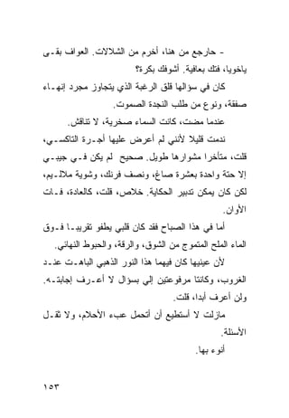 ‫- ﺤﺎﺭﺠﻊ ﻤﻥ ﻫﻨﺎ، ﺃﺨﺭﻡ ﻤﻥ ﺍﻟﺸﻼﻻﺕ. ﺍﻟﻌﻭﺍﻑ ﺒﻘـﻰ‬
                         ‫ﻴﺎﺨﻭﻴﺎ، ﻓﺘﻙ ﺒﻌﺎﻓﻴﺔ. ﺃﺸﻭﻓﻙ ﺒﻜﺭﺓ؟‬
‫ﻜﺎﻥ ﻓﻲ ﺴﺅﺍﻟﻬﺎ ﻗﻠﻕ ﺍﻟﺭﻏﺒﺔ ﺍﻟﺫﻱ ﻴﺘﺠﺎﻭﺯ ﻤﺠﺭﺩ ﺇﻨﻬـﺎﺀ‬
                   ‫ﺼﻔﻘﺔ، ﻭﻨﻭﻉ ﻤﻥ ﻁﻠﺏ ﺍﻟﻨﺠﺩﺓ ﺍﻟﺼﻤﻭﺕ.‬
      ‫ﻋﻨﺩﻤﺎ ﻤﻀﺕ، ﻜﺎﻨﺕ ﺍﻟﺴﻤﺎﺀ ﺼﺨﺭﻴﺔ، ﻻ ﺘﻨﺎﻗﺵ.‬
‫ﻨﺩﻤﺕ ﻗﻠﻴﻼ ﻷﻨﻨﻲ ﻟﻡ ﺃﻋﺭﺽ ﻋﻠﻴﻬﺎ ﺃﺠـﺭﺓ ﺍﻟﺘﺎﻜﺴـﻲ،‬
                                   ‫ﹰ‬
‫ﻗﻠﺕ، ﻤﺘﺄﺨﺭﺍ ﻤﺸﻭﺍﺭﻫﺎ ﻁﻭﻴل. ﺼﺤﻴﺢ ﻟﻡ ﻴﻜﻥ ﻓـﻲ ﺠﻴﺒـﻲ‬
                                    ‫ﹰ‬
‫ﺇﻻ ﺤﺘﺔ ﻭﺍﺤﺩﺓ ﺒﻌﺸﺭﺓ ﺼﺎﻍ، ﻭﻨﺼﻑ ﻓﺭﻨﻙ، ﻭﺸﻭﻴﺔ ﻤﻼﻟـﻴﻡ،‬
‫ﻟﻜﻥ ﻜﺎﻥ ﻴﻤﻜﻥ ﺘﺩﺒﻴﺭ ﺍﻟﺤﻜﺎﻴﺔ. ﺨﻼﺹ، ﻗﻠﺕ، ﻜﺎﻟﻌﺎﺩﺓ، ﻓـﺎﺕ‬
                                                  ‫ﺍﻷﻭﺍﻥ.‬
‫ﺃ ‪‬ﺎ ﻓﻲ ﻫﺫﺍ ﺍﻟﺼﺒﺎﺡ ﻓﻘﺩ ﻜﺎﻥ ﻗﻠﺒﻲ ﻴﻁﻔﻭ ﺘﻘﺭﻴﺒـﺎ ﻓـﻭﻕ‬
     ‫ﹰ‬                                        ‫ﻤ‬
   ‫ﺍﻟﻤﺎﺀ ﺍﻟﻤﻠﺢ ﺍﻟﻤﺘﻤﻭﺝ ﻤﻥ ﺍﻟﺸﻭﻕ، ﻭﺍﻟﺭﻗﺔ، ﻭﺍﻟﺤﺒﻭﻁ ﺍﻟﻨﻬﺎﺌﻲ.‬
‫ﻷﻥ ﻋﻴﻨﻴﻬﺎ ﻜﺎﻥ ﻓﻴﻬﻤﺎ ﻫﺫﺍ ﺍﻟﻨﻭﺭ ﺍﻟﺫﻫﺒﻲ ﺍﻟﺒﺎﻫـﺕ ﻋﻨـﺩ‬
‫ﺍﻟﻐﺭﻭﺏ، ﻭﻜﺎﻨﺘﺎ ﻤﺭﻓﻭﻋﺘﻴﻥ ﺇﻟﻲ ﺒﺴﺅﺍل ﻻ ﺃﻋـﺭﻑ ﺇﺠﺎﺒﺘـﻪ.‬
                       ‫‪‬‬
                                    ‫ﻭﻟﻥ ﺃﻋﺭﻑ ﺃﺒﺩﹰ، ﻗﻠﺕ.‬
                                          ‫ﺍ‬
‫ﻤﺎﺯﻟﺕ ﻻ ﺃﺴﺘﻁﻴﻊ ﺃﻥ ﺃﺘﺤﻤل ﻋﺏﺀ ﺍﻷﺤﻼﻡ، ﻭﻻ ﺜﻘـل‬
                                                 ‫ﺍﻷﺴﺌﻠﺔ.‬
                                          ‫ﺃﻨﻭﺀ ﺒﻬﺎ.‬


‫٣٥١‬
 