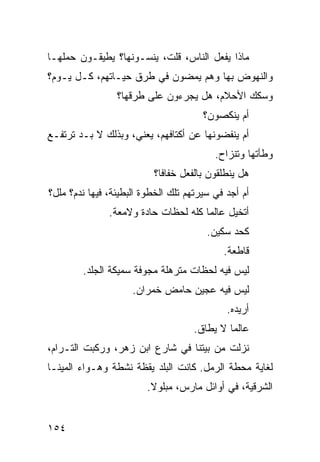 ‫ﻤﺎﺫﺍ ﻴﻔﻌل ﺍﻟﻨﺎﺱ، ﻗﻠﺕ، ﻴﻨﺴـﻭﻨﻬﺎ؟ ﻴﻁﻴﻘـﻭﻥ ﺤﻤﻠﻬـﺎ‬
‫ﻭﺍﻟﻨﻬﻭﺽ ﺒﻬﺎ ﻭﻫﻡ ﻴﻤﻀﻭﻥ ﻓﻲ ﻁﺭﻕ ﺤﻴـﺎﺘﻬﻡ، ﻜـل ﻴـﻭﻡ؟‬
                 ‫ﻭﺴﻜﻙ ﺍﻷﺤﻼﻡ، ﻫل ﻴﺠﺭﺀﻭﻥ ﻋﻠﻰ ﻁﺭﻗﻬﺎ؟‬
                                       ‫ﺃﻡ ﻴﻨﻜﺼﻭﻥ؟‬
‫ﺃﻡ ﻴﻨﻔﻀﻭﻨﻬﺎ ﻋﻥ ﺃﻜﺘﺎﻓﻬﻡ، ﻴﻌﻨﻲ، ﻭﺒﺫﻟﻙ ﻻ ﺒـﺩ ﺘﺭﺘﻔـﻊ‬
                                          ‫ﻭﻁﺄﺘﻬﺎ ﻭﺘﻨﺯﺍﺡ.‬
                          ‫ﻫل ﻴﻨﻁﻠﻘﻭﻥ ﺒﺎﻟﻔﻌل ﺨﻔﺎﻓﹰ؟‬
                           ‫ﺎ‬
‫ﺃﻡ ﺃﺠﺩ ﻓﻲ ﺴﻴﺭﺘﻬﻡ ﺘﻠﻙ ﺍﻟﺨﻁﻭﺓ ﺍﻟﺒﻁﻴﺌﺔ، ﻓﻴﻬﺎ ﻨﺩﻡ؟ ﻤﻠل؟‬
               ‫ﺃﺘﺨﻴل ﻋﺎﻟﻤﺎ ﻜﻠﻪ ﻟﺤﻅﺎﺕ ﺤﺎﺩﺓ ﻭﻻﻤﻌﺔ.‬
                                     ‫ﹰ‬
                                        ‫ﻜﺤﺩ ﺴﻜﻴﻥ.‬
                                            ‫ﻗﺎﻁﻌﺔ.‬
        ‫ﻟﻴﺱ ﻓﻴﻪ ﻟﺤﻅﺎﺕ ﻤﺘﺭﻫﻠﺔ ﻤﺠﻭﻓﺔ ﺴﻤﻴﻜﺔ ﺍﻟﺠﻠﺩ.‬
                     ‫ﻟﻴﺱ ﻓﻴﻪ ﻋﺠﻴﻥ ﺤﺎﻤﺽ ﺨﻤﺭﺍﻥ.‬
                                             ‫ﺃﺭﻴﺩﻩ.‬
                                    ‫ﻋﺎﻟﻤﺎ ﻻ ﻴﻁﺎﻕ.‬
                                            ‫ﹰ‬
‫ﻨﺯﻟﺕ ﻤﻥ ﺒﻴﺘﻨﺎ ﻓﻲ ﺸﺎﺭﻉ ﺍﺒﻥ ﺯﻫﺭ، ﻭﺭﻜﺒﺕ ﺍﻟﺘـﺭﺍﻡ،‬
‫ﻟﻐﺎﻴﺔ ﻤﺤﻁﺔ ﺍﻟﺭﻤل. ﻜﺎﻨﺕ ﺍﻟﺒﻠﺩ ﻴﻘﻅﺔ ﻨﺸﻁﺔ ﻭﻫـﻭﺍﺀ ﺍﻟﻤﻴﻨـﺎ‬
                         ‫ﺍﻟﺸﺭﻗﻴﺔ، ﻓﻲ ﺃﻭﺍﺌل ﻤﺎﺭﺱ، ﻤﺒﻠﻭﻻ.‬
                          ‫ﹰ‬


‫٤٥١‬
 