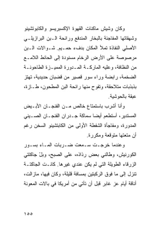 ‫ﻭﻜﺎﻥ ﻭﺸﻴﺵ ﻤﺎﻜﻨﺎﺕ ﺍﻟﻘﻬﻭﺓ ﺍﻹﻜﺴﺒﺭﻴﺴﻭ ﻭﺍﻟﻜﺎﺒﻭﺘﺸﻴﻨﻭ‬
‫ﻭﺸﻬﻘﺎﺘﻬﺎ ﺍﻟﻤﻔﺎﺠﺌﺔ ﺒﺎﻟﺒﺨﺎﺭ ﺍﻟﻤﻨﺩﻓﻊ ﻭﺭﺍﺌﺤﺔ ﺍﻟـﺒﻥ ﺍﻟﺒﺭﺍﺯﻴﻠـﻲ‬
‫ﺍﻷﺼﻠﻲ ﺍﻟﻨﻔﺎﺫﺓ ﺘﻤﻸ ﺍﻟﻤﻜﺎﻥ ﺒﺩﻑﺀ ﺤﻤـﻴﻡ. ﺸـﻭﺍﻻﺕ ﺍﻟـﺒﻥ‬
‫ﻤﺭﺼﻭﺼﺔ ﻋﻠﻰ ﺍﻷﺭﺽ ﺍﻟﺭﺨﺎﻡ ﻤﺴﻨﻭﺩﺓ ﺇﻟﻰ ﺍﻟﺤﺎﺌﻁ ﺍﻟﻼﻤـﻊ‬
‫ﻤﻥ ﺍﻟﻨﻅﺎﻓﺔ، ﻭﻋﻠﻴﻪ ﺍﻟﻤﺎﺭﻜـﺔ ﺍﻟﻤـﺩﻭﺭﺓ ﺍﻟﻤﻤﻴـﺯﺓ ﺍﻟﻁﺎﺤﻭﻨـﺔ‬
‫ﺍﻟﻀﺨﻤﺔ، ﺭﺍﺒﻀﺔ ﻭﺭﺍﺀ ﺴﻭﺭ ﻗﺼﻴﺭ ﻤﻥ ﻗﻀﺒﺎﻥ ﺤﺩﻴﺩﻴﺔ، ﺘﻬﺘﺯ‬
‫ﺒﺫﺒﺫﺒﺎﺕ ﻤﺘﻼﺤﻘﺔ، ﻭﺘﻔﻭﺡ ﻤﻨﻬﺎ ﺭﺍﺌﺤﺔ ﺍﻟﺒﻥ ﺍﻟﻤﻁﺤﻭﻥ، ﻁـﺎﺯﺓ،‬
                                          ‫ﻋﺒﻘﺔ ﺒﺎﻟﺤﻭﺸﻴﺔ.‬
‫ﻭﺃﻨﺎ ﺃﺸﺭﺏ ﺒﺎﺴﺘﻤﺘﺎﻉ ﺨﺎﻟﺹ ﻤـﻥ ﺍﻟﻔﻨﺠـﺎﻥ ﺍﻷﺒـﻴﺽ‬
‫ﺍﻟﻤﺴﺘﺩﻴﺭ، ﺃﺴﺘﻁﻌﻡ ﺃﻴﻀﺎ ﺴﻤﺎﻜﺔ ﺠـﺩﺭﺍﻥ ﺍﻟﻔﻨﺠـﺎﻥ ﺍﻟﺼـﻴﻨﻲ‬
                              ‫ﹰ‬
‫ﺍﻟﻤﺩﻭﺭﺓ، ﻭﻤﻔﺎﺠﺄﺓ ﺍﻟﺸﻔﻁﺔ ﺍﻷﻭﻟﻰ ﻤﻥ ﺍﻟﻜﺎﺒﺘﺸﻴﻨﻭ ﺍﻟﺴﺨﻥ ﺭﻏﻡ‬
                               ‫ﺃﻥ ﻤﺘﻌﺘﻬﺎ ﻤﺘﻭﻗﻌﺔ ﻭﻤﻜﺭﺭﺓ.‬
‫ﻭﻋﻨﺩﻤﺎ ﺨﺭﺠـﺕ ﺴـﻤﻌﺕ ﻀـﺭﺒﺎﺕ ﺍﻟﻤـﺎﺀ ﺒﺴـﻭﺭ‬
‫ﺍﻟﻜﻭﺭﻨﻴﺵ، ﻭﻁﺎﻟﻨﻲ ﺒﻌﺽ ﺭﺫﺍﺫﻩ، ﻋﻠﻰ ﺍﻟﺼﺒﺢ، ﻭﺒل ﺠﺎﻜﺘﺘﻲ‬
       ‫ّ‬
‫ﺍﻟﺯﺭﻗﺎﺀ ﺍﻟﻁﻭﻴﻠﺔ ﺍﻟﺘﻲ ﻟﻡ ﻴﻜﻥ ﻋﻨﺩﻱ ﻏﻴﺭﻫﺎ. ﻜﺎﻨـﺕ ﺍﻟﺠﺎﻜﺘـﺔ‬
‫ﺘﻨﺯل ﺇﻟﻰ ﻤﺎ ﻓﻭﻕ ﺍﻟﺭﻜﺒﺘﻴﻥ ﺒﻤﺴﺎﻓﺔ ﻗﻠﻴﻠﺔ، ﻭﻜﺎﻥ ﻓﻴﻬﺎ، ﻤﺎﺯﺍﻟﺕ،‬
‫ﺃﻨﺎﻗﺔ ﺃﻴﺎﻡ ﻋﺯ ﻏﺎﺒﺭ ﻗﺒل ﺃﻥ ﺘﺄﺘﻲ ﻤﻥ ﺃﻤﺭﻴﻜﺎ ﻓﻲ ﺒﺎﻻﺕ ﺍﻟﻤﻌﻭﻨﺔ‬




‫٥٥١‬
 