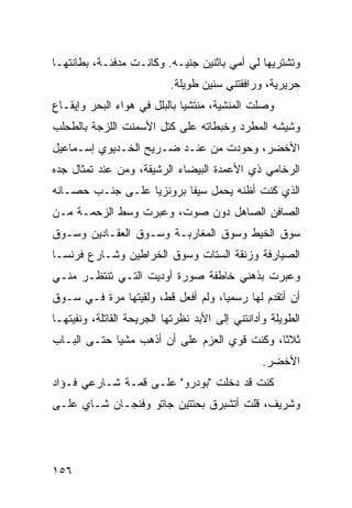 ‫ﻭﺘﺸﺘﺭﻴﻬﺎ ﻟﻲ ﺃﻤﻲ ﺒﺎﺜﻨﻴﻥ ﺠﻨﻴـﻪ. ﻭﻜﺎﻨـﺕ ﻤﺩﻓﺌـﺔ، ﺒﻁﺎﻨﺘﻬـﺎ‬
                           ‫ﺤﺭﻴﺭﻴﺔ، ﻭﺭﺍﻓﻘﺘﻨﻲ ﺴﻨﻴﻥ ﻁﻭﻴﻠﺔ.‬
‫ﻭﺼﻠﺕ ﺍﻟﻤﻨﺸﻴﺔ، ﻤﻨﺘﺸﻴﺎ ﺒﺎﻟﺒﻠل ﻓﻲ ﻫﻭﺍﺀ ﺍﻟﺒﺤﺭ ﻭﺇﻴﻘـﺎﻉ‬
                             ‫ﹰ‬
‫ﻭﺸﻴﺸﻪ ﺍﻟﻤﻁﺭﺩ ﻭﺨﺒﻁﺎﺘﻪ ﻋﻠﻰ ﻜﺘل ﺍﻷﺴﻤﻨﺕ ﺍﻟﻠﺯﺠﺔ ﺒﺎﻟﻁﺤﻠﺏ‬
‫ﺍﻷﺨﻀﺭ، ﻭﺤﻭﺩﺕ ﻤﻥ ﻋﻨـﺩ ﻀـﺭﻴﺢ ﺍﻟﺨـﺩﻴﻭﻱ ﺇﺴـﻤﺎﻋﻴل‬
‫ﺍﻟﺭﺨﺎﻤﻲ ﺫﻱ ﺍﻷﻋﻤﺩﺓ ﺍﻟﺒﻴﻀﺎﺀ ﺍﻟﺭﺸﻴﻘﺔ، ﻭﻤﻥ ﻋﻨﺩ ﺘﻤﺜﺎل ﺠﺩﻩ‬
‫ﺍﻟﺫﻱ ﻜﻨﺕ ﺃﻅﻨﻪ ﻴﺤﻤل ﺴﻴﻔﺎ ﺒﺭﻭﻨﺯﻴﺎ ﻋﻠـﻰ ﺠﻨـﺏ ﺤﺼـﺎﻨﻪ‬
                 ‫ﹰ‬       ‫ﹰ‬
‫ﺍﻟﺼﺎﻓﻥ ﺍﻟﺼﺎﻫل ﺩﻭﻥ ﺼﻭﺕ، ﻭﻋﺒﺭﺕ ﻭﺴﻁ ﺍﻟﺯﺤﻤـﺔ ﻤـﻥ‬
‫ﺴﻭﻕ ﺍﻟﺨﻴﻁ ﻭﺴﻭﻕ ﺍﻟﻤﻐﺎﺭﺒـﺔ ﻭﺴـﻭﻕ ﺍﻟﻌﻘـﺎﺩﻴﻥ ﻭﺴـﻭﻕ‬
‫ﺍﻟﺼﻴﺎﺭﻓﺔ ﻭﺯﻨﻘﺔ ﺍﻟﺴﺘﺎﺕ ﻭﺴﻭﻕ ﺍﻟﺨﺭﺍﻁﻴﻥ ﻭﺸـﺎﺭﻉ ﻓﺭﻨﺴـﺎ‬
‫ﻭﻋﺒﺭﺕ ﺒﺫﻫﻨﻲ ﺨﺎﻁﻔﺔ ﺼﻭﺭﺓ ﺃﻭﺩﻴﺕ ﺍﻟﺘـﻲ ﺘﻨﺘﻅـﺭ ﻤﻨـﻲ‬
‫ﺃﻥ ﺃﺘﻘﺩﻡ ﻟﻬﺎ ﺭﺴﻤﻴﹰ، ﻭﻟﻡ ﺃﻓﻌل ﻗﻁ، ﻭﻟﻘﻴﺘﻬﺎ ﻤﺭﺓ ﻓـﻲ ﺴـﻭﻕ‬
                                   ‫ﺎ‬
‫ﺍﻟﻁﻭﻴﻠﺔ ﻭﺃﺩﺍﻨﺘﻨﻲ ﺇﻟﻰ ﺍﻷﺒﺩ ﻨﻅﺭﺘﻬﺎ ﺍﻟﺠﺭﻴﺤﺔ ﺍﻟﻘﺎﺘﻠﺔ، ﻭﻨﻔﻴﺘﻬـﺎ‬
‫ﺜﻼﺜﹰ، ﻭﻜﻨﺕ ﻗﻭﻱ ﺍﻟﻌﺯﻡ ﻋﻠﻰ ﺃﻥ ﺃﺫﻫﺏ ﻤﺸﻴﺎ ﺤﺘـﻰ ﺍﻟﺒـﺎﺏ‬
            ‫ﹰ‬                                ‫ﺎ‬
                                                 ‫ﺍﻷﺨﻀﺭ.‬
‫ﻜﻨﺕ ﻗﺩ ﺩﺨﻠﺕ "ﺒﻭﺩﺭﻭ" ﻋﻠـﻰ ﻗﻤـﺔ ﺸـﺎﺭﻋﻲ ﻓـﺅﺍﺩ‬
‫ﻭﺸﺭﻴﻑ، ﻗﻠﺕ ﺃﺘﺸﺒﺭﻕ ﺒﺤﺘﺘﻴﻥ ﺠﺎﺘﻭ ﻭﻓﻨﺠـﺎﻥ ﺸـﺎﻱ ﻋﻠـﻰ‬




‫٦٥١‬
 