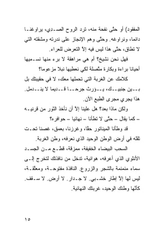 ‫ﺍﻟﻤﻔﻘﻭﺩ( ﺃﻭ ﺤ ﱠﻰ ﻨﻔﺤﺔ ﻤﻨﻪ، ﺘﺭﺩ ﺍﻟﺭﻭﺡ ﺍﻟﺼـ ِﻱ، ﻴﺭﺍﻭﻏﻨـﺎ‬
           ‫ﺩ‬            ‫‪‬‬              ‫ﺘ‬
‫ﺩﺍﺌﻤﹰ، ﻭﻨﺭﺍﻭﻏﻪ. ﻭﺤ ﱠﻰ ﻭﻫ‪‬ﻡ ﺍﻹﻨﺠﺎﺯ ﻋﻠﻰ ﻨﺩﺭﺘﻪ ﻭﻤﺸ ﹼﺘﻪ ﺍﻟﺘﻲ‬
       ‫ﻘ‬                            ‫ﺘ‬              ‫ﺎ‬
           ‫ﻻ ﺘﻁﺎﻕ، ﺤ ﱠﻰ ﻫﺫﺍ ﻟﻴﺱ ﻓﻴﻪ ﺇﻻ ﺍﻟﺘﻌ ‪‬ﺽ ﻟﻠﻌﺭﺍﺀ.‬
                    ‫ﱠ ﺭ‬                    ‫ﺘ‬
‫ﻓﻬل ﻨﺤﻥ ﻨﺸﻴﺦ؟ ﺃﻡ ﻫﻲ ﻤﺭﺍﻫﻘﺔ ﻻ ﺒﺭﺀ ﻤﻨﻬﺎ ﻨﺴـ ‪‬ﻴﻬﺎ‬
   ‫ﻤ‬
      ‫ﺃﺤﻴﺎﻨﺎ ﺒﺭﺍﺀﺓ ﻭﺒﻜﺎﺭﺓ ﻤ ﱠﺼﻠﺔ ﻟﻜﻲ ﻨﻌﻁﻴﻬﺎ ﻨﺒﻼ ﻤﺯﻋﻭﻤﹰ؟‬
       ‫ﺎ‬      ‫ﹰ‬                 ‫ﺘ‬                ‫ﹰ‬
‫ﻜﻼﻤﻙ ﻋﻥ ﺍﻟﻐﺭﺒﺔ ﺍﻟﺘﻲ ﺘﺤﻤﻠﻬﺎ ﻤﻌﻙ، ﻻ ﻓﻲ ﺤﻘﻴﺒﺘﻙ ﺒل‬
‫ـﺎ ـﺩﻴﻤﺎ ﻻ ـﺩﻤل.‬
     ‫ـﻙ، ـﺅ ‪‬ﺙ ﺠﺭﺤـ ﹰ ﻗـ ﹰ ﻴﻨـ‬
                      ‫ﻴـ ﺭ‬    ‫ـﻴﻥ ﺠﻨﺒﻴـ‬‫ﺒـ‬
                            ‫ﻫﺫﺍ ﻴﺠﺭﻱ ﻤﺠﺭﻯ ﺍﻟﻁﺒﻊ ﺍﻵﻥ.‬
‫ﻭﻟﻜﻥ ﻤﺎﺫﺍ ﺒﻌﺩ؟ ﻫل ﻋﻠﻴﻨﺎ ﺇﻻ ﺃﻥ ﻨﺄﺨﺫ ﺍﻟﺜﻭﺭ ﻤﻥ ﻗﺭﻨﻴـﻪ‬
                        ‫ﱠ‬
            ‫– ﻜﻤﺎ ‪‬ﻘﺎل – ﺤ ﱠﻰ ﻻ ﺘﻁﺄﻨﺎ – ﻨﻬﺎﺌﻴﺎ – ﺤﻭﺍﻓﺭﻩ؟‬
                      ‫‪‬ﹰ‬                ‫ﺘ‬        ‫ﻴ‬
‫ﻗﺩ ﻭﻁَﻨﺎ ﺍﻟﻤﻴﻨﺎﺘﻭﺭ ﺤﻘﹰ، ﻭﻏ ‪‬ﺯﻨﺎ، ﺒﻌﻤﻕ، ﹸﺼﻨﺎ ﺘﺤـﺕ‬
        ‫ﻏ‬           ‫ﱠﺎ ﹶﺭ‬                 ‫ﹶﺄ‬
     ‫ﺜﻘﻠﻪ ﻓﻲ ﺃﺭﺽ ﺍﻟﻭﻁﻥ ﺍﻟﻭﺤﻴﺩ ﺍﻟﺫﻱ ﻨﻌﺭﻓﻪ، ﻭﻁﻥ ﺍﻟﻐﺭﺒﺔ.‬
‫ﺍﻟﺴﺤﺏ ﺍﻟﺒﻴﻀﺎﺀ ﺍﻟﺨﻔﻴﻔﺔ، ﻤﻤ ‪‬ﻗﺔ، ﻗﻁـﻊ ﻤـﻥ ﺍﻟﺠﺴـﺩ‬
                   ‫ﺯ‬
‫ﺍﻷﻨﺜﻭﻱ ﺍﻟﺫﻱ ﺃﻋﺭﻓﻪ، ﻫﻭﺍﺌ ‪‬ﺔ، ﺘﺩﺨل ﻤﻥ ﻨﺎﻓﺫﺘﻙ ﻟﺘﺨﺭﺝ ﺇﻟـﻰ‬
                            ‫ﻴ‬
‫ﺴﻤﺎﺀ ﻤﻨﻤﻨﻤﺔ ﺒﺎﻟﺸﺠﺭ ﻭﺍﻟﺯﺭﻭﻉ. ﺍﻟﻨﺎﻓﺫﺓ ﻤﻔﺘﻭﺤـﺔ، ﻭﻤﻌﱠﻘـﺔ،‬
    ‫ﻠ‬
‫ﻟﻴﺱ ﻟﻬﺎ ﺇﻻ ﺇﻁﺎﺭ ﺨﺸـﺒﻲ. ﻻ ﺠـﺩﺍﺭ. ﻻ ﺃﺭﺽ. ﻻ ﺴـﻘﻑ.‬
                                    ‫ﱠ‬
                      ‫ﻜﺄ ﱠﻬﺎ ﻭﻁﻨﻙ ﺍﻟﻭﺤﻴﺩ، ﻏﺭﺒﺘﻙ ﺍﻟﻨﻬﺎﺌ ‪‬ﺔ.‬
                        ‫ﻴ‬                             ‫ﻨ‬




‫٥١‬
 