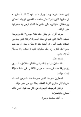 ‫ﻟﻴﺱ ﻋﻨﺩﻫﺎ ﻏﻴﺭﻫﺎ ﺭﺒﻤﺎ، ﻭﺭﺃﻴـﺕ ﺒـﻨﻬﻡ ﻻ ﺃﻜـﺎﺩ ﺃﺩﺍﺭﻴـﻪ‬
‫ﺃﻥ ﺴﺎﻗﻴﻬﺎ ﺍﻟﻠﺘﻴﻥ ﺘﻌﺭﺘﺎ ﺤﺘﻰ ﻤﻨﺘﺼﻑ ﺍﻟﻔﺨﺫﻴﻥ ﺘﻘﺭﻴﺒﹰ، ﻨﺎﻋﻤﺘﺎﻥ‬
         ‫ﺎ‬
‫ﻭﺭﺍﺴﺨﺘﺎﻥ، ﻤﺘﻴﻨﺘﺎﻥ، ﻋﻠﻰ ﻋﻜﺱ ﻤﺎ ﻜﺎﻨﺕ ﺘﻭﺤﻲ ﺒﻪ ﺨﻁﻭﺍﺘﻬﺎ‬
                                            ‫ﻏﻴﺭ ﺍﻟﻭﺍﺜﻘﺔ.‬
‫ﺴﻭﻑ ﺃﻗﻭل: ﺃﻟﻡ ﻴﻨﺩﺜﺭ ﺫﻟﻙ ﻜﻠﻪ؟ ﺒﻭﺩﺭﻭ؟ ﺍﻟﺸـﺭﻤﻭﻁﺔ‬
‫ﻨﺼﻑ ﺍﻷﻨﻴﻘﺔ ﺍﻟﺘﻲ ﺘﻘﻴﻡ ﻓﻲ ﺴﻜﺔ ﺍﻟﺠﻤﺭﻙ؟ ﻭﻫﺫﺍ ﺍﻟﺫﻱ ﻴﺤﻜـﻲ‬
‫ﺍﻟﺤﻜﺎﻴﺔ ﻜﻠﻬﺎ، ﺃﻟﻴﺱ ﻫﻭ ﺃﻴﻀﺎ ﻤﺩﺜﺭﹰ؟ ﻤﺎﺫﺍ ﻴﺭﻴـﺩ ﺃﻥ ﻴﺜﺒـﺕ،‬
                      ‫ﺍ‬     ‫ﹰ‬
‫ﻴﻌﻨﻲ؟ ﻜل ﺫﻟﻙ ﺭﺍﺡ، ﻭﻜل ﺤﻜﺎﻴﺎﺕ ﺍﻟﺩﻨﻴﺎ ﻻ ﺘﻌﻴﺩﻩ، ﻭﻻ ﺼـﻠﺔ‬
                                           ‫ﻟﻬﺎ ﺒﻪ. ﻴﻌﻨﻲ.‬
                                      ‫ﺠﺴﺩﻩ ﻤﻅﻠﻡ.‬
‫ﺩﻗﺎﺕ ﻁﺒل ﺒﺈﻴﻘﺎﻉ ﺇﺴﻜﻨﺩﺭﺍﻨﻲ ﺘﺘﻘﺎﻁﺭ، ﺘﺘﻼﺤﻕ، ﺘـﺩﻭﻱ‬
‫ﺒﻘﻭﺓ ﻭﺭﻗﺔ ﻤﻌﹰ، ﻓﻲ ﺼﻤﺕ ﻤﺤﺒﻭﺱ ﺍﻷﻨﻔﺎﺱ، ﻓﻲ ﻋﺘﻤﺔ ﻤﺨﺎﻴﻠﺔ‬
                                     ‫ﺎ‬
                                           ‫ﻟﻴﺴﺕ ﻤﺅﻜﺩﺓ.‬
‫ﺍﻟﺠﻌﺎﺭﻴﻥ ﻤﻘﻭﺴﺔ ﺍﻟﻅﻬﺭ ﻤﺩﺭﻋﺔ ﻀﺩ ﺍﻟـﺯﻤﻥ ﺘﻨﺤـﺕ‬
  ‫ﻁﺭﻴﻘﻬﺎ ﺇﻟﻰ ﺨﺎﺭﺝ ﺍﻟﺘﺭﺒﺔ ﺍﻟﻐﻤﻘﺔ، ﺒﺤﺜﺎ ﻋﻥ ﻨﻭﺭ ﻏﻴﺭ ﻤﺅﻜﺩ.‬
                   ‫ﹰ‬
‫ﻟﻡ ﺘﻜﻥ ﺸﺭﻤﻭﻁﺔ ﺍﻟﺠﻤﺭﻙ ﻫﻲ ﺍﻟﺘﻲ ﺴـﺘﻘﻭل ﻟـﻲ ﺫﺍﺕ‬
                                      ‫ﺼﺒﺎﺡ، ﺒﺎﻹﻨﺠﻠﻴﺯﻴﺔ:‬
                             ‫- ﺃﻨﺕ ﺼﻨﻌﺕ ﻴﻭﻤﻲ!‬


‫٩٥١‬
 