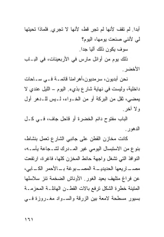 ‫ﺃﺒﺩﺍ. ﻟﻡ ﺘﻘﻑ ﻷﻨﻬﺎ ﻟﻡ ﺘﺠﺭ ﻗﻁ، ﻷﻨﻬﺎ ﻻ ﺘﺠﺭﻱ. ﻓﻠﻤﺎﺫﺍ ﺘﺤﻴﺘﻬﺎ‬
                               ‫ِ‬                   ‫ﹰ‬
                           ‫ﻟﻲ ﻷﻨﻨﻲ ﺼﻨﻌﺕ ﻴﻭﻤﻬﺎ، ﺍﻟﻴﻭﻡ؟‬
                          ‫ﺴﻭﻑ ﻴﻜﻭﻥ ﺫﻟﻙ ﺁﻟﻴﺎ ﺠﺩﺍ.‬
                           ‫ﹰ ﹰ‬
‫ﺫﻟﻙ ﻴﻭﻡ ﻤﻥ ﺃﻭﺍﺌل ﻤﺎﺭﺱ ﻓﻲ ﺍﻷﺭﺒﻌﻴﻨﺎﺕ، ﻓﻲ ﺍﻟﺒـﺎﺏ‬
                                              ‫ﺍﻷﺨﻀﺭ.‬
‫ﻨﺤﻥ ﺃﺒﺩﻴﻭﻥ، ﺴﺭﻤﺩﻴﻭﻥ،ﺃﻫﺭﺍﻤﻨﺎ ﻗﺎﺌﻤـﺔ ﻓـﻲ ﺴـﺎﺤﺎﺕ‬
‫ﺩﺍﺨﻠﻴﺔ، ﻭﻟﻴﺴﺕ ﻓﻲ ﻨﻬﺎﻴﺔ ﺸﺎﺭﻉ ﺒﺫﻱﺀ. ﺍﻟﻴﻭﻡ – ﺍﻟﻠﻴل ﻋﻨﺩﻱ ﻻ‬
‫ﻴﻤﻀﻲ، ﺜﻘل ﻤﻥ ﺍﻟﺒﺭﻜﺔ ﺃﻭ ﻤﻥ ﺍﻟﺨـﻭﺍﺀ، ﻟـﻴﺱ ﻟﻠـﺩﻫﺭ ﺃﻭل‬
                                              ‫ﻭﻻ ﺁﺨﺭ.‬
‫ﺍﻟﺒﺎﺏ ﻤﻔﺘﻭﺡ ﺩﺍﺌﻡ ﺍﻟﺨﻀﺭﺓ ﺃﻭ ﻗﺎﺤل ﺠﺎﻑ، ﻓـﻲ ﻜـل‬
                                                ‫ﺍﻟﺩﻫﻭﺭ.‬
‫ﻜﺎﻨﺕ ﻤﺨﺎﺯﻥ ﺍﻟﻘﻁﻥ ﻋﻠﻰ ﺠﺎﻨﺒﻲ ﺍﻟﺸﺎﺭﻉ ﺘﻌﻤل ﺒﻨﺸﺎﻁ،‬
‫ﺒﻨﻭﻉ ﻤﻥ ﺍﻻﺴﺘﺒﺴﺎل ﺍﻟﻴﻭﻤﻲ ﻏﻴﺭ ﺍﻟﻤـﺩﺭﻙ ﻟﺸـﺠﺎﻋﺔ ﻴﺄﺴـﻪ،‬
‫ﺍﻟﻨﻭﺍﻓﺫ ﺍﻟﺘﻲ ﺘﺸﻐل ﻭﺍﺠﻬﺔ ﺤﺎﺌﻁ ﺍﻟﻤﺨﺯﻥ ﻜﻠﻬﺎ، ﻓﺎﻏﺭﺓ، ﺍﺭﺘﻔﻌﺕ‬
‫ـﺒﻭﻏﺔ ـﺎﻷﺤﻤﺭ ـﺎﺒﻲ،‬
    ‫ﺍﻟﻜـ‬   ‫ﺒـ‬    ‫ـﺔ ﺍﻟﻤﺼـ‬
                        ‫ـﺎﺭﻴﻌﻬﺎ ﺍﻟﺤﺩﻴﺩﻴـ‬
                                       ‫ﻤﺼـ‬
‫ﻋﻥ ﻓﺭﺍﻍ ﻤﺘﻠﻬﻑ ﺒﻌﻴﺩ ﺍﻟﻐﻭﺭ. ﺍﻷﻭﻨﺎﺵ ﺍﻟﻀﺨﻤﺔ ﺘﺌﺯ ﺴﻼﺴﻠﻬﺎ‬
‫ﺍﻟﻤﺘﻴﻨﺔ ﺨﻁﺭﺓ ﺍﻟﺸﻜل ﺘﺭﻓﻊ ﺒﺎﻻﺕ ﺍﻟﻘﻁـﻥ ﺍﻟﻬﺎﺌﻠـﺔ ﺍﻟﻤﺤﺯﻤـﺔ‬
‫ﺒﺴﻴﻭﺭ ﻤﺴﻁﺤﺔ ﻻﻤﻌﺔ ﺒﻴﻥ ﺍﻟﺯﺭﻗﺔ ﻭﺍﻟﺴـﻭﺍﺩ ﻤﻐـﺭﻭﺯﺓ ﻓـﻲ‬


‫١٦١‬
 