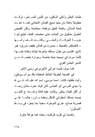 ‫ﻁﻴﺎﺕ ﺍﻟﺒﻁﻥ ﻭﺃﻋﻠﻰ ﺍﻟﺴﺎﻗﻴﻥ، ﻤﻥ ﺍﻟﻠﺒﺱ ﺍﻟﻤﺴـﺘﻤﺭ، ﺘﺭﻜـﺕ‬
‫ﺨﻁﻭﻁﺎ ﺒﺎﻫﺘﺔ ﺒﺎﻥ ﻤﻨﻬﺎ ﻨﺴﻴﺞ ﺍﻟﻘﻤﺎﺵ ﺍﻟﺘﺤﺘﺎﻨﻲ ﻨﻔﺴـﻪ ﺘﺤـﺕ‬
                                               ‫ﹰ‬
‫ﻟﻤﻌﺔ ﺍﻟﺴﺎﺘﺎﻥ. ﻭﻓﺘﺤﺔ ﺍﻟﻌﻨﻕ ﻤﺭﺘﻔﻌﺔ، ﻤﺤﺘﺸﻤﺔ. ﻭﻟﻜﻥ ﺍﻟﻘﻤﻴﺹ‬
‫ﺍﻟﻁﻭﻴل ﻤﺸﻘﻭﻕ ﻤﻥ ﺍﻟﺠﺎﻨﺏ ﺤﺘﻰ ﻤﻨﺘﺼﻑ ﺍﻟﻔﺨﺫ، ﻟﻴﺘﻴﺢ ﻟﻬـﺎ‬
‫ـﻬﺎ‬‫ـﺕ ـﻑ ﺭﺃﺴـ‬
         ‫ـﻲ. ﻭﻜﺎﻨـ ﺘﻠـ‬
                     ‫ـﺔ، ﻭﺍﻟﻤﺸـ‬
                              ‫ـﺔ ﺍﻟﺤﺭﻜـ‬
                                      ‫ﺤﺭﻴـ‬
‫– ﻜﺎﻟﻤﻨﺘﻅﺭ ﺒﺎﻟﻀﺒﻁ – ﺒﻤﺩﻭﺭﺓ ﻤﻥ ﻗﻤﺎﺵ ﺨﻔﻴﻑ ﻤﺯﺭﻕ، ﻏﻴﺭ‬
‫ﻻﻤﻊ، ﺍﻜﺘﺴﺏ ﻤﻥ ﻁﻭل ﻤﺴﻜﺘﻪ ﺒﺸﻌﺭﻫﺎ ﻁﻴﺎﺘﻪ ﻭﻟﻔﺎﺘﻪ ﻨﻔﺴـﻬﺎ،‬
‫ﻜﺄﻨﻤﺎ ﺴﺭﺕ ﻓﻲ ﻨﺴﻴﺠﻪ ﺤﻴﺎﺓ ﺨﺎﺼﺔ، ﻭﺤﺭﺍﺭﺓ ﺨﺎﺼـﺔ، ﻤـﻥ‬
                                    ‫ﺍﻟﺸﻌﺭ ﺍﻟﺨﺸﻥ ﺍﻟﻘﻭﻱ.‬
    ‫ﻜﻤﺎ ﺴﻭﻑ ﺘﻠﺒﺴﻪ ﺍﻤﺭﺃﺘﻲ ﺍﻷﺨﺭﻯ ﻓﻲ ﺯﻤﻨﻲ ﺍﻵﺨﺭ.‬
‫ﻓﻲ ﺍﻟﻔﺴﺤﺔ ﺍﻟﻁﻭﻴﻠﺔ ﺍﻟﺒﻼﻁ ﺍﻟﻤﻐﻁﺎﺓ ﺒﻜﻠـﻴﻡ ﺃﺴـﻴﻭﻁﻲ،‬
‫ﺭﺃﻴﺕ ﻁﻔﻠﻬﺎ، ﻗﺎﻟﺕ: ﺍﺴﻤﻪ ﻤﺭﺴﻲ، ﺍﺴﻡ ﺍﷲ ﻋﻠﻴـﻙ، ﺸـﻲ ﷲ‬
‫ﻴﺎ ﺴﻴﺩﻱ ﺍﻟﻤﺭﺴﻲ ﺃﺒﻭ ﺍﻟﻌﺒﺎﺱ. ﻜﺎﻥ ﺍﻟﻭﻟﺩ ﻋﻤﺭﻩ ﺴﻨﺘﺎﻥ ﺭ ‪‬ﻤـﺎ،‬
    ‫ﺒ‬
‫ﺃﻭ ﺃﻜﺜﺭ ﻗﻠﻴ ﹰ، ﻴﻤﻜﻥ. ﻭﻜﺎﻨﺕ ﻋﻠﻴﻪ ﻓﺎﻨﻠﺔ ﻭﺍﺤـﺩﺓ، ﻉ ﺍﻟﻠﺤـﻡ،‬
                                          ‫ﻼ‬
‫ﺠﺴﻤﻪ ﻤﺩﻤﻠﻙ ﺃﺴﻁﻭﺍﻨﻲ ﺍﻟﺸﻜل ﻭﺒﻁﻨﻪ ﺒـﺎﺭﺯ، ﺠﺎﻟﺴـﺎ ﻋﻠـﻰ‬
     ‫ﹰ‬
‫ﻗﺼﺭﻴﺔ ﺼﺎﺝ، ﻋﺎﺭﻱ ﺍﻟﻤﺅﺨﺭﺓ، ﺴﻌﻴﺩﺍ ﺒﻤﺎ ﻴﻨﺠﺯ، ﻓﻲ ﻭﺴـﻁ‬
                  ‫ﹰ‬
                                             ‫"ﺍﻟﺼﺎﻟﻭﻥ".‬
    ‫ﻭﻗﺩﻤﺕ ﻟﻲ ﻜﻭﺏ ﻜﺭﻜﺩﻴﻪ، ﺴﺨﻨﹰ، ﻓﻴﻪ ﺤﺭﺍﻓﺔ ﻤﺜﻴﺭﺓ.‬
                      ‫ﺎ‬


‫٤٦١‬
 