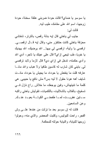 ‫ﻴﺎ ﺴﻭﺴﻭ ﻴﺎ ﻀﻨﺎﻱ؟ ﻗﺎﻟﺕ ﺤﻭﺩﺓ ﻀﺭﺒﻨﻲ ﻋﻠﻘﺔ ﺴﺨﻨﺔ، ﺤﻭﺩﺓ‬
                  ‫ﺯﻭﺠﻬﺎ، ﺍﺴﻡ ﺍﷲ ﻋﻠﻰ ﻤﻘﺎﻤﻙ، ﻁﻴﺏ ﻟﻴﻪ.‬
                                         ‫ﻗﺎﻟﺕ ﻟﻲ:‬
‫ﺠﺎﻴﺏ ﻟﻲ ﻴﺎﺨﺘﻲ ﻗﺎل ﺇﻴﻪ ﺒﺩﻟﺔ ﺭﻗﺹ، ﺒﺎﻟﺘﺭﺘﺭ، ﺸﻔﺘﺸﻲ‬
‫ﻤﺤﺯﻗﺔ ﻴﺎﺨﺘﻲ ﻜﺎﻨﺕ ﺤﺘﺘﻔﺯﺭ ﻤﻨﻲ، ﻭﻗﺎل ﺇﻴﻪ ﻗـﺎل ﺍﺭﻗﺼـﻲ.‬
‫ﺍﺭﻗﺼﻲ ﻴﺎ ﻭﻟﻴﺔ، ﺍﺭﻗﺼﻲ ﻟﻲ ﺒﻴﻬﺎ.. ﺍﷲ ﻴﺭﻀﻴﻙ، ﺍﷲ ﻴﻬﺩﻴﻙ‬
‫ﻴﺎ ﺨﻭﻴﺎ، ﻁﺏ ﺘﻴﺠﻲ ﺇﺯﺍﻱ؟ ﻗﺎل ﻋﻠﻰ ﻋﻴﻨﻙ ﻴﺎ ﺘﺎﺠﺭ، ﺁﺩﻱ ﺍﷲ‬
‫ﻭﺁﺩﻱ ﺤﻜﻤﺘﻪ، ﺘﺩﺨل ﻓﻲ ﺇﺯﺍﻱ ﺩﻱ؟ ﻗﺎل ﻻﺯﻤﺎ ﻭﻻﺒﺩ ﺘﺭﻗﺼﻲ‬
           ‫ﹰ‬
‫ﻟﻲ. ﺒﺎﻴﻨﻲ ﻜﺎﻥ ﺸﺎﺭﺏ ﻟﻪ ﻜﺎﺴﻴﻥ ﻁﺎﻓﻴﺎ ﻭﻻ ﻫﺒﺎﺏ ﻭﺍﷲ ﻤﺎﻨـﺎ‬
                  ‫ﹰ‬
‫ﻋﺎﺭﻓﻪ ﻗﻠﺕ ﻤﺎ ﻴﻨﻔﻌﺵ ﻴﺎ ﺤﻭﺩﺓ، ﻤﺎ ﻴﺠﻴﺵ ﻴﺎ ﺤﻭﺩﺓ، ﻤﺎﻨـﺕ‬
‫ﺸﺎﻴﻑ ﺃﻫﻪ ﻫﻭﻨﺎ ﺤﻘﻭل ﻻ ﻟﻴﻪ ﺒﺱ؟ ﻤﺵ ﻨﺎﻓﻊ ﻴﺎ ﺤﺒﻴﺒﻲ. ﻫﻲ‬
‫ﻜﻠﻤﺔ ﻤﺎ ﺘﻨﻴﺘﻬﺎﺵ، ﻭﻓﻴﻥ ﻴﻭﺠﻌﻙ، ﻤﺎ ﺨﻼﺵ. ﺭﺍﺡ ﻨﺎﺯل ﻓـﻲ‬
‫ﺘﺴﻔﻴﺦ، ﺒﺎﻟﻘﻼﻡ، ﺒﺎﻟﺸﻼﻟﻴﺕ، ﺒﺎﻟﻠﻜﻤﻴﺎﺕ، ﺘﻘﻭﻟﻴﺵ ﻴﺎﺨﺘﻲ ﺭﺍﻜﺒﻪ‬
‫ـﺔ ـﺩ ـﻙ.‬
  ‫ـﻲ ﺍﻟﻜﻭﺘـ ﺒﻌﻴـ ﻋﻨـ‬
                   ‫ـﺕ، ـﺎ ﻁﻔﺤﻨـ‬
                          ‫ـﺘﻴﻥ ﻋﻔﺭﻴـ ﻟﻤـ‬
                                       ‫ﺴـ‬
                                         ‫ﻭﻋﻥ ﺍﻟﺴﺎﻤﻌﻴﻥ.‬
‫ﻗﺎﻟﺕ ﻟﻪ ﺇﻥ ﺴﻭﺴﻭ ﺒﻌﺩ ﻤﺎ ﻨﺯﻟﺕ ﻤﻥ ﻋﻨﺩﻫﺎ ﻋﻠـﻰ ﻭﺵ‬
‫ﺍﻟﻔﺠﺭ، ﺭﺍﺤﺕ ﻟﻠﺒﻭﻟﻴﺱ، ﻭﻜﺘﺒﺕ ﺍﻟﻤﺤﻀﺭ ﻭﺍﻟﺫﻱ ﻤﻨﻪ، ﻭﺤﻭﻟﻭﺍ‬
                   ‫ﺯﻭﺠﻬﺎ ﻟﻠﻨﻴﺎﺒﺔ، ﻭﺍﻟﻨﻴﺎﺒﺔ ﺤﻭﻟﺘﻪ ﻟﻠﻤﺤﻜﻤﺔ.‬


‫٦٦١‬
 