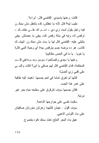 ‫ﻗﺎﻟﺕ: ﻭﻋﻨﻬﺎ ﻴﺎﺴﻴﺩﻱ. ﺍﻟﻘﺎﻀﻲ ﻗﺎل: "ﺒﺭﺍﺀﺓ".‬
‫ﻁﻴﺏ ﻟﻴﻪ؟ ﻗﺎل ﻷﻨﻪ ﻤﺎ ﺘﻌﻘﻠﺵ، ﻜﺩﻩ ﺒﺎﻟﻌﻘل ﻤﺵ ﻤﻤﻜـﻥ‬
‫ﻓﻴﻪ ﺭﺍﺠل ﻴﻘﻭل ﻟﺴﺕ ﺯﻱ ﺩﻱ – ﺍﺴـﻡ ﺍﷲ ﻋﻠـﻰ ﻤﻘﺎﻤـﻙ –‬
‫ﺘﺭﻗﺹ ﻟﻪ، ﻭﺇﻴﻪ ﻓﻲ ﺒﺩﻟﺔ ﺭﻗﺹ ﻜﺩﻩ. ﻴﺒﻘﻰ ﻤﺎ ﺤﺼﻠﺵ. ﻴﺒﻘﻰ‬
‫ﺒﺘﺘﺒﹼﻰ ﻋﻠﻴﻪ. ﺍﻟﻘﺎﻀﻲ ﻗﺎل ﻟﻬﺎ ﻴﺎ ﺴﺕ ﻤﺵ ﻤﻤﻜـﻥ. ﺍﺘﻬﺎﻤـﻙ‬
                                              ‫ﻠ‬
‫ﻜﺎﺫﺏ. ﻫﻭ ﺩﻩ ﺒﺭﻀﻪ ﺠﺴﻡ ﻴﺘﺭﻗﺹ ﺒﻴﻪ! ﺃﻱ ﻭﺤﻴﺎﺓ ﺍﻟﻨﺒﻲ ﻗﺎل!‬
                        ‫ﻴﺎ ﺨﻭﻴﺎ.. ﻴﺎ ﻤﺎ ﻓﻲ ﺍﻟﺤﺒﺱ ﻤﻅﺎﻟﻴﻡ!‬
‫ﻭﻋﻨﻬﺎ ﻴﺎ ﺴﻴﺩﻱ ﻭﺍﺘﺼﺎﻟﺤﻭﺍ، ﺴﻭﺴﻭ ﻭﺤـﻭﺩﺓ،ﻓﻲ ﻗﻠـﺏ‬
‫ﺍﻟﻤﺤﻜﻤﺔ، ﻗﺩﺍﻡ ﺍﻟﻘﺎﻀﻲ ﻗﺎل ﻟﻬﻡ ﺼﺎﻓﻲ ﻴﺎ ﻟﺒﻥ؟ ﻗﺎﻟﺕ ﻭﺍﻟﻨﺒـﻲ‬
                                   ‫ﻋﻠﻰ ﻗﻠﺒﻲ ﺯﻱ ﺍﻟﻌﺴل!‬
‫ﻜﺄﻨﻬﺎ ﻟﻡ ﺘﻐﺭﻕ ﺘﻤﺎﻤﺎ ﻓﻲ ﻟﺤﻡ ﺠﺴﻤﻬﺎ. ﺫﻫﺒﺕ ﺇﻟﻴﻪ ﻁﺎﻓﻴﺔ‬
                              ‫ﹰ‬
                                   ‫ﻋﻠﻰ ﻏﻤﺭ ﻫﺫﺍ ﺍﻟﺠﺴﺩ.‬
‫ﻓﻜﺄﻥ ﺠﺴﻤﻬﺎ ﺴﻭﻑ ﺘﺘﺭﻗﺭﻕ ﻋﻠﻰ ﺴﻁﺤﻪ ﻤﻴﺎﻩ ﺒﺤﺭ ﻏﻴﺭ‬
                                                 ‫ﻤﺭﺌﻴﺔ.‬
                ‫ﺴﻜﺒﺕ ﻨﻔﺴﻲ ﻋﻠﻰ ﺠﻭﺍﺭﺤﻬﺎ ﺍﻟﻨﺎﻋﻤﺔ.‬
‫ﺴﻭﻑ ﺃﻗﻭل : ﻋﻴﻨﺎﻥ ﻜﺄﻨﻬﻤﺎ ﺯﻫﺭﺘﺎﻥ ﻤﻨﻭﺭﺘﺎﻥ ﺼﺎﻓﻴﺘﺎﻥ‬
                                ‫ﻋﻠﻰ ﻤﺎﺀ ﺍﻟﻠﻭﺘﺱ ﺍﻟﺫﻫﺒﻲ.‬
      ‫ﻋﺒﻕ ﻤﺎﺀ ﺍﻟﺒﺤﺭ ﺍﻟﻤﻠﺢ، ﻨﻔﺙ ﺴﻤﻙ ﺫﻓﺭﻩ ﻴﺘﻀﻭﻉ.‬


‫٧٦١‬
 