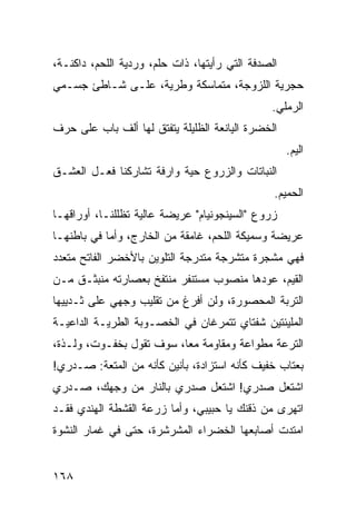 ‫ﺍﻟﺼﺩﻓﺔ ﺍﻟﺘﻲ ﺭﺃﻴﺘﻬﺎ، ﺫﺍﺕ ﺤﻠﻡ، ﻭﺭﺩﻴﺔ ﺍﻟﻠﺤﻡ، ﺩﺍﻜﻨـﺔ،‬
‫ﺤﺠﺭﻴﺔ ﺍﻟﻠﺯﻭﺠﺔ، ﻤﺘﻤﺎﺴﻜﺔ ﻭﻁﺭﻴﺔ، ﻋﻠـﻰ ﺸـﺎﻁﺊ ﺠﺴـﻤﻲ‬
                                               ‫ﺍﻟﺭﻤﻠﻲ.‬
‫ﺍﻟﺨﻀﺭﺓ ﺍﻟﻴﺎﻨﻌﺔ ﺍﻟﻅﻠﻴﻠﺔ ﻴﺘﻔﺘﻕ ﻟﻬﺎ ﺃﻟﻑ ﺒﺎﺏ ﻋﻠﻰ ﺤﺭﻑ‬
                                                    ‫ﺍﻟﻴﻡ.‬
‫ﺍﻟﻨﺒﺎﺘﺎﺕ ﻭﺍﻟﺯﺭﻭﻉ ﺤﻴﺔ ﻭﺍﺭﻓﺔ ﺘﺸﺎﺭﻜﻨﺎ ﻓﻌـل ﺍﻟﻌﺸـﻕ‬
                                                ‫ﺍﻟﺤﻤﻴﻡ.‬
‫ﺯﺭﻭﻉ "ﺍﻟﺴﻴﻨﺠﻭﻨﻴﺎﻡ" ﻋﺭﻴﻀﺔ ﻋﺎﻟﻴﺔ ﺘﻅﻠﻠﻨـﺎ، ﺃﻭﺭﺍﻗﻬـﺎ‬
‫ﻋﺭﻴﻀﺔ ﻭﺴﻤﻴﻜﺔ ﺍﻟﻠﺤﻡ، ﻏﺎﻤﻘﺔ ﻤﻥ ﺍﻟﺨﺎﺭﺝ، ﻭﺃ ‪‬ﺎ ﻓﻲ ﺒﺎﻁﻨﻬـﺎ‬
            ‫ﻤ‬
‫ﻓﻬﻲ ﻤﺸﺠﺭﺓ ﻤﺘﺸﺭﺠﺔ ﻤﺘﺩﺭﺠﺔ ﺍﻟﺘﻠﻭﻴﻥ ﺒﺎﻷﺨﻀﺭ ﺍﻟﻔﺎﺘﺢ ﻤﺘﻌﺩﺩ‬
‫ﺍﻟﻘﻴﻡ، ﻋﻭﺩﻫﺎ ﻤﻨﺼﻭﺏ ﻤﺴﺘﻨﻔﺭ ﻤﻨﺘﻔﺦ ﺒﻌﺼﺎﺭﺘﻪ ﻤﻨﺒﺜـﻕ ﻤـﻥ‬
‫ﺍﻟﺘﺭﺒﺔ ﺍﻟﻤﺤﺼﻭﺭﺓ، ﻭﻟﻥ ﺃﻓﺭﻍ ﻤﻥ ﺘﻘﻠﻴﺏ ﻭﺠﻬﻲ ﻋﻠﻰ ﺜـﺩﻴﻴﻬﺎ‬
‫ﺍﻟﻤﻠﻴﺌﺘﻴﻥ ﺸﻔﺘﺎﻱ ﺘﺘﻤﺭﻏﺎﻥ ﻓﻲ ﺍﻟﺨﺼـﻭﺒﺔ ﺍﻟﻁﺭﻴـﺔ ﺍﻟﺩﺍﻋﻴـﺔ‬
‫ﺍﻟﺘﺭﻋﺔ ﻤﻁﻭﺍﻋﺔ ﻭﻤﻘﺎﻭﻤﺔ ﻤﻌﹰ، ﺴﻭﻑ ﺘﻘﻭل ﺒﺨﻔـﻭﺕ، ﻭﻟـﺫﺓ،‬
                         ‫ﺎ‬
‫ﺒﻌﺘﺎﺏ ﺨﻔﻴﻑ ﻜﺄﻨﻪ ﺍﺴﺘﺯﺍﺩﺓ، ﺒﺄﻨﻴﻥ ﻜﺄﻨﻪ ﻤﻥ ﺍﻟﻤﺘﻌﺔ: ﺼـﺩﺭﻱ!‬
‫ﺍﺸﺘﻌل ﺼﺩﺭﻱ! ﺍﺸﺘﻌل ﺼﺩﺭﻱ ﺒﺎﻟﻨﺎﺭ ﻤﻥ ﻭﺠﻬﻙ، ﺼـﺩﺭﻱ‬
‫ﺍﺘﻬﺭﻯ ﻤﻥ ﺫﻗﻨﻙ ﻴﺎ ﺤﺒﻴﺒﻲ، ﻭﺃ ‪‬ﺎ ﺯﺭﻋﺔ ﺍﻟﻘﺸﻁﺔ ﺍﻟﻬﻨﺩﻱ ﻓﻘـﺩ‬
                         ‫ﻤ‬
‫ﺍﻤﺘﺩﺕ ﺃﺼﺎﺒﻌﻬﺎ ﺍﻟﺨﻀﺭﺍﺀ ﺍﻟﻤﺸﺭﺸﺭﺓ، ﺤﺘﻰ ﻓﻲ ﻏﻤﺎﺭ ﺍﻟﻨﺸﻭﺓ‬


‫٨٦١‬
 