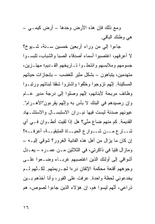 ‫ﻭﻤﻊ ﺫﻟﻙ ﻓﺈﻥ ﻫﺫﻩ ﺍﻷﺭﺽ ﻭﺤﺩﻫﺎ – ﺃﺭﺽ ﻜﻴﻤـﻲ –‬
                                          ‫ﻫﻲ ﻭﻁﻨﻙ ﺍﻟﺒﺎﻗﻲ.‬
‫ﺠﺎﺀﻭﺍ ﺇﻟﻲ ﻤﻥ ﻭﺭﺍﺀ ﺃﺭﺒﻌﻴﻥ ﺨﻤﺴﻴﻥ ﺴـﻨﺔ، ﺸـﻴﻭﺥ؟‬
                                  ‫‪‬‬
‫ﻻ ﺃﻋﺭﻓﻬﻡ، ﺍﻏﺘﺼﺒﻭﺍ ﺃﺴﻤﺎﺀ ﺃﺼﺩﻗﺎﺀ ﺍﻟﺼﺒﺎ ﻭﺍﻟﺸﺒﺎﺏ، ﺘﻠ ‪‬ﺴـﻭﺍ‬
    ‫ﺒ‬
‫ﺠﺴﻭﻤﻬﻡ ﻭﻤﻼﺒﺴﻬﻡ ﻭﺍﻨﺘﺤﻠـﻭﺍ ﺘـﺎﺭﻴﺨﻬﻡ ﺍﻟﻘـﺩﻴﻡ؛ ﻤﻬﺘـ ‪‬ﻴﻥ،‬
   ‫ﺯ‬
‫ﻤﺘﻬ ‪‬ﻤﻴﻥ، ﻴﺘﺒﺎﻫﻭﻥ – ﺒﺸﻜل ﻤﺜﻴﺭ ﻟﻠﻐﻀﺏ – ﺒﺈﻨﺠﺎﺯﺍﺕ ﺤﻴﺎﺘﻬﻡ‬
                                                ‫ﺩ‬
‫ﺍﻟﻤﺴﻜﻴﻨﺔ. ﺇ ﱠﻬﻡ ﺘﺯ ‪‬ﺠﻭﺍ ﻭﺨﱠﻔﻭﺍ ﻭﺍﺸﺘﺭﻭﺍ ﺸﻘﻘﺎ ﻟﺒﻨﺎﺘﻬﻡ ﻭﺭ ﹼﺒـﻭﺍ‬
    ‫ﺘ‬            ‫ﹰ‬               ‫ﻠ‬      ‫ﻭ‬      ‫ﻨ‬
‫ﻭﻅﺎﺌﻑ ﻤﺭﺒﺤﺔ ﻷﺒﻨﺎﺌﻬﻡ، ﺇ ﱠﻬﻡ ﻭﺼﻠﻭﺍ ﺇﻟﻰ ﺩﺭﺠﺔ ﻤﺩﻴﺭ ﻋـﺎﻡ‬
                           ‫ﻨ‬
‫ﻭﺇﻥ ﺭﺼﻴﺩﻫﻡ ﻓﻲ ﺍﻟﺒﻨﻙ ﻻ ﺒﺄﺱ ﺒﻪ ﻭﺇ ﱠﻬﻡ ﻴﻘﺭﺀﻭﻥ"ﺍﻷﻫـﺭﺍﻡ".‬
                   ‫ﻨ‬                             ‫‪‬‬
‫ﻋﻴﻭﻨﻬﻡ ﺼﺩﺌﺔ ﻟﻴﺴﺕ ﻓﻴﻬﺎ ﻨﻴـﺭﺍﻥ ﺍﻻﺴﺘﺒﺴـﺎل ﻭﺍﻻﺴﺘﺸـﻬﺎﺩ‬
‫ﺍﻟﻘﺩﻴﻤﺔ. ﻜﻡ ﻤﻨﻬﻡ ﻀﺎﻉ ﻤ ﱢﻲ؟ ﻫل ﺇﺫﺍ ﻟﻘﻴﺕ ﺃﻨﻁـﻭﺍﻥ ﻓـﻲ ﺃﻱ‬
‫‪‬‬                            ‫ﻨ‬
‫ـﻪ؟‬‫ـﺎﺓ ﺍﻟﻤﺘﺒﻘ ـﺔ، ﺃﻋﺭﻓـ‬
            ‫ﹼﻴـ‬        ‫ـﺎﺭﻉ ـﻥ ـﻭﺍﺭﻉ ﺍﻟﺤﻴـ‬
                                  ‫ﻤـ ﺸـ‬   ‫ﺸـ‬
‫ﺇﻥ ﻜﺎﻥ ﻤﺎ ﻴﺯﺍل ﻤﻥ ﺃﻫل ﻫﺫﻩ ﺍﻟﻔﺎﻨﻴﺔ ﺍﻟﻐﺭﻭﺭ؟ ﺸﻭﻗﻲ ﺇﻟﻴـﻪ –‬
‫ﻭﻤﺎﺯﺍل ﻓﺘﻴﺎ ﻓﻲ ﺫﺍﻜﺭﺘﻲ، ﻓﻲ ﺍﻟﺜﻼﺜﻴﻥ ﻤـﻥ ﻋﻤـﺭﻩ – ﻴﻌـﺩل‬
                                        ‫‪‬ﹰ‬
‫ﺃﺸﻭﺍﻗﻲ ﺇﻟﻰ ﺃﻭﻟﺌﻙ ﺍﻟﺫﻴﻥ ﺍﻏﺘﺼﺒﻬﻡ ﻏﺭﺒـﺎﺀ ﻭﻀـﻌﻭﺍ ﻋﻠـﻰ‬
‫ﻭﺠﻭﻫﻬﻡ ﺃﻗﻨﻌﺔ ﻤﺤﻜﻤﺔ ﺍﻹﺘﻘﺎﻥ ﺩﺭﺀﺍ ﻟﺠـﺭﻴﻤﺘﻬﻡ. ﻟﻜـ ﱠﻬﻡ ﻟـﻡ‬
      ‫ﻨ‬                ‫ﹰ‬
‫ﻴﺨﺩﻋﻭﻨﻲ ﻟﺤﻅﺔ ﻭﺍﺤﺩﺓ. ﻋﺭﻓﺕ ﻋﻠﻰ ﺍﻟﻔﻭﺭ، ﻭﺃﻨﺎ ﺁﺨﺫﻫﻡ ﺒـﻴﻥ‬
‫ﺫﺭﺍﻋ ‪ ،‬ﺃ ﱠﻬﻡ ﻟﻴﺴﻭﺍ ﻫﻡ، ﺇﻥ ﻫﺅﻻﺀ ﺍﻟﺫﻴﻥ ﺠﺎﺀﻭﺍ ﻟﺼﻭﺹ، ﻫﻡ‬
                          ‫‪‬‬              ‫ﻲ ﻨ‬


‫٦١‬
 