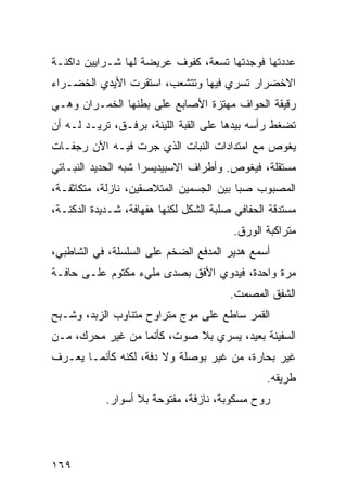 ‫ﻋﺩﺩﺘﻬﺎ ﻓﻭﺠﺩﺘﻬﺎ ﺘﺴﻌﺔ، ﻜﻔﻭﻑ ﻋﺭﻴﻀﺔ ﻟﻬﺎ ﺸـﺭﺍﻴﻴﻥ ﺩﺍﻜﻨـﺔ‬
‫ﺍﻻﺨﻀﺭﺍﺭ ﺘﺴﺭﻱ ﻓﻴﻬﺎ ﻭﺘﺘﺸﻌﺏ، ﺍﺴﺘﻘﺭﺕ ﺍﻷﻴﺩﻱ ﺍﻟﺨﻀـﺭﺍﺀ‬
‫ﺭﻗﻴﻘﺔ ﺍﻟﺤﻭﺍﻑ ﻤﻬﺘﺯﺓ ﺍﻷﺼﺎﺒﻊ ﻋﻠﻰ ﺒﻁﻨﻬﺎ ﺍﻟﺨﻤـﺭﺍﻥ ﻭﻫـﻲ‬
‫ﺘﻀﻐﻁ ﺭﺃﺴﻪ ﺒﻴﺩﻫﺎ ﻋﻠﻰ ﺍﻟﻘﺒﺔ ﺍﻟﻠﻴﻨﺔ، ﺒﺭﻓـﻕ، ﺘﺭﻴـﺩ ﻟـﻪ ﺃﻥ‬
‫ﻴﻐﻭﺹ ﻤﻊ ﺍﻤﺘﺩﺍﺩﺍﺕ ﺍﻟﻨﺒﺎﺕ ﺍﻟﺫﻱ ﺠﺭﺕ ﻓﻴـﻪ ﺍﻵﻥ ﺭﺠﻔـﺎﺕ‬
‫ﻤﺴﺘﻘﻠﺔ، ﻓﻴﻐﻭﺹ. ﻭﺃﻁﺭﺍﻑ ﺍﻻﺴﺒﻴﺩﻴﺴﺭﺍ ﺸﺒﻪ ﺍﻟﺤﺩﻴﺩ ﺍﻟﻨﺒـﺎﺘﻲ‬
‫ﺍﻟﻤﺼﺒﻭﺏ ﺼﺒﺎ ﺒﻴﻥ ﺍﻟﺠﺴﻤﻴﻥ ﺍﻟﻤﺘﻼﺼﻘﻴﻥ، ﻨﺎﺯﻟﺔ، ﻤﺘﻜﺎﺜﻔـﺔ،‬
                                        ‫ﹰ‬
‫ﻤﺴﺘﺩﻗﺔ ﺍﻟﺤﻔﺎﻓﻲ ﺼﻠﺒﺔ ﺍﻟﺸﻜل ﻟﻜﻨﻬﺎ ﻫﻔﻬﺎﻓﺔ، ﺸـﺩﻴﺩﺓ ﺍﻟﺩﻜﻨـﺔ،‬
                                         ‫ﻤﺘﺭﺍﻜﺒﺔ ﺍﻟﻭﺭﻕ.‬
‫ﺃﺴﻤﻊ ﻫﺩﻴﺭ ﺍﻟﻤﺩﻓﻊ ﺍﻟﻀﺨﻡ ﻋﻠﻰ ﺍﻟﺴﻠﺴﻠﺔ، ﻓﻲ ﺍﻟﺸﺎﻁﺒﻲ،‬
‫ﻤﺭﺓ ﻭﺍﺤﺩﺓ، ﻓﻴﺩﻭﻱ ﺍﻷﻓﻕ ﺒﺼﺩﻯ ﻤﻠﻲﺀ ﻤﻜﺘﻭﻡ ﻋﻠـﻰ ﺤﺎﻓـﺔ‬
                                        ‫ﺍﻟﺸﻔﻕ ﺍﻟﻤﺼﻤﺕ.‬
‫ﺍﻟﻘﻤﺭ ﺴﺎﻁﻊ ﻋﻠﻰ ﻤﻭﺝ ﻤﺘﺭﺍﻭﺡ ﻤﺘﻨﺎﻭﺏ ﺍﻟﺯﺒﺩ، ﻭﺸـﺒﺢ‬
‫ﺍﻟﺴﻔﻴﻨﺔ ﺒﻌﻴﺩ، ﻴﺴﺭﻱ ﺒﻼ ﺼﻭﺕ، ﻜﺄﻨﻤﺎ ﻤﻥ ﻏﻴﺭ ﻤﺤﺭﻙ، ﻤـﻥ‬
‫ﻏﻴﺭ ﺒﺤﺎﺭﺓ، ﻤﻥ ﻏﻴﺭ ﺒﻭﺼﻠﺔ ﻭﻻ ﺩﻓﺔ، ﻟﻜﻨﻪ ﻜﺄﻨﻤـﺎ ﻴﻌـﺭﻑ‬
                                                ‫ﻁﺭﻴﻘﻪ.‬
            ‫ﺭﻭﺡ ﻤﺴﻜﻭﺒﺔ، ﻨﺎﺯﻓﺔ، ﻤﻔﺘﻭﺤﺔ ﺒﻼ ﺃﺴﻭﺍﺭ.‬




‫٩٦١‬
 