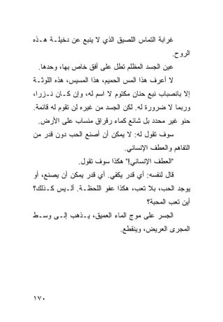 ‫ﻏﺭﺍﺒﺔ ﺍﻟﺘﻤﺎﺱ ﺍﻟﻠﺼﻴﻕ ﺍﻟﺫﻱ ﻻ ﻴﻨﺒﻊ ﻋﻥ ﺩﺨﻴﻠـﺔ ﻫـﺫﻩ‬
                                              ‫ﺍﻟﺭﻭﺡ.‬
 ‫ﻋﻴﻥ ﺍﻟﺠﺴﺩ ﺍﻟﻤﻅﻠﻡ ﺘﻁل ﻋﻠﻰ ﺃﻓﻕ ﺨﺎﺹ ﺒﻬﺎ، ﻭﺤﺩﻫﺎ.‬
‫ﻻ ﺃﻋﺭﻑ ﻫﺫﺍ ﺍﻟﻤﺱ ﺍﻟﺤﻤﻴﻡ، ﻫﺫﺍ ﺍﻟﻤﺴﻴﺱ، ﻫﺫﻩ ﺍﻟﻠﻭﺜـﺔ‬
‫ﺇﻻ ﺒﺎﻨﺼﺒﺎﺏ ﻨﺒﻊ ﺤﻨﺎﻥ ﻤﻜﺘﻭﻡ ﻻ ﺍﺴﻡ ﻟﻪ، ﻭﺇﻥ ﻜـﺎﻥ ﻨـﺯﺭﹰ،‬
 ‫ﺍ‬
‫ﻭﺭﺒﻤﺎ ﻻ ﻀﺭﻭﺭﺓ ﻟﻪ. ﻟﻜﻥ ﺍﻟﺠﺴﺩ ﻤﻥ ﻏﻴﺭﻩ ﻟﻥ ﺘﻘﻭﻡ ﻟﻪ ﻗﺎﺌﻤﺔ.‬
 ‫ﺤﻨﻭ ﻏﻴﺭ ﻤﺤﺩﺩ ﺒل ﺸﺎﺌﻊ ﻜﻤﺎﺀ ﺭﻗﺭﺍﻕ ﻤﻨﺴﺎﺏ ﻋﻠﻰ ﺍﻷﺭﺽ.‬
‫ﺴﻭﻑ ﺘﻘﻭل ﻟﻪ: ﻻ ﻴﻤﻜﻥ ﺃﻥ ﺃﺼﻨﻊ ﺍﻟﺤﺏ ﺩﻭﻥ ﻗﺩﺭ ﻤﻥ‬
                              ‫ﺍﻟﺘﻔﺎﻫﻡ ﻭﺍﻟﻌﻁﻑ ﺍﻹﻨﺴﺎﻨﻲ.‬
               ‫"ﺍﻟﻌﻁﻑ ﺍﻹﻨﺴﺎﻨﻲ!" ﻫﻜﺫﺍ ﺴﻭﻑ ﺘﻘﻭل.‬
‫ﻗﺎل ﻟﻨﻔﺴﻪ: ﺃﻱ ﻗﺩﺭ ﻴﻜﻔﻲ. ﺃﻱ ﻗﺩﺭ ﻴﻤﻜﻥ ﺃﻥ ﻴﺼﻨﻊ، ﺃﻭ‬
‫ﻴﻭﺠﺩ ﺍﻟﺤﺏ، ﺒﻼ ﺘﻌﺏ، ﻫﻜﺫﺍ ﻋﻔﻭ ﺍﻟﻠﺤﻅـﺔ. ﺃﻟـﻴﺱ ﻜـﺫﻟﻙ؟‬
                                      ‫ﺃﻴﻥ ﺘﻌﺏ ﺍﻟﻤﺤﺒﺔ؟‬
‫ﺍﻟﺠﺴﺭ ﻋﻠﻰ ﻤﻭﺝ ﺍﻟﻤﺎﺀ ﺍﻟﻌﻤﻴﻕ، ﻴـﺫﻫﺏ ﺇﻟـﻰ ﻭﺴـﻁ‬
                             ‫ﺍﻟﻤﺠﺭﻯ ﺍﻟﻌﺭﻴﺽ، ﻭﻴﻨﻘﻁﻊ.‬




‫٠٧١‬
 