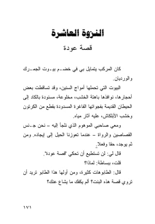 ‫‪ ‬‬
                     ‫ﻗﺼﺔ ﻋﻭﺩﺓ‬

‫ﻜﺎﻥ ﺍﻟﻤﺭﻜﺏ ﻴﺘﻤﺎﻴل ﺒﻲ ﻓﻲ ﺨﻀـﻡ ﺒﻴـﻭﺕ ﺍﻟﺠﻤـﺭﻙ‬
                                              ‫ﻭﺍﻟﻭﺭﺩﻴﺎﻥ.‬
‫ﺍﻟﺒﻴﻭﺕ ﺍﻟﺘﻲ ﺘﺤﻤﻠﻬﺎ ﺃﻤﻭﺍﺝ ﺍﻟﺴﻨﻴﻥ، ﻭﻗﺩ ﺘﺴﺎﻗﻁﺕ ﺒﻌﺽ‬
‫ﺃﺤﺠﺎﺭﻫﺎ، ﻨﻭﺍﻓﺫﻫﺎ ﺒﺎﻫﺘﺔ ﺍﻟﺨﺸﺏ، ﻤﺨﻠﻭﻋﺔ، ﻤﺴﻨﻭﺩﺓ ﺒﺎﻟﻜﺎﺩ ﺇﻟﻰ‬
‫ﺍﻟﺤﻴﻁﺎﻥ ﺍﻟﻘﺩﻴﻤﺔ ﺒﻔﺠﻭﺍﺘﻬﺎ ﺍﻟﻔﺎﻏﺭﺓ ﺍﻟﻤﺴﺩﻭﺩﺓ ﺒﻘﻁﻊ ﻤﻥ ﺍﻟﻜﺭﺘﻭﻥ‬
                          ‫ﻭﺨﺸﺏ ﺍﻷﺒﻠﻜﺎﺵ، ﻋﻠﻴﻪ ﺁﺜﺎﺭ ﻤﻴﺎﻩ.‬
‫ﻭﻤﻌﻲ ﺼﺎﺤﺒﻲ ﺍﻟﻤﻭﻫﻭﻡ ﺍﻟﺫﻱ ﻨﻠﺠﺄ ﺇﻟﻴﻪ – ﻨﺤﻥ ﺠـﻨﺱ‬
‫ﺍﻟﻘﺼﺎﺼﻴﻥ ﻭﺍﻟﺭﻭﺍﺓ – ﻋﻨﺩﻤﺎ ﺘﻌﻭﺯﻨﺎ ﺍﻟﺤﻴل ﺇﻟﻰ ﺇﻴﺠﺎﺩﻩ. ﻭﻤﻥ‬
                                     ‫ﺜﻡ ﻴﻭﺠﺩ، ﺤﻘﺎ ﻭﻓﻌﻼ.‬
                                      ‫ﹰ‬    ‫ﹰ‬
          ‫ﻗﺎل ﻟﻲ: ﻟﻥ ﺘﺴﺘﻁﻴﻊ ﺃﻥ ﺘﺤﻜﻲ "ﻗﺼﺔ ﻋﻭﺩﺓ".‬
                                ‫ﻗﻠﺕ، ﺒﺒﺴﺎﻁﺔ: ﻟﻤﺎﺫﺍ؟‬
‫ﻗﺎل: ﺍﻟﻁﺎﺒﻭﻫﺎﺕ ﻜﺜﻴﺭﺓ، ﻭﻤﻥ ﺃﻭﻟﻬﺎ ﻫﺫﺍ ﺍﻟﻁﺎﺒﻭ ﺘﺭﻴﺩ ﺃﻥ‬
            ‫ﺘﺭﻭﻱ ﻗﺼﺔ ﻫﺫﻩ ﺍﻟﺒﻨﺕ؟ ﺃﻟﻡ ﻴﻜﻔﻙ ﻤﺎ ﻴﺸﺎﻉ ﻋﻨﻙ؟‬



‫١٧١‬
 
