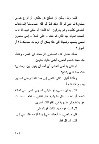 ‫ﻗﻠﺕ: ﻭﻫل ﻴﻤﻜﻥ ﺃﻥ ﺃﻨﺴﻠﺦ ﻋﻥ ﺠﻠﺩﻱ، ﺃﻭ ﺃﻨﺯﻉ ﻋﻨـﻲ‬
‫ﺤﺸﺎﻱ؟ ﺜﻡ ﺇﻨﻨﻲ ﻟﻡ ﺃﻗل ﺫﻟﻙ ﻗﻁ. ﻟﻡ ﺃﻗﻠﻪ. ﺒﺒﺴـﺎﻁﺔ ﺇﺸـﺎﻋﺎﺕ‬
‫ﺍﻟﻤﻘﺎﻫﻲ ﻜﺫﺏ، ﻭﻫﻡ ﻴﻌﺭﻓﻭﻥ. ﺃﺃﻨﺎ ﻗﻠﺕ: ﺃﻨﺎ ﻤﻨﻔﻲ ﻓﻴﻬـﺎ؟ ﺃﻨـﺎ‬
‫ﺍﻟﺼﺏ ﺍﻟﻤﻭﻟﻪ ﺒﻬﺎ ﺍﻟﺫﻱ ﻜﻡ ﻗﻠﺕ – ﻋﻠﻰ ﺍﻟﻤﻸ – ﺇﻨﻨﻲ ﻤﻌﺠﻭﻥ‬
‫ﻟﺤﻤﻲ ﺒﻠﺤﻤﻬﺎ ﻭﺩﻤﻬﺎ؟ ﺃﻓﻲ ﻫﺫﺍ ﻴﻤﻜﻥ ﺃﻥ ﺘﻭﺠـﺩ ﻤﻤﺎﺤﻜـﺔ؟ ﺃﻭ‬
                                                 ‫ﺃﻗﺎﻭﻴل؟‬
‫ﻫﻨﺎﻙ ﻋﻨﺩﻱ ﻫﺫﻩ ﺍﻟﺼﺨﻭﺭ ﺍﻟﺭﺍﺴﺨﺔ ﻓﻲ ﺍﻟﻐﻤﺭ، ﻭﻫﻨﺎﻙ‬
               ‫ﻤﺎﺀ ﻤﻤﺘﺩ ﺸﺎﺴﻊ ﺃﻤﺎﻤﻲ، ﺃﻤﺸﻲ ﻋﻠﻴﻪ، ﺒﺎﻟﻴﻘﻴﻥ.‬
‫ﺜﻡ ﺇﻨﻨﻲ ﻴﺎ ﺃﺨﻲ ﺃﺘﺤﺩﻯ ﺃﻱ ﺃﺤﺩ ﺃﻥ ﻴﻘﻭل ﺃﻴﻥ، ﻭﻤﺘـﻰ؟‬
                                     ‫ﻗﻠﺕ ﻫﺫﺍ ﺍﻟﺫﻱ ‪‬ﺸﺎﻉ؟‬
                                         ‫ﻴ‬
‫ﻭﻫﺄﻨﺫﺍ ﺃﻗﻭل، "ﺇﻨﻨﻲ ﺃﻨﺘﻤﻲ ﺇﻟﻰ ﻫﺫﺍ ﻜﻠﻪ!" ﻭﻋﻠﻰ ﺍﻟﻔـﻭﺭ‬
                                       ‫ﻴﺼﺒﺢ ﻫﺫﺍ ﻜﹼﻪ ﺃﻨﺎ.‬
                                             ‫ﻠ‬
‫ﻗﻠﺕ: ﻴﻤﻜﻥ ﺴﻤﻴﻲ، ﺃﻭ ﺨﻴﺎﻟﻲ ﺍﻟﺴﺎﺭﻱ ﺍﻟﺤﻲ، ﻓﻲ ﻟﺤﻅﺔ‬
‫ﺸﻁﻁ ﺃﻭ ﻏﻀﺏ، ﻗﺎل ﻤﺎ ﻴﺸﺒﻪ ﻫﺫﺍ. ﻟﻜﻨﻨﻲ – ﻗﻁﻌﺎ – ﻟﺴـﺕ‬
       ‫ﹰ‬
                ‫ﻫﻭ ﻭﺸﻁﺤﺎﺘﻲ ﻀﺎﺭﺒﺔ ﻓﻲ ﺍﺨﺘﺭﺍﻗﺎﺕ ﺃﺨﺭﻯ.‬
                ‫ﻻ. ﻟﺴﺕ ﻫﻭ، ﻤﻬﻤﺎ ﻜﺎﻨﺕ ﻗﺭﺒﺎﻩ ﻤﻨﻲ.‬
 ‫ﻗﺎل ﺼﺎﺤﺒﻲ: ﻤﺎ ﺃﺒﻌﺩﻙ ﻋﻨﻲ! ﻭﻤﺎ ﺃﻗﺭﺒﻪ ﻤﻨﻙ، ﻓﻲ ﺁﻥ.‬
                                   ‫ﻗﻠﺕ: ﻟﻡ ﺃﻗل ﻗﻁ.‬


‫٢٧١‬
 