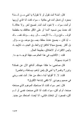 ‫ﻗﺎل: ﺃﻨﺕ؟ ﺃﻨﺕ ﺘﻘﻭل ﺃﻭ ﻻ ﺘﻘﻭل؟ ﻴﺎ ﺃﺨﻲ ﻤـﻥ ﺃﻨـﺕ؟‬
‫ﺒﻤﺠﺭﺩ ﺃﻥ ﺘﺩﺨل ﺃﻨﺕ ﻓﻲ ﺤﻜﺎﻴﺔ – ﺴﻭﺍﺀ ﻜﻨﺕ ﺃﻨﺎ ﺍﻟﺫﻱ ﺃﺭﻭﻴﻬﺎ‬
                    ‫‪‬‬
‫ﺃﻡ ﺃﻨﺕ، ﺴﻭﺍﺀ – ﻻ ﺘﻌﻭﺩ ﺃﻨﺕ ﺃﻨﺕ. ﺘﺼﺒﺢ ﺁﺨﺭ. ﻭﻻ ﻋﻼﻗـﺔ‬
‫ﻟﻙ ﻋﻨﺩﺌﺫ ﺒﻤﻥ ﺘﺴﻤﻴﻪ "ﺃﻨﺕ" ﺃﻭ ﻋﻠﻰ ﺍﻷﻗل ﻋﻼﻗﺘﻙ ﺒﻪ ﻤﺘﻘﻁﻌﺔ‬
‫ـﻙ‬        ‫ـﺎل. ﻭﺠــ‬
 ‫ـﻭﺩﻙ ﻨﻔﺴــ‬       ‫ـﺔ ﺍﻷﻭﺼــ‬
                          ‫ـﺎﺌﺞ ﻭﺭﺜــ‬
                                   ‫ﺍﻟﻭﺸــ‬
‫– ﺃﻴﺎ ﻜﺎﻥ – ﻴﺼﺒﺢ ﻋﻨﺩﺌﺫ ﻤﻌﻠﻘﹰ، ﻴﺼـﺒﺢ ﻤﻭﻀـﻊ ﺴـﺅﺍل.‬
                    ‫ﺎ‬                      ‫ﹰ‬
‫ﺒل ﺃﻜﺜﺭ. ﻴﺼﺒﺢ ﻤﺠﺎﻻ ﻟﻼﻓﺘﺭﺍﻉ ﻭﺍﻟﺨﻠـﻕ ﺍﻟﺠﺩﻴـﺩ، ﻟﻺﻴﺠـﺎﺩ‬
                                 ‫ﹰ‬
                ‫ﻭﻟﻴﺱ ﺍﻻﻓﺘﺭﺍﺀ ﺃﻭ ﺍﻻﺨﺘﻼﻕ، ﺒﻁﺒﻴﻌﺔ ﺍﻟﺤﺎل.‬
‫ﻗﻠﺕ : ﺍﻷﻜﺎﺫﻴﺏ ﻓﻲ ﻫﺫﺍ ﺍﻟﻌﺎﻟﻡ ﺼـﻔﻴﻘﺔ ﺍﻟﻭﺠـﻪ ﺠـﺩﺍ.‬
 ‫ﹰ‬
                                     ‫ﻻ ﺘﻤﻭﺕ ﺒﺴﻬﻭﻟﺔ.‬
‫ﻗﺎل ﺼﺎﺤﺒﻲ: ﻤﺎ ﻫﻜﺫﺍ ﻋﻬﺩﺘﻙ. ﺃﺘﺩﺍﻓﻊ ﺍﻵﻥ ﻋﻥ ﻨﻔﺴﻙ؟‬
   ‫ﻭﺘﺒﺭﺭ؟ ﻭﺘﻔﺴﺭ؟ ﻴﺎ ﺃﺨﻲ ﻗل ﻴﻠﻌﻥ ﺃﺒﺎﻫﻡ، ﺒﺒﺴﺎﻁﺔ، ﻭﺍﺨﻠﺹ!‬
‫ﻗﻠﺕ: ﻻ. ﻻ ﺃﻗﻭﻟﻬﺎ ﺃﺒﺩﹰ، ﺩﻋﻙ ﻤﻥ ﻫﺫﺍ. ﺃﻨﺕ ﺘﻀـﺭﺒﻨﻲ‬
                         ‫ﺍ‬
              ‫ﻓﻲ ﺼﻤﻴﻡ ﻭﺠﻭﺩﻱ. ﺃﻻ ﺘﻜﻔﻲ ﺇﺸﺎﻋﺔ ﺍﻷﻗﺎﻭﻴل؟‬
‫ﻗﺎل: ﻨﻌﻡ. ﺴﻭﺍﺀ ﻜﻨﺕ ﺃﻨﺎ ﺼﺎﺤﺒﻙ ﺍﻟﻤﻭﻫﻭﻡ ﺍﻟﺫﻱ ﺼﻨﻌﺘﻪ‬
                                 ‫‪‬‬
‫ﺼﻨﻌﹰ، ﺃﻡ ﻟﻡ ﺃﻜﻥ، ﺴﻭﺍﺀ ﻜﻨﺕ ﺃﻨﺎ ﺍﻟﺫﻱ ﺼﻨﻌﺕ ﻨﻔﺴﻲ ﺃﻭ ﻟـﻡ‬
                              ‫‪‬‬                ‫ﺎ‬
‫ﺃﻜﻥ، ﻓﺒﻤﺠﺭﺩ ﺃﻥ ﺍﺒﺘﻌﺜﺕ ﻓﺈﻨﻨﻲ، ﺃﻨﺎ ﺃﻴﻀﹰ، ﺃﺼﻨﻌﻙ ﻤﻥ ﺠﺩﻴﺩ.‬
                ‫ﺎ‬




‫٣٧١‬
 