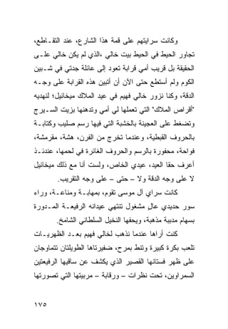 ‫ﻭﻜﺎﻨﺕ ﺴﺭﺍﻴﺘﻬﻡ ﻋﻠﻰ ﻗﻤﺔ ﻫﺫﺍ ﺍﻟﺸﺎﺭﻉ، ﻋﻨﺩ ﺍﻟﺘﻘـﺎﻁﻊ،‬
‫ﺘﺠﺎﻭﺭ ﺍﻟﺤﻴﻁ ﻓﻲ ﺍﻟﺤﻴﻁ ﺒﻴﺕ ﺨﺎﻟﻲ ،ﺍﻟﺫﻱ ﻟﻡ ﻴﻜﻥ ﺨﺎﻟﻲ ﻋﻠـﻰ‬
‫ﺍﻟﺤﻘﻴﻘﺔ ﺒل ﻗﺭﻴﺏ ﺃﻤﻲ ﻗﺭﺍﺒﺔ ﺘﻌﻭﺩ ﺇﻟﻰ ﻋﺎﺌﻠﺔ ﺠﺩﺘﻲ ﻓﻲ ﺸـﺒﻴﻥ‬
‫ﺍﻟﻜﻭﻡ ﻭﻟﻡ ﺃﺴﺘﻁﻊ ﺤﺘﻰ ﺍﻵﻥ ﺃﻥ ﺃﺘﺒﻴﻥ ﻫﺫﻩ ﺍﻟﻘﺭﺍﺒﺔ ﻋﻠﻰ ﻭﺠـﻪ‬
‫ﺍﻟﺩﻗﺔ، ﻭﻜﻨﺎ ﻨﺯﻭﺭ ﺨﺎﻟﻲ ﻓﻬﻴﻡ ﻓﻲ ﻋﻴﺩ ﺍﻟﻤﻼﻙ ﻤﻴﺨﺎﺌﻴل؛ ﻟﻨﻬﺩﻴﻪ‬
‫"ﺃﻗﺭﺍﺹ ﺍﻟﻤﻼﻙ" ﺍﻟﺘﻲ ﺘﻌﻤﻠﻬﺎ ﻟﻲ ﺃﻤﻲ ﻭﺘﺩﻫﻨﻬﺎ ﺒﺯﻴﺕ ﺍﻟﺴـﻴﺭﺝ‬
‫ﻭﺘﻀﻐﻁ ﻋﻠﻰ ﺍﻟﻌﺠﻴﻨﺔ ﺒﺎﻟﺨﺸﺒﺔ ﺍﻟﺘﻲ ﻓﻴﻬﺎ ﺭﺴﻡ ﺼﻠﻴﺏ ﻭﻜﺘﺎﺒـﺔ‬
‫ﺒﺎﻟﺤﺭﻭﻑ ﺍﻟﻘﺒﻁﻴﺔ، ﻭﻋﻨﺩﻤﺎ ﺘﺨﺭﺝ ﻤﻥ ﺍﻟﻔﺭﻥ، ﻫﺸﺔ، ﻤﻘﺭﻤﺸﺔ،‬
‫ﻓﻭﺍﺤﺔ، ﻤﺤﻔﻭﺭﺓ ﺒﺎﻟﺭﺴﻡ ﻭﺍﻟﺤﺭﻭﻑ ﺍﻟﻐﺎﺌﺭﺓ ﻓﻲ ﻟﺤﻤﻬﺎ، ﻋﻨﺩﺌـﺫ‬
‫ﺃﻋﺭﻑ ﺤﻘﺎ ﺍﻟﻌﻴﺩ، ﻋﻴﺩﻱ ﺍﻟﺨﺎﺹ، ﻭﻟﺴﺕ ﺃﻨﺎ ﻤﻊ ﺫﻟﻙ ﻤﻴﺨﺎﺌﻴل‬
                                           ‫ﹰ‬
        ‫ﻻ ﻋﻠﻰ ﻭﺠﻪ ﺍﻟﺩﻗﺔ ﻭﻻ – ﺤﺘﻰ – ﻋﻠﻰ ﻭﺠﻪ ﺍﻟﺘﻘﺭﻴﺏ.‬
‫ﻜﺎﻨﺕ ﺴﺭﺍﻱ ﺁل ﻤﻭﺴﻰ ﺘﻘﻭﻡ، ﺒﻤﻬﺎﺒـﺔ ﻭﻤﻨﺎﻋـﺔ، ﻭﺭﺍﺀ‬
‫ﺴﻭﺭ ﺤﺩﻴﺩﻱ ﻋﺎل ﻤﺸﻐﻭل ﺘﻨﺘﻬﻲ ﻋﻴﺩﺍﻨﻪ ﺍﻟﺭﻓﻴﻌـﺔ ﺍﻟﻤـﺩﻭﺭﺓ‬
                                     ‫ٍ‬
       ‫ﺒﺴﻬﺎﻡ ﻤﺩﺒﺒﺔ ﻤﺫﻫﺒﺔ، ﻭﻴﺤﻔﻬﺎ ﺍﻟﻨﺨﻴل ﺍﻟﺴﻠﻁﺎﻨﻲ ﺍﻟﺸﺎﻤﺦ.‬
‫ﻜﻨﺕ ﺃﺭﺍﻫﺎ ﻋﻨﺩﻤﺎ ﻨﺫﻫﺏ ﻟﺨﺎﻟﻲ ﻓﻬﻴﻡ ﺒﻌـﺩ ﺍﻟﻅﻬﺭﻴـﺎﺕ‬
‫ﺘﻠﻌﺏ ﺒﻜﺭﺓ ﻜﺒﻴﺭﺓ ﻭﺘﻨﻁ ﺒﻤﺭﺡ، ﻀﻔﻴﺭﺘﺎﻫﺎ ﺍﻟﻁﻭﻴﻠﺘﺎﻥ ﺘﺘﻤﺎﻭﺠﺎﻥ‬
‫ﻋﻠﻰ ﻅﻬﺭ ﻓﺴﺘﺎﻨﻬﺎ ﺍﻟﻘﺼﻴﺭ ﺍﻟﺫﻱ ﻴﻜﺸﻑ ﻋﻥ ﺴﺎﻗﻴﻬﺎ ﺍﻟﺭﻓﻴﻌﺘﻴﻥ‬
‫ﺍﻟﺴﻤﺭﺍﻭﻴﻥ، ﺘﺤﺕ ﻨﻅﺭﺍﺕ – ﻭﺭﻗﺎﺒﺔ – ﻤﺭﺒﻴﺘﻬﺎ ﺍﻟﺘﻲ ﺘﺼﻭﺭﺘﻬﺎ‬


‫٥٧١‬
 