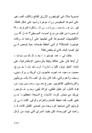 ‫ﻨﻤﺴﻭﻴﺔ ﻤﺜ ﹰ، ﻓﻲ ﺍﻟﻴﻭﻨﻴﻔﻭﺭﻡ ﺍﻷﺯﺭﻕ ﺍﻟﻔﺎﺘﺢ ﻭﺍﻟﻜﺎﺏ ﺍﻟﺼـﻐﻴﺭ‬
                                           ‫ﻼ‬
‫ﻋﻠﻰ ﺸﻌﺭﻫﺎ ﺍﻟﻤﻌﻘﻭﺹ ﻭﺭﺍﺀ ﻤﺅﺨﺭﺓ ﺭﺃﺴﻬﺎ ﻋﻠﻰ ﺸﻜل ﻜﻌﻜﺔ.‬
‫ﻓﻬــل ﻫــﺫﻩ ﺼــﻭﺭﺓ ﻤــﻥ ﺍﻟــﺫﺍﻜﺭﺓ ﺍﻟﻤﺭﺍﻭﻏــﺔ؟‬
‫ﺃﻡ ﺼﻭﺭﺓ ﻤﻥ ﻓﻴﻠﻡ ﻤﻥ ﻨﻭﻉ "ﺼﻭﺕ ﺍﻟﻤﻭﺴﻴﻘﻰ"؟ ﻫـل ﺃﻜـﺭﺭ‬
‫ﺍﻷﻜﻠﻴﺸﻴﻬﺎﺕ ﺍﻟﻤﺼﻨﻭﻋﺔ ﺍﻟﺘﻲ ﺘﻁﺒﻌﻬﺎ ﻋﻠﻰ ﺃﺭﻭﺍﺤﻨﺎ ﺸـﺭﻜﺎﺕ‬
‫ﻫﻭﻟﻴﻭﻭﺩ ﺍﻟﻤﺘﺴﻠﻠﺔ؟ ﺃﻡ ﺃﻨﻨﻲ ﺃﺤﺘﻔﻅ ﺒﻘﺴﻤﺎﺕ ﺤﻴﺔ ﺘﻭﻤﺽ ﻓـﻲ‬
                       ‫ﻟﻴل ﺍﻟﺼﺒﺎ ﺍﻟﺒﺎﺌﺩ ﺍﻟﺫﻱ ﻟﻡ ﻴﻨﻘﺽ ﻗﻁ؟‬
                           ‫ِ‬
‫ﺤﻜﺕ ﻟﻲ – ﻋﻨﺩ ﻋﻭﺩﺘﻬـﺎ – ﺒﻌـﺩ ﺫﻟـﻙ ﺒﺴـﻨﻭﺍﺕ –‬
‫ﺃﻥ ﺃﺒﺎﻫﺎ ﻜﺎﻥ ﻋﻠﻰ ﻋﻼﻗﺔ ﻭﺜﻴﻘﺔ ﺒﺎﻟﺭﺴﺎﻤﻴﻥ ﺍﻹﺴﻜﻨﺩﺭﺍﻨﻴﺔ، ﻋﻠﻰ‬
‫ﺃﻴﺎﻤﻪ: ﺃﻨﺠﻠﻭ ﺒﻭﻟﻭ، ﻜﻠﻴﺎ ﺒـﺎﺩﺍﺭﻭﺍ، ﺃﺭﺴـﺘﻴﺩ ﺒﺎﺒـﺎ ﺠـﻭﺭﺝ،‬
                               ‫ﹰ‬
‫ﻤﺤﻤﻭﺩ ﺴـﻌﻴﺩ، ﻫـﺎﺠﻭﺏ ﻫﺎﺠﻭﺒﻴـﺎﻥ، ﺃﻨﺭﻴﻜـﻭ ﺒﺭﺍﻨـﺩﻴﻨﻲ،‬
‫ﻭﺴﻴﻑ ﻭﺃﺩﻫﻡ ﻭﺍﻨﻠﻲ، ﻜﻤﺎ ﻜﺎﻥ ﻭﺜﻴـﻕ ﺍﻟﺼـﻠﺔ ﺒﺎﻟﺴـﻴﺭﻴﺎﻟﻴﻴﻥ‬
‫ﻭﺍﻟﺘﺭﻭﺘﺴﻜﻴﻴﻥ ﺍﻟﻘﺎﻫﺭﻴﻴﻥ: ﺠﻭﺭﺝ ﺤﻨـﻴﻥ، ﺭﻤﺴـﻴﺱ ﻴﻭﻨـﺎﻥ،‬
‫ﻓﺅﺍﺩ ﻜﺎﻤل، ﺃﺒﻭ ﺨﻠﻴل ﻟﻁﻔﻲ، ﺇﻴﺯﺍﻙ ﻟﻴﻔﻲ، ﻭﺠـﻭ ﺸـﻠﺯﻨﺠﺭ،‬
‫ﺇﻴﺭﻴﻙ ﺩﻱ ﻨﻴﻤﺵ. ﻜﺭﺕ ﺍﻷﺴﻤﺎﺀ ﻉ ﺍﻟﺴﺒﺤﺔ، ﺘﺤﻔﻅﻬـﺎ ﻋـﻥ‬
‫ﻅﻬﺭ ﻗﻠﺏ، ﻜﻤﺎ ﺘﺤﻔﻅ ﺍﻟﺘﻤﺎﺌﻡ ﻭﺍﻟﻌﺯﺍﺌﻡ ﻭﺍﻟﺭﻗﻰ. ﻗﺎﻟﺕ ﻟـﻲ ﺇﻥ‬
‫‪‬‬
‫ﺜﺭﻭﺘﻬﻡ ﺍﻟﺘﻲ ﺼﻨﻌﻬﺎ ﺃﺒﻭﻩ ﻭﺠﺩﻩ ﻤﻥ ﺘﺼﺩﻴﺭ ﺍﻟﻘﻁﻥ ﻜﺎﻨﺕ ﻗـﺩ‬
‫ﺭﺍﺤﺕ ﻓﻲ ﺍﻟﺒﻭﺭﺼﺔ، ﻟﻜﻥ ﺒﻘﻴﺕ ﺍﻟﺴﺭﺍﻱ ﺍﻟﺘﻲ ﺒﻨﻴﺕ ﻤﻥ ﺃﻭﺍﺌل‬


‫٦٧١‬
 