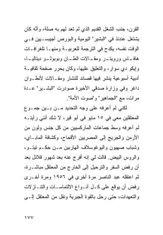 ‫ﺍﻟﻘﺭﻥ، ﺠﻨﺏ ﺍﻟﺸﻐل ﺍﻟﻘﺩﻴﻡ ﺍﻟﺫﻱ ﻟﻡ ﺘﻌﺩ ﻟﻬﻡ ﺒﻪ ﺼﻠﺔ، ﻭﺃ ﱠﻪ ﻜﺎﻥ‬
     ‫ﻨ‬
‫ﻴﺸﺘﻐل ﻋﻨﺩﺌﺫ ﻓﻲ "ﺍﻟﺒﺸﻴﺭ" ﺍﻟﻴﻭﻤ ‪‬ﺔ ﻭﺍﻟﺒﻭﺭﺹ ﺃﺠﻴﺒﺴـﻴﻴﻥ ﻓـﻲ‬
                       ‫ﻴ‬
‫ﺍﻟﻭﻗﺕ ﻨﻔﺴﻪ، ﻴﻜﺩﺡ ﻓﻲ ﺍﻟﺘﺭﺠﻤﺔ ﻟﻠﻌﺭﺒﻴـﺔ ﻭﻤﻨﻬـﺎ ﺘﻠﻐﺭﺍﻓـﺎﺕ‬
‫ـﺎ،‬
  ‫ـﻭ ﺩﻴﺘﺎﻟﻴـ‬
           ‫ـﺎﻻﺕ ـﺎﻥ ﻭﺒﻭﺒﻭﻟـ‬
                     ‫ﺍﻟﻁـ‬ ‫ـﺭ ﻭﻤﻘـ‬
                                ‫ـﺎﺱ ﻭﺭﻭﻴﺘـ‬
                                         ‫ﻫﺎﻓـ‬
‫ﻭﺇﻴﻜﻭ ﺩﻱ ﺴﻭﺍﺭ، ﻭﺍﻟﺘﻌﻠﻴﻕ ﻋﻠﻴﻬﺎ، ﻭﻜﺎﻥ ﻴﺤﺭﺭ ﺼﻔﺤﺔ ﺜﻘﺎﻓﻴـﺔ‬
‫ﺃﺩﺒﻴﺔ ﺃﺴﺒﻭﻋﻴﺔ ﻴﻨﺸﺭ ﻓﻴﻬﺎ ﻗﺼﺎﺌﺩ ﻟﻠﻨﺸﺎﺭ ﻭﻤﻘـﺎﻻﺕ ﻷﻨﻁـﻭﺍﻥ‬
‫ﺩﺍﻏﺭ ﻭﻓﻲ ﻭﺯﺍﺭﺓ ﺼﺩﻗﻲ ﺍﻷﺨﻴﺭﺓ ﺼﻭﺩﺭﺕ "ﺍﻟﺒﺸـﻴﺭ" ﻋـﺩﺓ‬
                     ‫ﻤﺭﺍﺕ، ﻤﻊ "ﺍﻟﺠﻤﺎﻫﻴﺭ" ﻭ"ﺼﻭﺕ ﺍﻷﻤﺔ".‬
‫ﻟﻜﻨﻲ ﻟﻡ ﺃﻋﺭﻓﻪ ﻋﻠﻰ ﻭﺠﻪ ﺍﻟﺘﺤﺩﻴﺩ ﻤـﻥ ﺒـﻴﻥ ﺠﻤـﻭﻉ‬
‫ﺍﻟﻤﻌﺘﻘﻠﻴﻥ ﻤﻌﻲ ﻓﻲ ٥١ ﻤﺎﻴﻭ ﻓﻲ ﺃﺒﻭ ﻗﻴﺭ، ﻻ ﺸﻙ ﺃﻨﻨﻲ ﺭﺃﻴﺘـﻪ‬
‫ﻟﻡ ﺃﻋﺭﻓﻪ ﻭﺴﻁ ﺠﻤﺎﻋﺎﺕ ﺍﻟﻤﺎﺭﻜﺴﻴﻴﻥ ﻤﻥ ﻜل ﺠﻨﺱ ﻭﻟﻭﻥ ﻤﻥ‬
‫ﺍﻷﺭﻤﻥ ﻭﺍﻟﺠﺭﻴﺞ ﺇﻟﻰ ﺍﻟﻤﺼﺭﻴﻴﻥ ﺍﻷﻗﺤﺎﺡ، ﻭﻜﺸﺎﻓﺔ ﺍﻟﻤﺎﺒـﺎﻱ،‬
‫ﻭﺸﺒﺎﺏ ﺼﻬﻴﻭﻥ ﻭﺍﻟﻴﻭﻏﻭﺴﻼﻑ ﺍﻟﻬﺎﺭﺒﻴﻥ ﻤـﻥ ﺤﻜـﻡ ﺘﻴﺘـﻭ،‬
‫ﻭﺍﻟﺭﻭﺱ ﺍﻟﺒﻴﺽ. ﻗﺎﻟﺕ ﻟﻲ ﺇﻨﻪ ﺃﻓﺭﺝ ﻋﻨﻪ ﺒﻌﺩ ﺸﻬﻭﺭ ﻗﻼﺌل ﺒﻌﺩ‬
‫ﺃﻥ ﺭﻓﺽ ﺍﻟﺴﻔﺭ ﻭﺍﻟﺘﺭﺤﻴل ﺇﻟﻰ ﺍﻟﺨﺎﺭﺝ ﻤﻥ ﺍﻟﻤﻌﺘﻘل ﻤﺒﺎﺸـﺭﺓ،‬
‫ﺜﻡ ﺍﻋﺘﻘﻠﻪ ﻋﺒﺩ ﺍﻟﻨﺎﺼﺭ ﻤﺭﺓ ﺃﺨﺭﻯ ﻓﻲ ٦٥٩١ ﻭﻤﺭﺓ ﺃﺨـﺭﻯ‬
‫ﺭﻓﺽ ﺃﻥ ﻴﻭﻗﻊ ﻋﻠﻰ ﻜـل ﺃﻨـﻭﺍﻉ ﺍﻻﻟﺘﻤﺎﺴـﺎﺕ ﻭﺍﻟﺘﻨـﺎﺯﻻﺕ‬
‫ﻭﺍﻟﺘﻌﻬﺩﺍﺕ، ﺤﺘﻰ ﺭﺤل ﺒﺎﻟﻘﻭﺓ ﺍﻟﺠﺒﺭﻴﺔ ﻭﻨﻘل ﻤﻥ ﺍﻟﻤﻌﺘﻘل ﺇﻟـﻰ‬


‫٧٧١‬
 