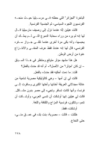 ‫ﺍﻟﺒﺎﺨﺭﺓ "ﺍﻟﺠﺯﺍﺌﺭ" ﺍﻟﺘﻲ ﺤﻁﺘﻪ ﻓـﻲ ﻤﺭﺴـﻴﻠﻴﺎ ﺤﻴـﺙ ﻤﻨﺤـﻪ‬
           ‫ﺍﻟﻔﺭﻨﺴﻴﻭﻥ ﺍﻟﻠﺠﻭﺀ ﺍﻟﺴﻴﺎﺴﻲ، ﺜﻡ ﺍﻟﺠﻨﺴﻴﺔ ﺍﻟﻔﺭﻨﺴﻴﺔ.‬
‫ﻗﺎﻟﺕ ﻫﻴﻠﻴﻥ ﺇ ﱠﻪ ﻋﻨﺩﻤﺎ ﻨﺯل ﺇﻟﻰ ﺭﺼﻴﻑ ﻤﺎﺭﺴﻴﻠﻴﺎ ﻗـﺎل‬
                                  ‫ﻨ‬
‫ﻟﻬﺎ ﺇﻨﻪ ﻟﻡ ﻴﺭﻩ ﻤﻥ ﻭﺭﺍﺀ ﺴﺤﺎﺒﺔ ﺍﻟﺩﻤﻭﻉ ﺍﻟﺘـﻲ ﻟـﻡ ﻴﻤﻠـﻙ ﺃﻥ‬
‫ﻴﺤﺒﺴﻬﺎ، ﻭﺃﻨﻪ ﺒﻜﻰ ﻤﺭﺓ ﺃﺨﺭﻯ ﻋﻨﺩﻤﺎ ﺘﻠﻘـﻰ ﺠـﻭﺍﺯ ﺴـﻔﺭﻩ‬
‫ﺍﻟﻔﺭﻨﺴﻲ، ﻗﺎل ﻟﻬﺎ ﺇﻨﻪ ﻋﻨﺩﺌﺫ ﻓﻘﻁ ﻋﺭﻑ ﺍﻟﻤﻨﻔـﻰ ﻭﺍﻻﻨﺘـﺯﺍﻉ‬
                                   ‫ﻋﻨﻭﺓ ﻤﻥ ﺃﺭﺽ ﺍﻟﻭﻁﻥ.‬
‫ﻫل ﻫﺫﺍ ﻤﺸﻬﺩ ﻤﺅ ﹼﺭ ﻤﺘﻭﻗﻊ ﻭﻤﻨﺘﻅﺭ ﻓﻲ ﻫـﺫﺍ ﺍﻟﺴـﻴﺎﻕ‬
                              ‫ﺜ‬
      ‫– ﺇﻥ ﻜﺎﻥ "ﻤﺅﺜﺭﺍ" ﻤﻥ ﺍﻷﺼل؟- ﺃﻡ ﺃﻨﻪ ﻗﺩ ﺤﺩﺙ ﺒﺎﻟﻔﻌل؟‬
                                       ‫ﹰ‬
               ‫ﻗﻠﺕ: ﻤﺎ ﺩﻤﺕ ﺃﺤﻜﻴﻪ ﻓﻘﺩ ﺤﺩﺙ، ﺒﺎﻟﻔﻌل.‬
‫ﻗﺎﻟﺕ ﻟﻲ ﺇﻥ ﺃﻤﻬﺎ – ﻭﻫﻲ ﻜﺎﺜﻭﻟﻴﻜﻴﺔ ﻤﺼﺭﻴﺔ ﺸﺎﻤﻴﺔ ﻤﻥ‬
‫ﻋﺎﺌﻠﺔ ﻤﺠﺩﻻﻨﻲ ﺍﻟﻌﺭﻴﻘﺔ ﺃﺨﺫﺘﻬﺎ ﻭﺃﺨﺘﻬﺎ ﺍﻟﻜﺒﺭﻯ ﻭﺴﺎﻓﺭﺕ ﺇﻟـﻰ‬
‫ﻓﺭﻨﺴﺎ، ﻭﺃﻨﻬﺎ ﻜﺎﻨﺕ ﺘﺴﺎﻓﺭ ﻭﺘﺠﻲﺀ ﺇﻟﻰ ﻤﺼﺭ ﺒﺩﻭﻥ ﻤﺸـﺎﻜل.‬
‫ﻗﺎﻟﺕ ﻟﻲ ﻫﻴﻠﻴﻥ ﺇﻨﻬﺎ ﺃﻭﺸﻜﺕ ﺃﻥ ﺘﻨﺴﻰ ﺍﻟﻌﺭﺒﻲ، ﻭﺃﻭﺸـﻜﺕ ﺃﻥ‬
              ‫ﺘﻨﻤﻭ، ﻭﺘﺘﻜﻭﻥ، ﻓﺭﻨﺴﻴﺔ ﺍﻟﻤﺯﺍﺝ ﻭﺍﻟﺜﻘﺎﻓﺔ ﻭﺍﻟﻠﻐﺔ.‬
                                      ‫ﺃﻭﺸﻜﺕ، ﻓﻘﻁ:‬
‫ﻅﻠﻠﺕ – ﻗﺎﻟﺕ – ﻤﺼﺭﻴﺔ، ﺒﻨﺕ ﺒﻠﺩ، ﻓﻲ ﻋﻤـﻕ ﻤﻨـﻲ،‬
      ‫ٍ‬
                                             ‫ﺤﺘﻰ ﺍﻟﻨﺨﺎﻉ.‬


‫٨٧١‬
 