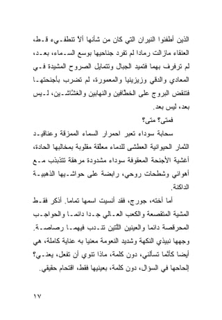 ‫ﺍﻟﺫﻴﻥ ﺃﻁﻔﺌﻭﺍ ﺍﻟﻨﻴﺭﺍﻥ ﺍﻟﺘﻲ ﻜﺎﻥ ﻤﻥ ﺸﺄﻨﻬﺎ ﺃﻻ ﺘﻨﻁﻔـﻲﺀ ﻗـ ﹼ،‬
 ‫ﻁ‬            ‫ﱠ‬
‫ﺍﻟﻌﻨﻘﺎﺀ ﻤﺎﺯﺍﻟﺕ ﺭﻤﺎﺩﺍ ﻟﻡ ﺘﻔﺭﺩ ﺠﻨﺎﺤﻴﻬﺎ ﺒﻭﺴﻊ ﺍﻟﺴـﻤﺎﺀ، ﺒﻌـﺩ،‬
                                    ‫ﹰ‬
‫ﻟﻡ ﺘﺭﻓﺭﻑ ﺒﻬﻤﺎ ﻓﺘﻤﻴﺩ ﺍﻟﺠﺒﺎل ﻭﺘﺘﻤﺎﻴل ﺍﻟﺼﺭﻭﺡ ﺍﻟﻤﺸ ‪‬ﺩﺓ ﻓـﻲ‬
      ‫ﻴ‬
‫ﺍﻟﻤﻌﺎﺩﻱ ﻭﺍﻟﺩ ﹼﻲ ﻭﺯﻴﺯﻴﻨﻴﺎ ﻭﺍﻟﻤﻌﻤﻭﺭﺓ، ﻟﻡ ﺘﻀﺭﺏ ﺒﺄﺠﻨﺤﺘﻬـﺎ‬
                                       ‫ﻗ‬
‫ﻓﺘﻨﻘﺽ ﺍﻟﺒﺭﻭﺝ ﻋﻠﻰ ﺍﻟﺨ ﱠﺎﻓﻴﻥ ﻭﺍﻟﻨ ‪‬ﺎﺒﻴﻥ ﻭﺍﻟﻐ ﱠﺎﺸـﻴﻥ، ﻟـﻴﺱ‬
           ‫ﺸ‬          ‫ﻬ‬          ‫ﻁ‬                ‫‪‬‬
                                               ‫ﺒﻌﺩ، ﻟﻴﺱ ﺒﻌﺩ.‬
                                           ‫ﻓﻤﺘﻰ؟ ﻤﺘﻰ؟‬
‫ﺴﺤﺎﺒﺔ ﺴﻭﺩﺍﺀ ﺘﻌﺒﺭ ﺍﺤﻤﺭﺍﺭ ﺍﻟﺴﻤﺎﺀ ﺍﻟﻤﻤ ‪‬ﻗﺔ ﻭﻋﻨﺎﻗﻴـﺩ‬
           ‫ﺯ‬
‫ﺍﻟﺜﻤﺎﺭ ﺍﻟﺤﻴﻭﺍﻨ ‪‬ﺔ ﺍﻟﻌﻁﺸﻰ ﻟﻠﺩﻤﺎﺀ ﻤﻌﱠﻘﺔ ﻤﻘﻠﻭﺒﺔ ﺒﻤﺨﺎﻟﺒﻬﺎ ﺍﻟﺤﺎ ‪‬ﺓ،‬
  ‫ﺩ‬                        ‫ﻠ‬                  ‫ﻴ‬
‫ﺃﻏﺸﻴﺔ ﺍﻷﺠﻨﺤﺔ ﺍﻟﻤﻌﻘﻭﻓﺔ ﺴﻭﺩﺍﺀ ﻤﺸﺩﻭﺩﺓ ﻤﺭﻫﻘﺔ ﺘﺘﺫﺒﺫﺏ ﻤـﻊ‬
‫ﺃﻫﻭﺍﺌﻲ ﻭﺸﻁﺤﺎﺕ ﺭﻭﺤﻲ، ﺭﺍﺒﻀﺔ ﻋﻠﻰ ﺤﻭﺍﺸـﻴﻬﺎ ﺍﻟﺫﻫﺒ ‪‬ـﺔ‬
  ‫ﻴ‬
                                                      ‫ﺍﻟﺩﺍﻜﻨﺔ.‬
‫ﺃ ‪‬ﺎ ﺃﺨﺘﻪ، ﺠﻭﺭﺝ، ﻓﻘﺩ ﺃﻨﺴﻴﺕ ﺍﺴﻤﻬﺎ ﺘﻤﺎﻤﺎ. ﺃﺫﻜﺭ ﻓﻘـﻁ‬
           ‫ﹰ‬                                  ‫ﻤ‬
‫ﺍﻟﻤﺸﻴﺔ ﺍﻟﻤﺘﻘ ‪‬ﻌﺔ ﻭﺍﻟﻜﻌﺏ ﺍﻟﻌـﺎﻟﻲ ﺠـﺩﺍ ﺩﺍﺌﻤـﺎ ﻭﺍﻟﺤﻭﺍﺠـﺏ‬
          ‫ﹰ‬      ‫‪‬ﹰ‬                    ‫ﺼ‬
‫ﺍﻟﻤﺤﺭﻗﺼﺔ ﺩﺍﺌﻤﺎ ﻭﺍﻟﻌﻴﻨﻴﻥ ﺍﻟﱠﺘﻴﻥ ﺘﻨـﺩﺏ ﻓﻴﻬﻤـﺎ ﺭﺼﺎﺼـﺔ.‬
               ‫‪‬‬        ‫ﻠ‬            ‫ﹰ‬
‫ﻭﺠﻬﻬﺎ ﻨﺒﻴﺫﻱ ﺍﻟﻨﻜﻬﺔ ﻭﺸﺩﻴﺩ ﺍﻟﻨﻌﻭﻤﺔ ﻤﻌﻨﻴﺎ ﺒﻪ ﻋﻨﺎﻴﺔ ﻜﺎﻤﻠﺔ، ﻫﻲ‬
                   ‫ﹰ‬                          ‫‪‬‬
‫ﺃﻴﻀﺎ ﻜﺄ ﱠﻤﺎ ﺘﺴﺄﻟﻨﻲ، ﺩﻭﻥ ﻜﻠﻤﺔ، ﻤﺎﺫﺍ ﺘﻨﻭﻱ ﺃﻥ ﺘﻔﻌل، ﻴﻌﻨـﻲ؟‬
                                              ‫ﹰ ﻨ‬
  ‫ﺇﻟﺤﺎﺤﻬﺎ ﻓﻲ ﺍﻟﺴﺅﺍل، ﺩﻭﻥ ﻜﻠﻤﺔ، ﺒﻌﻴﻨﻴﻬﺎ ﻓﻘﻁ، ﺍﻗﺘﺤﺎﻡ ﺤﻘﻴﻘﻲ.‬
   ‫‪‬‬


‫٧١‬
 