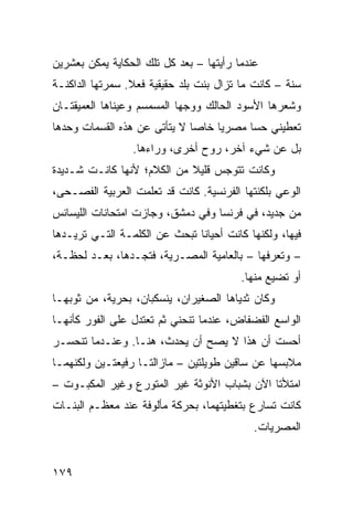 ‫ﻋﻨﺩﻤﺎ ﺭﺃﻴﺘﻬﺎ – ﺒﻌﺩ ﻜل ﺘﻠﻙ ﺍﻟﺤﻜﺎﻴﺔ ﻴﻤﻜﻥ ﺒﻌﺸﺭﻴﻥ‬
‫ﺴﻨﺔ – ﻜﺎﻨﺕ ﻤﺎ ﺘﺯﺍل ﺒﻨﺕ ﺒﻠﺩ ﺤﻘﻴﻘﻴﺔ ﻓﻌﻼ. ﺴﻤﺭﺘﻬﺎ ﺍﻟﺩﺍﻜﻨـﺔ‬
                 ‫ﹰ‬
‫ﻭﺸﻌﺭﻫﺎ ﺍﻷﺴﻭﺩ ﺍﻟﺤﺎﻟﻙ ﻭﻭﺠﻬﺎ ﺍﻟﻤﺴﻤﺴﻡ ﻭﻋﻴﻨﺎﻫﺎ ﺍﻟﻌﻤﻴﻘﺘـﺎﻥ‬
‫ﺘﻌﻁﻴﻨﻲ ﺤﺴﺎ ﻤﺼﺭﻴﺎ ﺨﺎﺼﺎ ﻻ ﻴﺘﺄﺘﻰ ﻋﻥ ﻫﺫﻩ ﺍﻟﻘﺴﻤﺎﺕ ﻭﺤﺩﻫﺎ‬
                             ‫ﹰ‬    ‫ﹰ‬     ‫ﹰ‬
                 ‫ﺒل ﻋﻥ ﺸﻲﺀ ﺁﺨﺭ، ﺭﻭﺡ ﺃﺨﺭﻯ، ﻭﺭﺍﺀﻫﺎ.‬
‫ﻭﻜﺎﻨﺕ ﺘﺘﻭﺠﺱ ﻗﻠﻴﻼ ﻤﻥ ﺍﻟﻜﻼﻡ؛ ﻷﻨﻬﺎ ﻜﺎﻨـﺕ ﺸـﺩﻴﺩﺓ‬
                            ‫ﹰ‬
‫ﺍﻟﻭﻋﻲ ﺒﻠﻜﻨﺘﻬﺎ ﺍﻟﻔﺭﻨﺴﻴﺔ. ﻜﺎﻨﺕ ﻗﺩ ﺘﻌﻠﻤﺕ ﺍﻟﻌﺭﺒﻴﺔ ﺍﻟﻔﺼـﺤﻰ،‬
‫ﻤﻥ ﺠﺩﻴﺩ، ﻓﻲ ﻓﺭﻨﺴﺎ ﻭﻓﻲ ﺩﻤﺸﻕ، ﻭﺠﺎﺯﺕ ﺍﻤﺘﺤﺎﻨﺎﺕ ﺍﻟﻠﻴﺴﺎﻨﺱ‬
‫ﻓﻴﻬﺎ، ﻭﻟﻜﻨﻬﺎ ﻜﺎﻨﺕ ﺃﺤﻴﺎﻨﺎ ﺘﺒﺤﺙ ﻋﻥ ﺍﻟﻜﻠﻤـﺔ ﺍﻟﺘـﻲ ﺘﺭﻴـﺩﻫﺎ‬
                              ‫ﹰ‬
‫– ﻭﺘﻌﺭﻓﻬﺎ – ﺒﺎﻟﻌﺎﻤﻴﺔ ﺍﻟﻤﺼـﺭﻴﺔ، ﻓﺘﺠـﺩﻫﺎ، ﺒﻌـﺩ ﻟﺤﻅـﺔ،‬
                                         ‫ﺃﻭ ﺘﻀﻴﻊ ﻤﻨﻬﺎ.‬
‫ﻭﻜﺎﻥ ﺜﺩﻴﺎﻫﺎ ﺍﻟﺼﻐﻴﺭﺍﻥ، ﻴﻨﺴﻜﺒﺎﻥ، ﺒﺤﺭﻴﺔ، ﻤﻥ ﺜﻭﺒﻬـﺎ‬
‫ﺍﻟﻭﺍﺴﻊ ﺍﻟﻔﻀﻔﺎﺽ، ﻋﻨﺩﻤﺎ ﺘﻨﺤﻨﻲ ﺜﻡ ﺘﻌﺘﺩل ﻋﻠﻰ ﺍﻟﻔﻭﺭ ﻜﺄﻨﻬـﺎ‬
‫ﺃﺤﺴﺕ ﺃﻥ ﻫﺫﺍ ﻻ ﻴﺼﺢ ﺃﻥ ﻴﺤﺩﺙ، ﻫﻨـﺎ. ﻭﻋﻨـﺩﻤﺎ ﺘﻨﺤﺴـﺭ‬
‫ﻤﻼﺒﺴﻬﺎ ﻋﻥ ﺴﺎﻗﻴﻥ ﻁﻭﻴﻠﺘﻴﻥ – ﻤﺎﺯﺍﻟﺘـﺎ ﺭﻓﻴﻌﺘـﻴﻥ ﻭﻟﻜﻨﻬﻤـﺎ‬
‫ﺍﻤﺘﻸﺘﺎ ﺍﻵﻥ ﺒﺸﺒﺎﺏ ﺍﻷﻨﻭﺜﺔ ﻏﻴﺭ ﺍﻟﻤﺘﻭﺭﻉ ﻭﻏﻴﺭ ﺍﻟﻤﻜﺒـﻭﺕ –‬
‫ﻜﺎﻨﺕ ﺘﺴﺎﺭﻉ ﺒﺘﻐﻁﻴﺘﻬﻤﺎ، ﺒﺤﺭﻜﺔ ﻤﺄﻟﻭﻓﺔ ﻋﻨﺩ ﻤﻌﻅـﻡ ﺍﻟﺒﻨـﺎﺕ‬
                                            ‫ﺍﻟﻤﺼﺭﻴﺎﺕ.‬


‫٩٧١‬
 