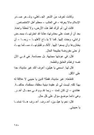 ‫ﻭﻜﺎﻨﺕ ﺘﻌﺭﻑ ﻤﻥ ﺍﻟﺸﻌﺭ ﺍﻟﺠـﺎﻫﻠﻲ، ﻭﺸـﻌﺭ ﺼـﺩﺭ‬
 ‫ﺍﻹﺴﻼﻡ ﻤﺎﻻ ﻴﻌﺭﻓﻪ – ﻓﻲ ﺍﻟﻐﺎﻟﺏ – ﻤﻌﻅﻡ ﺃﻫل ﺍﻻﺨﺘﺼﺎﺹ.‬
‫ﻗﺎﻟﺕ ﻟﻲ: ﻟﻡ ﺃﺘﺭﻙ ﻗﻁ ﻫﺫﻩ ﺍﻷﺭﺽ، ﻭﻻ ﻟﺤﻅﺔ ﻭﺍﺤﺩﺓ.‬
‫ﺒﻌﺩ ﺃﻥ ﺃﺭﻏﻤﺕ ﻋﻠﻰ ﻤﻐﺎﺩﺭﺘﻬﺎ، ﻫﺄﻨﺫﺍ ﻗﺩ ﺍﺨﺘﺭﺘﻬـﺎ، ﺒﻤﺤـﺽ‬
‫ﺇﺭﺍﺩﺘﻲ، ﻭﺠﺌﺕ ﺇﻟﻴﻬﺎ. ﻜﻤﺎ ﻻ ﻴﺘـﺎﺡ ﻷﻫﻠﻬـﺎ – ﺭﺒﻤـﺎ – ﺃﻥ‬
‫ﻴﺨﺘﺎﺭﻭﻫﺎ ﻭﺃﻥ ﻴﺴﻌﻭﺍ ﺇﻟﻴﻬﺎ. ﻷﻨﻜـﻡ ﺘﻘﺒﻠﻭﻨﻬـﺎ، ﻤﺴـﻠﻤﺎ ﺒﻬـﺎ،‬
      ‫ﹰ‬
                          ‫ﺃﻭ ﺤﺘﻰ ﻤﻔﺭﻭﻀﺔ ﺒﻁﺒﻴﻌﺔ ﺍﻟﺤﺎل.‬
‫ﻗﺎل: ﻓﻲ ﻋﻭﺩﺘﻬﺎ ﻤﺠﺎﺒﻬﺔ. ﺒل ﻤﺼﺎﺩﻤﺔ. ﻫﻲ ﻓـﻲ ﺍﻵﻥ‬
                             ‫ﻨﻔﺴﻪ ﺍﺭﺘﻁﺎﻡ ﺍﻟﻌﺸﻕ ﻭﺘﻠﻁﻤﻪ.‬
‫ﻗﺎل ﻟﻬﺎ: ﺍﺴﻤﻌﻲ ﻴﺎ ﻫﻴﻠﻴﻥ، ﺃﻋﺭﻑ ﺃﻨﻙ ﻏﻴﺭ ﻤﺘﺩﻴﻨﺔ، ﺠﺩﺍ‬
‫ﹰ‬
                                             ‫ﻋﻠﻰ ﺍﻷﻗل.‬
‫ﻗﺎﻁﻌﺘﻪ: ﻏﻴﺭ ﻤﺘﺩﻴﻨﺔ، ﻓﻘﻁ؟ ﺍﻟﺩﻴﻥ ﻴﺎ ﺤﺒﻴﺒﻲ ﻻ ﻋﻼﻗﺔ ﻟﻪ‬
‫ﺒﻬﺫﺍ ﻜﻠﻪ. ﻟﻴﺴﺕ ﻟﻲ ﺜﻡ ﻋﻘﻴﺩﺓ ﺩﻴﻨﻴﺔ ﻤﻐﻠﻘﺔ، ﻤﺤﻜﻤﺔ، ﺤﺎﻜﻤـﺔ.‬
‫ﻋﻘﺎﺌﺩﻱ – ﺇﻥ ﻜﺎﻥ ﺜﻤﺕ – ﺭﺒﻤﺎ ﺘﻘـﻭﻡ ﻓـﻲ ﻤﺠـﺎل ﺁﺨـﺭ.‬
                   ‫ﻭﻫﻲ ﺩﺍﺌﻤﺎ ﻤﻭﻀﻊ ﺴﺅﺍل ﻋﻠﻰ ﻜل ﺤﺎل.‬
                                         ‫ﹰ‬
‫ﻗﺎل: ﻨﻌﻡ ﻴﺎ ﻫﻴﻠـﻴﻥ، ﺃﻋـﺭﻑ. ﺃﻋـﺭﻑ ﻫـﺫﺍ ﺘﻤﺎﻤـﺎ‬
‫ﹰ‬
                                             ‫ﻴﺎ ﺤﺒﻴﺒﺘﻲ.‬




‫٠٨١‬
 