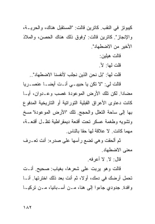 ‫ﻜﻴﺒﻭﺘﺯ ﻓﻲ ﺍﻟﻨﻘﺏ. ﻜﺎﺘﺭﻴﻥ ﻗﺎﻟﺕ: "ﺍﻟﻤﺴﺘﻘﺒل ﻫﻨﺎﻙ، ﻭﺍﻟﺤﺭﻴـﺔ،‬
‫ﻭﺍﻹﻨﺠﺎﺯ". ﻜﺎﺘﺭﻴﻥ ﻗﺎﻟﺕ: "ﻭﻓﻭﻕ ﺫﻟﻙ ﻫﻨﺎﻙ ﺍﻟﺤﺼﻥ، ﻭﺍﻟﻤﻼﺫ‬
                                  ‫ﺍﻷﺨﻴﺭ ﻤﻥ ﺍﻻﻀﻁﻬﺎﺩ".‬
                                       ‫ﻗﺎﻟﺕ ﻫﻴﻠﻴﻥ:‬
                                      ‫ﻗﻠﺕ ﻟﻬﺎ: ﻷ.‬
   ‫ﻗﻠﺕ ﻟﻬﺎ: "ﺒل ﻨﺤﻥ ﺍﻟﺫﻴﻥ ﻨﺠﻠﺏ ﻷﻨﻔﺴﻨﺎ ﺍﻻﻀﻁﻬﺎﺩ"..‬
‫ﻗﺎﻟﺕ ﻟﻲ: "ﻻ ﺘﻜﻥ ﻴﺎ ﺤﺒﻴﺒـﻲ ﺃﻨـﺕ ﺃﻴﻀـﺎ ﻋﻨﺼـﺭﻴﺎ‬
‫ﹰ‬       ‫ﹰ‬
‫ﻤﻀﺎﺩﺍ. ﻟﻜﻥ ﺘﻠﻙ ﺍﻷﺭﺽ ﺍﻟﻤﻭﻋﻭﺩﺓ ﻏﺼﺏ ﻭﻋـﺩﻭﺍﻥ، ﺃﻴـﺎ‬
‫ﹰ‬                                        ‫ﹰ‬
‫ﻜﺎﻨﺕ ﺩﻋﺎﻭﻯ ﺍﻷﻋﺭﺍﻕ ﺍﻟﻘﺒﻠﻴﺔ ﺍﻟﺘﻭﺭﺍﺘﻴﺔ ﺃﻭ ﺍﻟﺘﺎﺭﻴﺨﻴﺔ ﺍﻟﻤﺩﻓﻭﻉ‬
‫ﺒﻬﺎ ﺇﻟﻰ ﺴﺎﺤﺔ ﺍﻟﺘﻌﻠل ﻭﺍﻟﺤﺠﺞ. ﺘﻠﻙ "ﺍﻷﺭﺽ ﺍﻟﻤﻭﻋﻭﺩﺓ" ﻤﺴﺦ‬
‫ﻭﺘﺸﻭﻴﻪ ﻭﻁﻐﻤﺔ ﻋﺴﻜﺭ ﺘﺤﺕ ﺃﻗﻨﻌﺔ ﺩﻴﻤﻘﺭﺍﻁﻴﺔ ﺘﻅـل ﺃﻗﻨﻌـﺔ،‬
                      ‫ﻤﻬﻤﺎ ﻜﺎﻨﺕ. ﻻ ﻋﻼﻗﺔ ﻟﻬﺎ ﺤﻘﺎ ﺒﺎﻟﻨﺎﺱ.‬
                              ‫ﹰ‬
‫ﺜﻡ ﺃﻟﺤﻘﺕ ﻭﻫﻲ ﺘﻀﻊ ﺭﺃﺴﻬﺎ ﻋﻠﻰ ﺼﺩﺭﻩ: ﺃﻨﺕ ﺘﻌـﺭﻑ‬
                                        ‫ﻤﻌﻨﻰ ﺍﻻﻀﻁﻬﺎﺩ.‬
                                 ‫ﻗﺎل: ﻻ. ﻻ ﺃﻋﺭﻓﻪ.‬
‫ﻗﺎﻟﺕ ﻭﻫﻭ ﻴﺭﺒﺕ ﻋﻠﻰ ﺸﻌﺭﻫﺎ، ﺒﻐﻴﺎﺏ: ﺼﺤﻴﺢ. ﺃﻨـﺕ‬
‫ﺘﺤﻤل ﺃﺭﻀﻙ ﻓﻲ ﺩﻤﻙ، ﺃﻭ ﹰ، ﺜﻡ ﺃﻨﺕ ﺒﻌﺩ ﺫﻟﻙ ﺍﺨﺘﺭﺘﻬﺎ. ﺃﻨـﺎ‬
                              ‫ﻻ‬
‫ﻭﺍﻓﺩﺓ. ﺠﺩﻭﺩﻱ ﺠﺎﺀﻭﺍ ﺇﻟﻰ ﻫﻨﺎ، ﻤـﻥ ﺃﺴـﺒﺎﻨﻴﺎ، ﻤـﻥ ﺘﺭﻜﻴـﺎ‬


‫٢٨١‬
 