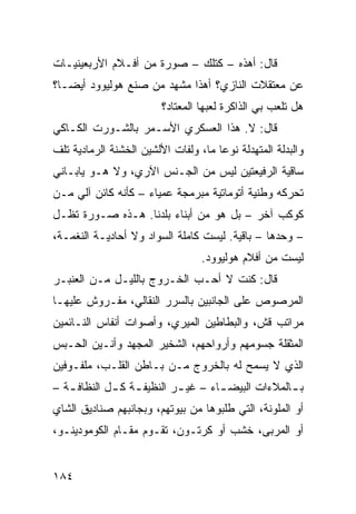 ‫ﻗﺎل: ﺃﻫﺫﻩ – ﻜﺘﻠﻙ – ﺼﻭﺭﺓ ﻤﻥ ﺃﻓـﻼﻡ ﺍﻷﺭﺒﻌﻴﻨﻴـﺎﺕ‬
‫ﻋﻥ ﻤﻌﺘﻘﻼﺕ ﺍﻟﻨﺎﺯﻱ؟ ﺃﻫﺫﺍ ﻤﺸﻬﺩ ﻤﻥ ﺼﻨﻊ ﻫﻭﻟﻴﻭﻭﺩ ﺃﻴﻀـﹰ؟‬
 ‫ﺎ‬
                         ‫ﻫل ﺘﻠﻌﺏ ﺒﻲ ﺍﻟﺫﺍﻜﺭﺓ ﻟﻌﺒﻬﺎ ﺍﻟﻤﻌﺘﺎﺩ؟‬
‫ﻗﺎل: ﻻ. ﻫﺫﺍ ﺍﻟﻌﺴﻜﺭﻱ ﺍﻷﺴـﻤﺭ ﺒﺎﻟﺸـﻭﺭﺕ ﺍﻟﻜـﺎﻜﻲ‬
‫ﻭﺍﻟﺒﺩﻟﺔ ﺍﻟﻤﺘﻬﺩﻟﺔ ﻨﻭﻋﺎ ﻤﺎ، ﻭﻟﻔﺎﺕ ﺍﻷﻟﺸﻴﻥ ﺍﻟﺨﺸﻨﺔ ﺍﻟﺭﻤﺎﺩﻴﺔ ﺘﻠﻑ‬
                                     ‫ﹰ‬
‫ﺴﺎﻗﻴﺔ ﺍﻟﺭﻓﻴﻌﺘﻴﻥ ﻟﻴﺱ ﻤﻥ ﺍﻟﺠـﻨﺱ ﺍﻵﺭﻱ، ﻭﻻ ﻫـﻭ ﻴﺎﺒـﺎﻨﻲ‬
‫ﺘﺤﺭﻜﻪ ﻭﻁﻨﻴﺔ ﺃﺘﻭﻤﺎﺘﻴﺔ ﻤﺒﺭﻤﺠﺔ ﻋﻤﻴﺎﺀ – ﻜﺄﻨﻪ ﻜﺎﺌﻥ ﺁﻟﻲ ﻤـﻥ‬
‫ﻜﻭﻜﺏ ﺁﺨﺭ – ﺒل ﻫﻭ ﻤﻥ ﺃﺒﻨﺎﺀ ﺒﻠﺩﻨﺎ. ﻫـﺫﻩ ﺼـﻭﺭﺓ ﺘﻅـل‬
‫– ﻭﺤﺩﻫﺎ – ﺒﺎﻗﻴﺔ. ﻟﻴﺴﺕ ﻜﺎﻤﻠﺔ ﺍﻟﺴﻭﺍﺩ ﻭﻻ ﺃﺤﺎﺩﻴـﺔ ﺍﻟﻨﻐﻤـﺔ،‬
                                  ‫ﻟﻴﺴﺕ ﻤﻥ ﺃﻓﻼﻡ ﻫﻭﻟﻴﻭﻭﺩ.‬
‫ﻗﺎل: ﻜﻨﺕ ﻻ ﺃﺤـﺏ ﺍﻟﺨـﺭﻭﺝ ﺒﺎﻟﻠﻴـل ﻤـﻥ ﺍﻟﻌﻨﺒـﺭ‬
‫ﺍﻟﻤﺭﺼﻭﺹ ﻋﻠﻰ ﺍﻟﺠﺎﻨﺒﻴﻥ ﺒﺎﻟﺴﺭﺭ ﺍﻟﻨﻘﺎﻟﻲ، ﻤﻔـﺭﻭﺵ ﻋﻠﻴﻬـﺎ‬
‫ﻤﺭﺍﺘﺏ ﻗﺵ، ﻭﺍﻟﺒﻁﺎﻁﻴﻥ ﺍﻟﻤﻴﺭﻱ، ﻭﺃﺼﻭﺍﺕ ﺃﻨﻔﺎﺱ ﺍﻟﻨـﺎﺌﻤﻴﻥ‬
‫ﺍﻟﻤﺜﻘﻠﺔ ﺠﺴﻭﻤﻬﻡ ﻭﺃﺭﻭﺍﺤﻬﻡ، ﺍﻟﺸﺨﻴﺭ ﺍﻟﻤﺠﻬﺩ ﻭﺃﻨـﻴﻥ ﺍﻟﺤـﺒﺱ‬
‫ﺍﻟﺫﻱ ﻻ ﻴﺴﻤﺢ ﻟﻪ ﺒﺎﻟﺨﺭﻭﺝ ﻤـﻥ ﺒـﺎﻁﻥ ﺍﻟﻘﻠـﺏ، ﻤﻠﻔـﻭﻓﻴﻥ‬
‫ﺒ ـﺎﻟﻤﻼﺀﺍﺕ ﺍﻟﺒﻴﻀ ـﺎﺀ – ﻏﻴ ـﺭ ﺍﻟﻨﻅﻴﻔ ـﺔ ﻜ ـل ﺍﻟﻨﻅﺎﻓ ـﺔ –‬
   ‫ـ‬         ‫ـ ـ‬            ‫ـ‬        ‫ـ‬              ‫ـ‬
‫ﺃﻭ ﺍﻟﻤﻠﻭﻨﺔ، ﺍﻟﺘﻲ ﻁﻠﺒﻭﻫﺎ ﻤﻥ ﺒﻴﻭﺘﻬﻡ، ﻭﺒﺠﺎﻨﺒﻬﻡ ﺼﻨﺎﺩﻴﻕ ﺍﻟﺸﺎﻱ‬
‫ﺃﻭ ﺍﻟﻤﺭﺒﻰ، ﺨﺸﺏ ﺃﻭ ﻜﺭﺘـﻭﻥ، ﺘﻘـﻭﻡ ﻤﻘـﺎﻡ ﺍﻟﻜﻭﻤﻭﺩﻴﻨـﻭ،‬


‫٤٨١‬
 