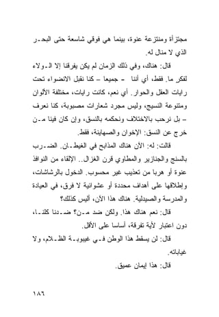 ‫ﻤﺠﺘﺯﺃﺓ ﻭﻤﻨﺘﺯﻋﺔ ﻋﻨﻭﺓ، ﺒﻴﻨﻤﺎ ﻫﻲ ﻓﻭﻗﻲ ﺸﺎﺴﻌﺔ ﺤﺘﻰ ﺍﻟﺒﺤـﺭ‬
                                         ‫ﺍﻟﺫﻱ ﻻ ﻤﻨﺎل ﻟﻪ.‬
‫ﻗﺎل: ﻫﻨﺎﻙ، ﻭﻓﻲ ﺫﻟﻙ ﺍﻟﺯﻤﺎﻥ ﻟﻡ ﻴﻜﻥ ﻴﻔﺭﻗﻨﺎ ﺇﻻ ﺍﻟـﻭﻻﺀ‬
‫ﻟﻔﻜﺭ ﻤﺎ. ﻓﻘﻁ، ﺃﻱ ﺃﻨﻨﺎ - ﺠﻤﻴﻌﺎ – ﻜﻨﺎ ﻨﻘﺒل ﺍﻻﻨﻀﻭﺍﺀ ﺘﺤﺕ‬
                       ‫ﹰ‬                        ‫ٍ‬
‫ﺭﺍﻴﺎﺕ ﺍﻟﻌﻘل ﻭﺍﻟﺤﻭﺍﺭ. ﺃﻱ ﻨﻌﻡ، ﻜﺎﻨﺕ ﺭﺍﻴﺎﺕ، ﻤﺨﺘﻠﻔﺔ ﺍﻷﻟﻭﺍﻥ‬
‫ﻭﻤﺘﻨﻭﻋﺔ ﺍﻟﻨﺴﻴﺞ، ﻭﻟﻴﺱ ﻤﺠﺭﺩ ﺸﻌﺎﺭﺍﺕ ﻤﺼﺒﻭﺒﺔ، ﻜﻨﺎ ﻨﻌﺭﻑ‬
‫– ﺒل ﻨﺭﺤﺏ ﺒﺎﻻﺨﺘﻼﻑ ﻭﻨﺤﻜﻤﻪ ﺒﺎﻟﻨﺴﻕ، ﻭﺇﻥ ﻜﺎﻥ ﻓﻴﻨﺎ ﻤـﻥ‬
                ‫ﺨﺭﺝ ﻋﻥ ﺍﻟﻨﺴﻕ: ﺍﻹﺨﻭﺍﻥ ﻭﺍﻟﺼﻬﺎﻴﻨﺔ، ﻓﻘﻁ.‬
‫ﻗﺎﻟﺕ: ﻟﻪ: ﺍﻵﻥ ﻫﻨﺎﻙ ﺍﻟﻤﺫﺍﺒﺢ ﻓﻲ ﺍﻟﻐﻴﻁـﺎﻥ. ﺍﻟﻀـﺭﺏ‬
‫ﺒﺎﻟﺴﻨﺞ ﻭﺍﻟﺠﻨﺎﺯﻴﺭ ﻭﺍﻟﻤﻁﺎﻭﻱ ﻗﺭﻥ ﺍﻟﻐﺯﺍل.. ﺍﻹﻟﻘﺎﺀ ﻤﻥ ﺍﻟﻨﻭﺍﻓﺫ‬
‫ﻋﻨﻭﺓ ﺃﻭ ﻫﺭﺒﺎ ﻤﻥ ﺘﻌﺫﻴﺏ ﻏﻴﺭ ﻤﺤﺴﻭﺏ. ﺍﻟﺩﺨﻭل ﺒﺎﻟﺭﺸﺎﺸﺎﺕ،‬
                                      ‫ﹰ‬
‫ﻭﺇﻁﻼﻗﻬﺎ ﻋﻠﻰ ﺃﻫﺩﺍﻑ ﻤﺤﺩﺩﺓ ﺃﻭ ﻋﺸﻭﺍﺌﻴﺔ ﻻ ﻓﺭﻕ، ﻓﻲ ﺍﻟﻌﻴﺎﺩﺓ‬
          ‫ﻭﺍﻟﻤﺩﺭﺴﺔ ﻭﺍﻟﺼﻴﺩﻟﻴﺔ. ﻫﻨﺎﻙ ﻫﺫﺍ ﺍﻵﻥ، ﺃﻟﻴﺱ ﻜﺫﻟﻙ؟‬
‫ﻗﺎل: ﻨﻌﻡ ﻫﻨﺎﻙ ﻫﺫﺍ. ﻭﻟﻜﻥ ﻀﺩ ﻤـﻥ؟ ﻀـﺩﻨﺎ ﻜﻠﻨـﺎ،‬
                 ‫ﺩﻭﻥ ﺍﻋﺘﺒﺎﺭ ﻷﻴﺔ ﺘﻔﺭﻗﺔ، ﺃﺴﺎﺴﺎ ﻋﻠﻰ ﺍﻷﻗل.‬
                           ‫ﹰ‬
‫ﻗﺎل: ﻟﻥ ﻴﺴﻘﻁ ﻫﺫﺍ ﺍﻟﻭﻁﻥ ﻓـﻲ ﻏﻴﺒﻭﺒـﺔ ﺍﻟﻅـﻼﻡ، ﻭﻻ‬
                                                 ‫ﻏﻴﺎﺒﺎﺘﻪ.‬
                             ‫ﻗﺎل: ﻫﺫﺍ ﺇﻴﻤﺎﻥ ﻋﻤﻴﻕ.‬


‫٦٨١‬
 