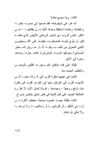 ‫ﻗﺎﻟﺕ: ﺭﺒﻨﺎ ﻴﺴﻤﻊ ﻤﻨﻙ!‬
‫ﺃ ‪‬ﺎ ﻫﻭ، ﻓﻲ ﺸﻴﺨﻭﺨﺘﻪ، ﻓﻘﺩ ﻀﻤﻬﺎ ﺇﻟﻰ ﺼﺩﺭﻩ، ﺤﺎﻨﻴـﹰ،‬
 ‫ﺎ‬                                          ‫ﻤ‬
‫ﻭﻋﻁﻭﻓﹰ، ﻭﻋﻨﺩﻤﺎ ﺍﺴﺘﻴﻘﻅ ﻭﺠﺩﻫﺎ ﺘﺄﺘﻴﻪ ﻤـﻥ ﻴﻘﻅﺘﻬـﺎ – ﻫـﻲ‬
                                             ‫ﺎ‬
‫ﺍﻟﺒﻜﺭ، ﺘﻠﺒﺱ ﺍﻟﺭﻭﺏ ﺩﻱ ﺸﺎﻤﺒﺭ ﺍﻟﺭﺠﺎﻟﻲ ﺍﻷﺒﻴﺽ ﺍﻟﺫﻱ ﺨﻠﻌـﻪ‬
‫ﻗﺒل ﺃﻥ ﻴﺄﻭﻱ ﻟﻨﻭﻤﻪ ﺍﻟﻤﻀﻁﺭﺏ، ﻤﻔﺘﻭﺤﺎ ﻋﻠﻰ ﺍﻟﻜـﻭﻤﺒﻨﻴﺯﻭﻥ‬
                 ‫ﹰ‬
‫ﺍﻟﻠﺒﻨﻲ ﺍﻟﻤﻤﺯﻕ ﻤﻥ ﺍﻟﺠﻨـﺏ ﻭﻓﻴـﻪ ﺁﺜـﺎﺭ ﺤـﺭﻭﻕ ﺍﻟﺴـﺠﺎﻴﺭ‬
‫ﺍﻟﻤﺴﺘﺩﻴﺭﺓ ﺒﺤﻭﺍﻓﻬﺎ ﺍﻟﺴﻭﺩﺍﺀ ﺍﻟﻤﺸﺭﺸﺭﺓ. ﻜﺎﻨﺕ ﺤﺎﺭﺓ، ﻭﻤﺘﺎﻋﹰ،‬
 ‫ﺎ‬
                                       ‫ﻭﺤﺭﺓ ﺇﻟﻰ ﺍﻵﺨﺭ.‬
‫ﻗﺒﻠﺘﻪ ﻋﻠﻰ ﻓﻤﻪ ﺒﺸﻔﺘﻴﻥ ﻜﺒﻴـﺭﺘﻴﻥ ﺤـﺎﻓﻠﺘﻴﻥ ﺒﺎﻟﺭﻀـﻰ‬
                                    ‫ﻭﺍﻟﺘﻁﻠﺏ ﺍﻟﺠﺩﻴﺩ ﻤﻌﺎ.‬
                                     ‫ﹰ‬
‫ﻜﺎﻨﺕ ﻓﻲ ﻋﻴﻨﻴﻬﺎ ﻨﻅﺭﺓ ﺃﻗﺭﺏ ﺇﻟﻰ ﺍﻟـﻭﻻﺀ ﻤﻨﻬـﺎ ﺇﻟـﻰ‬
‫ﺍﻟﺸﻬﻭﺓ، ﺃﻗﺭﺏ ﺇﻟﻰ ﺍﻟﻌﺭﻓﺎﻥ ﻤﻨﻬﺎ ﺇﻟﻰ ﺍﻟﻐﺭﺍﻡ، ﺃﻗﺭﺏ ﺇﻟﻰ ﻨﻅﺭﺓ‬
‫ﺒﻨﺕ ﺘﺭﻓﻊ ﺭﻭﺤﻬﺎ – ﻭﺠﺴﺩﻫﺎ – ﻗﺭﺒﺎﻨﺎ ﻟﺒﺩﻴل ﺍﻷﺏ ﻻ ﻨﻅـﺭﺓ‬
                  ‫ﹰ‬
‫ﺍﻟﻌﺎﺸﻘﺔ ﺍﻟﺼﻨﻭ ﻋﻠﻰ ﻗﺩﻡ ﺍﻟﻨﺩﻴﺔ ﻓﻲ ﻓﻌل ﻋﺸﻕ ﺨﺎﻟﺹ ﺼﺭﺍﺡ.‬
‫ﻜﺎﻨﺕ ﻁﻔﻠﺔ ﻋﺒﻭﺴﺎ ﻏﻀﻭﺒﺎ ﺼﻌﺒﺔ، ﺘﺨﻁﻑ ﺍﻟﻜﺭﺓ ﻤـﻥ‬
                     ‫ﹰ‬     ‫ﹰ‬
‫ـﺎ‬‫ـﺎ، ﻭﻻ ﺘﺭﺩﻫـ‬‫ـﺎ ﺃﻭ ﺯﻤﻼﺌﻬـ‬‫ـﺎل ﺃﻗﺭﺒﺎﺌﻬـ‬‫ـﺩﻱ ﺍﻷﻁﻔـ‬‫ﺃﻴـ‬
                                      ‫ﻭﻻ ﺘﺒﻜﻲ ﺒل ﺘﻌﺎﻨﺩ.‬




‫٧٨١‬
 