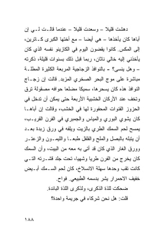 ‫ﺩﻫﺸﺕ ﻗﻠﻴﻼ – ﻭﺴﻌﺩﺕ ﻗﻠﻴﻼ – ﻋﻨﺩﻤﺎ ﻗﺎﻟـﺕ ﻟـﻲ ﺇﻥ‬
                     ‫ﹰ‬            ‫ﹰ‬
‫ﺃﺒﺎﻫﺎ ﻜﺎﻥ ﻴﺄﺨﺫﻫﺎ – ﻫﻲ ﺃﻴﻀﺎ – ﻤﻊ ﺃﺨﺘﻬﺎ ﺍﻟﻜﺒﺭﻯ ﻜـﺎﺘﺭﻴﻥ،‬
                           ‫ﹰ‬
‫ﺇﻟﻰ ﺍﻟﻤﻜﺱ. ﻜﺎﻨﻭﺍ ﻴﻘﻀﻭﻥ ﺍﻟﻴﻭﻡ ﻓﻲ ﺍﻟﻜﺎﺯﻴﻨﻭ ﻨﻔﺴﻪ ﺍﻟﺫﻱ ﻜﺎﻥ‬
‫ﻴﺄﺨﺫﻨﻲ ﺇﻟﻴﻪ ﺨﺎﻟﻲ ﻨﺎﺜﺎﻥ، ﺭﺒﻤﺎ ﻗﺒل ﺫﻟﻙ ﺒﺴﻨﻭﺍﺕ ﻗﻠﻴﻠﺔ، ﺫﻜﺭﺘﻪ‬
‫– ﻭﻫل ﻴﻨﺴﻰ؟ - ﺒﺎﻟﻨﻭﺍﻓﺫ ﺍﻟﺯﺠﺎﺠﻴﺔ ﺍﻟﻤﺭﺒﻌﺔ ﺍﻟﻜﺜﻴﺭﺓ ﺍﻟﻤﻁﻠـﺔ‬
‫ﻤﺒﺎﺸﺭﺓ ﻋﻠﻰ ﻤﻭﺝ ﺍﻟﺒﺤﺭ ﺍﻟﺼﺨﺭﻱ ﺍﻟﻤﺯﺒﺩ. ﻗﺎﻟﺕ ﺇﻥ ﺯﺠـﺎﺝ‬
‫ﺍﻟﻨﻭﺍﻓﺫ ﻫﺫﻩ ﻜﺎﻥ ﻴﺴﺤﺭﻫﺎ، ﺴﻤﻴﻜﺎ ﻤﻀﻠﻌﺎ ﺤﻭﺍﻓﻪ ﻤﺼﻘﻭﻟﺔ ﺘﺭﻕ‬
                 ‫ﹰ‬     ‫ﹰ‬
‫ﻭﺘﺨﻑ ﻋﻨﺩ ﺍﻷﺭﻜﺎﻥ ﺍﻟﺨﺸﺒﻴﺔ ﺍﻷﺭﺒﻌﺔ ﺤﺘﻰ ﻴﻤﻜﻥ ﺃﻥ ﺘﺩﺨل ﻓﻲ‬
‫ﺍﻟﺤﺯﻭﺯ ﺍﻟﻘﻨﻭﺍﺕ ﺍﻟﻤﺤﻔﻭﺭﺓ ﻟﻬﺎ ﻓﻲ ﺍﻟﺨﺸﺏ، ﻭﻗﺎﻟﺕ ﺇﻥ ﺃﺒﺎﻫـﺎ‬
‫ﻜﺎﻥ ﻴﺸﻭﻱ ﺍﻟﺒﻭﺭﻱ ﻭﺍﻟﻤﻴﺎﺱ ﻭﺍﻟﺠﻤﺒﺭﻱ ﻓﻲ ﺍﻟﻔﺭﻥ ﺍﻟﻘﺭﻴـﺏ،‬
‫ﻴﻤﺴﺢ ﻟﺤﻡ ﺍﻟﺴﻤﻙ ﺍﻟﻁﺭﻱ ﺒﺎﻟﺯﻴﺕ ﻭﻴﻠﻔﻪ ﻓﻲ ﻭﺭﻕ ﺯﺒﺩﺓ ﺒﻌـﺩ‬
‫ﺃﻥ ﻴﺘﺒﻠﻪ ﺒﺎﻟﺒﺼل ﻭﺍﻟﻤﻠﺢ ﻭﺍﻟﻔﻠﻔل ﻁﺒﻌـﺎ ﻭﺍﻟﻠﻴﻤـﻭﻥ ﻭﺍﻟﺯﻋﺘـﺭ‬
                   ‫ﹰ‬
‫ﻭﻭﺭﻕ ﺍﻟﻐﺎﺭ ﺍﻟﺫﻱ ﻜﺎﻥ ﻗﺩ ﺃﺘﻰ ﺒﻪ ﻤﻌﻪ ﻤﻥ ﺍﻟﺒﻴﺕ، ﻭﺃﻥ ﺍﻟﺴﻤﻙ‬
‫ﻜﺎﻥ ﻴﺨﺭﺝ ﻤﻥ ﺍﻟﻔﺭﻥ ﻁﺭﻴﺎ ﻭﺸﻬﻴﹰ، ﺘﺤﺕ ﺠﻠﺩ ﻗﺸـﺭﺘﻪ ﺍﻟﺘـﻲ‬
                      ‫ﺎ‬     ‫ﹰ‬
‫ﻜﺎﻨﺕ ﺘﻘﺏ ﻭﺤﺩﻫﺎ ﺴﻬﻠﺔ ﺍﻻﻨﺴﻼﺥ، ﻜﺎﻥ ﻟﺤﻡ ﺍﻟﺴـﻤﻙ ﺃﺒـﻴﺽ‬
               ‫ﺨﻔﻴﻑ ﺍﻻﺤﻤﺭﺍﺭ ﻴﺸﺭ ﺒﺩﺴﻤﻪ ﺍﻟﻁﺒﻴﻌﻲ. ﻓ ‪‬ﺍﺡ.‬
                  ‫ﻭ‬
          ‫ﻀﺤﻜﺕ ﻟﻠﺫﺓ ﺍﻟﺫﻜﺭﻯ، ﻭﻟﺫﻜﺭﻯ ﺍﻟﻠﺫﺓ ﺍﻟﺒﺎﺌﺩﺓ.‬
             ‫ﻗﻠﺕ: ﻫل ﻨﺤﻥ ﺸﺭﻜﺎﺀ ﻓﻲ ﺠﺭﻴﻤﺔ ﻭﺍﺤﺩﺓ؟‬


‫٨٨١‬
 