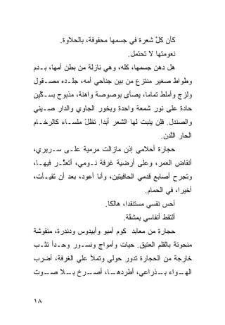 ‫ﻜﺄﻥ ﻜل ﺸﻌﺭﺓ ﻓﻲ ﺠﺴﻤﻬﺎ ﻤﺤﻔﻭﻓﺔ، ﺒﺎﻟﺤﻼﻭﺓ.‬
                                        ‫‪ ‬ﱠ‬
                                ‫ﻨﻌﻭﻤﺘﻬﺎ ﻻ ﺘﺤﺘﻤل.‬
‫ﻫل ﺩﻫﻥ ﺠﺴﻤﻬﺎ، ﻜﹼﻪ، ﻭﻫﻲ ﻨﺎﺯﻟﺔ ﻤﻥ ﺒﻁﻥ ﺃ ‪‬ﻬﺎ، ﺒـﺩﻡ‬
        ‫ﻤ‬                      ‫ﻠ‬
‫ﻭﻁﻭﺍﻁ ﺼﻐﻴﺭ ﻤﻨﺘﺯﻉ ﻤﻥ ﺒﻴﻥ ﺠﻨﺎﺤﻲ ﺃ ‪‬ﻪ، ﺠﻠـﺩﻩ ﻤﺼـﻘﻭل‬
               ‫ﻤ‬
‫ﻭﻟﺯﺝ ﻭﺃﻤﻠﻁ ﺘﻤﺎﻤﹰ، ﻴﺼﺄﻯ ﺒﻭﺼﻭﺼﺔ ﻭﺍﻫﻨﺔ، ﻤﺫﺒﻭﺡ ﺒﺴـ َﻴﻥ‬
  ‫ﻜ‬
  ‫ﱢ‬                               ‫ﺎ‬
‫ﺤﺎ ‪‬ﺓ ﻋﻠﻰ ﻨﻭﺭ ﺸﻤﻌﺔ ﻭﺍﺤﺩﺓ ﻭﺒ ﹸﻭﺭ ﺍﻟﺠﺎﻭﻱ ﻭﺍﻟﺩﺍﺭ ﺼـﻴﻨﻲ‬
                      ‫ﺨ‬                        ‫ﺩ‬
‫ﻭﺍﻟﺼﻨﺩل. ﻓﻠﻥ ﻴﻨﺒﺕ ﻟﻬﺎ ﺍﻟﺸﻌﺭ ﺃﺒﺩﺍ. ﺘﻅل ﻤﻠﺴـﺎﺀ ﻜﺎﻟﺭﺨـﺎﻡ‬
                ‫ّ‬    ‫ﹰ‬
                                            ‫ﺍﻟﺤﺎﺭ ﺍﻟﻠ ِﻥ.‬
                                              ‫‪ ‬ﱠﺩ‬
‫ﺤﺠﺎﺭﺓ ﺃﺤﻼﻤﻲ ﺇﺫﻥ ﻤﺎﺯﺍﻟﺕ ﻤﺭﻤ ‪‬ﺔ ﻋﻠـﻰ ﺴـﺭﻴﺭﻱ،‬
              ‫ﻴ‬
‫ﺃﻨﻘﺎﺽ ﺍﻟﻌﻤﺭ، ﻭﻋﻠﻰ ﺃﺭﻀ ‪‬ﺔ ﻏﺭﻓﺔ ﻨـﻭﻤﻲ، ﺃﺘﻌ ﱠـﺭ ﻓﻴﻬـﺎ،‬
         ‫ﺜ‬                  ‫ﻴ‬
‫ﻭﺘﺠﺭﺡ ﺃﺼﺎﺒﻊ ﻗﺩﻤﻲ ﺍﻟﺤﺎﻓﻴﺘﻴﻥ، ﻭﺃﻨﺎ ﺃﻋﻭﺩ، ﺒﻌﺩ ﺃﻥ ﺘﻘ ‪‬ـﺄﺕ،‬
    ‫ﻴ‬                                 ‫‪‬‬
                                      ‫ﺃﺨﻴﺭﹰ، ﻓﻲ ﺍﻟﺤ ‪‬ﺎﻡ.‬
                                         ‫ﻤ‬         ‫ﺍ‬
                        ‫ﺃﺤﺱ ﻨﻔﺴﻲ ﻤﺴﺘﻨﻔﺩﹰ، ﻫﺎﻟﻜﺎ.‬
                         ‫ﹰ‬      ‫ﺍ‬            ‫‪‬‬
                              ‫ﺃﻟﺘﻘﻁ ﺃﻨﻔﺎﺴﻲ ﺒﻤﺸ ﱠﺔ.‬
                                ‫ﻘ‬
‫ﺤﺠﺎﺭﺓ ﻤﻥ ﻤﻌﺎﺒﺩ ﻜﻭﻡ ﺃﻤﺒﻭ ﻭﺃﺒﻴﺩﻭﺱ ﻭﺩﻨﺩﺭﺓ، ﻤﻨﻘﻭﺸﺔ‬
‫ﻤﻨﺤﻭﺘﺔ ﺒﺎﻟﻘﻠﻡ ﺍﻟﻌﺘﻴﻕ. ﺤ ‪‬ﺎﺕ ﻭﺃﻤﻭﺍﺝ ﻭﻨﺴـﻭﺭ ﻭﺤـﺩﺃ ﺘﺜـﺏ‬
                           ‫ﻴ‬
‫ﺨﺎﺭﺠﺔ ﻤﻥ ﺍﻟﺤﺠﺎﺭﺓ ﺘﺩﻭﺭ ﺤﻭﻟﻲ ﻭﺘﻤﻸ ﻋﻠﻲ ﺍﻟﻐﺭﻓﺔ، ﺃﻀﺭﺏ‬
             ‫‪‬‬
‫ـﺭﺥ ـﻼ ـﻭﺕ‬
  ‫ﺒـ ﺼـ‬  ‫ـﺎ، ﺃﺼـ‬
               ‫ـﻭﺍﺀ ـﺫﺭﺍﻋ ‪ ،‬ﺃﻁﺭﺩﻫـ‬
                       ‫ﻲ‬     ‫ﺒـ‬   ‫ﺍﻟﻬـ‬


‫٨١‬
 