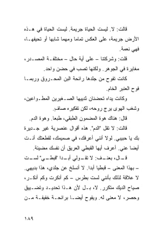 ‫ﻗﺎﻟﺕ: ﻻ. ﻟﻴﺴﺕ ﺍﻟﺤﻴﺎﺓ ﺠﺭﻴﻤﺔ. ﻟﻴﺴﺕ ﺍﻟﺤﻴﺎﺓ ﻓﻲ ﻫـﺫﻩ‬
‫ﺍﻷﺭﺽ ﺠﺭﻴﻤﺔ، ﻋﻠﻰ ﺍﻟﻌﻜﺱ ﺘﻤﺎﻤﺎ ﻭﻤﻬﻤﺎ ﺸﺎﺒﻬﺎ ﺃﻭ ﺘﺤﻴﻔﻬـﺎ،‬
                        ‫ﹰ‬
                                             ‫ﻓﻬﻲ ﻨﻌﻤﺔ.‬
‫ﻗﻠﺕ: ﻭﺸﺭﻜﺘﻨﺎ – ﻋﻠﻰ ﺃﻴﺔ ﺤﺎل – ﻤﺨﺘﻠﻔـﺔ ﺍﻟﻤﺼـﺩﺭ،‬
         ‫ﻤﻐﺎﻴﺭﺓ ﻓﻲ ﺍﻟﺠﻭﻫﺭ. ﻭﻟﻜﻨﻬﺎ ﺘﺼﺏ ﻓﻲ ﺤﻀﻥ ﻭﺍﺤﺩ.‬
‫ﻜﺎﻨﺕ ﺘﻔﻭﺡ ﻤﻥ ﺠﻠﺩﻫﺎ ﺭﺍﺌﺤﺔ ﺍﻟﺒﻥ ﺍﻟﻤﺤـﺭﻭﻕ ﻭﺭﺒﻤـﺎ‬
                                       ‫ﻓﻭﺡ ﺍﻟﻌﻨﺒﺭ ﺍﻟﺨﺎﻡ.‬
‫ﻭﻜﺎﻨﺕ ﻴﺩﺍﻩ ﺘﺤﻀﻨﺎﻥ ﺜﺩﻴﻴﻬﺎ ﺍﻟﺼـﻐﻴﺭﻴﻥ ﺍﻟﻤﻁـﻭﺍﻋﻴﻥ،‬
             ‫ﻭﺸﻐﺏ ﺍﻟﻬﻭﻯ ﻴﺭﺝ ﺭﻭﺤﻪ، ﻟﻜﻥ ﺘﻔﻜﻴﺭﻩ ﺼﺎﻑ.‬
              ‫ٍ‬
  ‫ﻗﺎل: ﻫﻨﺎﻙ ﻫﻭﺓ ﺍﻟﻤﻀﻤﻭﻥ ﺍﻟﻁﺒﻘﻲ، ﻁﺒﻌﺎ. ﻭﻫﻭﺓ ﺍﻟﺩﻡ.‬
              ‫ﹰ‬
‫ﻗﺎﻟﺕ: ﻻ ﺘﻘل "ﺍﻟﺩﻡ". ﻫﺫﻩ ﺃﻗﻭﺍل ﻋﻨﺼﺭﻴﺔ ﻏﻴﺭ ﺠـﺩﻴﺭﺓ‬
‫ﺒﻙ ﻴﺎ ﺤﺒﻴﺒﻲ. ﻟﻭﻻ ﺃﻨﻨﻲ ﺃﻋﺭﻓﻙ، ﻓﻲ ﺼﻤﻴﻤﻙ، ﻟﻘﻁﻌﺘﻙ ﺃﻨـﺕ‬
    ‫ﺃﻴﻀﺎ ﻋﻨﻲ. ﺃﻋﺭﻑ ﺃﻴﻬﺎ ﺍﻟﻘﺒﻁﻲ ﺍﻟﻌﺭﻴﻕ ﺃﻥ ﻨﻔﺴﻙ ﻤﻀﻴﺌﺔ.‬
                                                ‫ﹰ‬
‫ـﺎل، ـﻑ: ﻻ ـﻭﻟﻲ ـﺩﺍ " ـﻲ" ـﺕ‬
 ‫ﺃﺒـ ﹰ ﻗﺒﻁـ ﻟﺴـ‬ ‫ﺘﻘـ‬   ‫ﺒﻌﻨـ‬ ‫ﻗـ‬
‫– ﺒﻬﺫﺍ ﺍﻟﻤﻌﻨﻰ – ﻗﺒﻁﻴﺎ ﺃﺒﺩﺍ. ﻻ ﺃﻨﺴﻠﺦ ﻋﻥ ﺠﻠﺩﻱ، ﻫﺫﺍ ﺒﺩﻴﻬﻲ.‬
                             ‫ﹰ ﹰ‬
‫ﻻ ﻋﻼﻗﺔ ﻟﺫﻟﻙ ﺒﺄﻨﻨﻲ ﻟﺴﺕ ﺒﻁﺭﺱ – ﻜﻡ ﺃﻨﻜﺭﺕ ﻭﻜﻡ ﺃﻨﻜـﺭ،‬
‫ﺼﻴﺎﺡ ﺍﻟﺩﻴﻙ ﻤﺘﻜﺭﺭ. ﻻ، ﺒـل ﻷﻥ ﻫـﺫﺍ ﺘﺤﺩﻴـﺩ ﻭﺘﻀـﻴﻴﻕ‬
‫ﻭﺤﺼﺭ، ﻻ ﻤﻌﻨﻰ ﻟﻪ. ﻭﻴﻔﻭﺡ ﺃﻴﻀـﺎ ﺒﺭﺍﺌﺤـﺔ ﺨﻔﻴﻔـﺔ ﻤـﻥ‬
                   ‫ﹰ‬


‫٩٨١‬
 