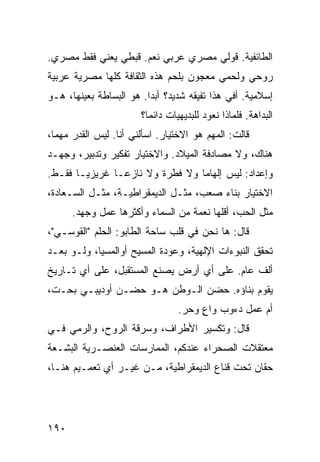 ‫ﺍﻟﻁﺎﺌﻔﻴﺔ. ﻗﻭﻟﻲ ﻤﺼﺭﻱ ﻋﺭﺒﻲ ﻨﻌﻡ. ﻗﺒﻁﻲ ﻴﻌﻨﻲ ﻓﻘﻁ ﻤﺼﺭﻱ.‬
‫ﺭﻭﺤﻲ ﻭﻟﺤﻤﻲ ﻤﻌﺠﻭﻥ ﺒﻠﺤﻡ ﻫﺫﻩ ﺍﻟﺜﻘﺎﻓﺔ ﻜﻠﻬﺎ ﻤﺼﺭﻴﺔ ﻋﺭﺒﻴﺔ‬
‫ﺇﺴﻼﻤﻴﺔ. ﺃﻓﻲ ﻫﺫﺍ ﺘﻔﻴﻘﻪ ﺸﺩﻴﺩ؟ ﺃﺒﺩﺍ. ﻫﻭ ﺍﻟﺒﺴﺎﻁﺔ ﺒﻌﻴﻨﻬﺎ، ﻫـﻭ‬
                        ‫ﹰ‬
                       ‫ﺍﻟﺒﺩﺍﻫﺔ. ﻓﻠﻤﺎﺫﺍ ﻨﻌﻭﺩ ﻟﻠﺒﺩﻴﻬﻴﺎﺕ ﺩﺍﺌﻤﹰ؟‬
                        ‫ﺎ‬
‫ﻗﺎﻟﺕ: ﺍﻟﻤﻬﻡ ﻫﻭ ﺍﻻﺨﺘﻴﺎﺭ. ﺍﺴﺄﻟﻨﻲ ﺃﻨﺎ. ﻟﻴﺱ ﺍﻟﻘﺩﺭ ﻤﻬﻤﹰ،‬
 ‫ﺎ‬
‫ﻫﻨﺎﻙ، ﻭﻻ ﻤﺼﺎﺩﻓﺔ ﺍﻟﻤﻴﻼﺩ. ﻭﺍﻻﺨﺘﻴﺎﺭ ﺘﻔﻜﻴﺭ ﻭﺘﺩﺒﻴﺭ، ﻭﺠﻬـﺩ‬
‫ﻭﺇﻋﺩﺍﺩ: ﻟﻴﺱ ﺇﻟﻬﺎﻤﺎ ﻭﻻ ﻓﻁﺭﺓ ﻭﻻ ﻨﺎﺯﻋـﺎ ﻏﺭﻴﺯﻴـﺎ ﻓﻘـﻁ.‬
      ‫ﹰ‬       ‫ﹰ‬                 ‫ﹰ‬
‫ﺍﻻﺨﺘﻴﺎﺭ ﺒﻨﺎﺀ ﺼﻌﺏ، ﻤﺜـل ﺍﻟﺩﻴﻤﻘﺭﺍﻁﻴـﺔ، ﻤﺜـل ﺍﻟﺴـﻌﺎﺩﺓ،‬
      ‫ﻤﺜل ﺍﻟﺤﺏ، ﺃﻗﻠﻬﺎ ﻨﻌﻤﺔ ﻤﻥ ﺍﻟﺴﻤﺎﺀ ﻭﺃﻜﺜﺭﻫﺎ ﻋﻤل ﻭﺠﻬﺩ.‬
‫ﻗﺎل: ﻫﺎ ﻨﺤﻥ ﻓﻲ ﻗﻠﺏ ﺴﺎﺤﺔ ﺍﻟﻁﺎﺒﻭ: ﺍﻟﺤﻠﻡ "ﺍﻟﻘﻭﺴـﻲ"،‬
‫ﺘﺤﻘﻕ ﺍﻟﻨﺒﻭﺀﺍﺕ ﺍﻹﻟﻬﻴﺔ، ﻭﻋﻭﺩﺓ ﺍﻟﻤﺴﻴﺢ ﺃﻭﺍﻟﻤﺴﻴﺎ، ﻭﻟـﻭ ﺒﻌـﺩ‬
‫ﺃﻟﻑ ﻋﺎﻡ. ﻋﻠﻰ ﺃﻱ ﺃﺭﺽ ﻴﺼﻨﻊ ﺍﻟﻤﺴﺘﻘﺒل، ﻋﻠﻰ ﺃﻱ ﺘـﺎﺭﻴﺦ‬
‫ﻴﻘﻭﻡ ﺒﻨﺎﺅﻩ. ﺤﻀﻥ ﺍﻟـﻭﻁﻥ ﻫـﻭ ﺤﻀـﻥ ﺃﻭﺩﻴﺒـﻲ ﺒﺤـﺕ،‬
                                 ‫ﺃﻡ ﻋﻤل ﺩﺀﻭﺏ ﻭﺍﻉ ﻭﺤﺭ.‬
                                      ‫ٍ‬
‫ﻗﺎل: ﻭﺘﻜﺴﻴﺭ ﺍﻷﻁﺭﺍﻑ، ﻭﺴﺭﻗﺔ ﺍﻟﺭﻭﺡ، ﻭﺍﻟﺭﻤﻲ ﻓـﻲ‬
‫ﻤﻌﺘﻘﻼﺕ ﺍﻟﺼﺤﺭﺍﺀ ﻋﻨﺩﻜﻡ، ﺍﻟﻤﻤﺎﺭﺴﺎﺕ ﺍﻟﻌﻨﺼـﺭﻴﺔ ﺍﻟﺒﺸـﻌﺔ‬
‫ﺤﻘﹰﻥ ﺘﺤﺕ ﻗﻨﺎﻉ ﺍﻟﺩﻴﻤﻘﺭﺍﻁﻴﺔ، ﻤـﻥ ﻏﻴـﺭ ﺃﻱ ﺘﻌﻤـﻴﻡ ﻫﻨـﺎ،‬
                                                ‫ﺎ‬




‫٠٩١‬
 