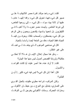 ‫ﻗﻠﺕ: ﺸﻲﺀ ﻭﺍﺤﺩ ﻤﺅﻜﺩ: ﻗﺩﺭﺓ ﻤﺼﺭ ﺍﻟﻼﻨﻬﺎﺌﻴـﺔ ﻋﻠـﻰ‬
‫ﺼﻬﺭ ﻜل ﺸﻲﺀ ﻓﻴﻬﺎ، ﺘﺤﻭﻴل ﻜل ﺸﻲﺀ: ﻭﺍﻓﺩﺍ ﺇﻟﻴﻬـﺎ ﻋﺎﺩﻴـﺎ‬
‫ﹰ‬             ‫ﹰ‬
‫ﻋﻠﻴﻬﺎ ﺃﻭ ﻻﺌﺫﺍ ﺒﻬﺎ، ﺴﻭﺍﺀ – ﻜل ﺸﻲﺀ – ﺇﻟﻰ ﺭﻭﺤﻬﺎ ﺍﻟﺨﺎﺹ،‬
                            ‫‪‬‬         ‫ﹰ‬
‫ﺇﻟﻰ ﺘﺒﺭﻫﺎ ﺍﻟﺨﺎﺹ. ﻭﻟﻴﺴﺕ ﻤﺼﺭ ﺘﺠﺭﻴـﺩﺍ ﻭﻻ ﺃﻏﻨﻴـﺔ ﻓـﻲ‬
              ‫ﹰ‬
‫ﺍﻟﺘﻠﻴﻔﺯﻴﻭﻥ. ﺒل ﺸﻌﺒﻬﺎ ﻭﻨﺎﺴﻬﺎ، ﻴﻜﺩﺤﻭﻥ ﻭﻴﺤﺒﻭﻥ ﻭﻋﻠﻰ ﺍﻟﺭﻏﻡ‬
‫ﻤﻥ ﻜل ﺸﻲﺀ ﻴﻀﺤﻜﻭﻥ، ﻭﺃﺼﺤﺎﺏ ﻨﻜﺘﺔ، ﻭﻴﻌﺭﻓـﻭﻥ ﻗﻴﻤـﺔ‬
   ‫ﺍﻟﺤﻴﺎﺓ، ﻓﻘﻁ ﺍﻟﺤﻴﺎﺓ، ﺩﻋﻙ ﻤﻥ ﺍﻟﻤﺘﻌﺔ ﺃﻴﻀﺎ ﻭﺃﺴﺎﺴﺎ ﺒﺎﻟﺤﻴﺎﺓ.‬
            ‫ﹰ‬      ‫ﹰ‬
‫ﻗﺎل ﻟﻲ ﺼﺎﺤﺒﻲ ﺍﻟﻤﻭﻫﻭﻡ ﺍﻟـﺫﻱ ﻴﺒﺘﻌـﺙ ﻟـﻲ ﻓﺠـﺄﺓ،‬
                                        ‫ﻋﻠﻰ ﻏﻴﺭ ﺍﻨﺘﻅﺎﺭ:‬
‫- ﻭﻫل ﻫﻨﺎ ﻤﺠﺎل ﺇﻋﻼﻥ ﺍﻹﻴﻤـﺎﻥ ﻫـﺫﺍ؟ ﺃﻻ ﺘﺤﻜـﻲ‬
      ‫ﺤﻜﺎﻴﺔ؟ ﻭﻟﺭﻭﺍﻴﺔ ﺍﻟﻘﺼﺹ ﺃﺼﻭل ﻟﻴﺱ ﻤﻨﻬﺎ ﻫﺫﺍ ﺍﻟﺒﻴﺎﻥ؟‬
‫ﻗﻠﺕ: ﻻ ﺃﺭﺘﺩ ﻋﻨﻪ، ﻫﺫﺍ ﺃﺼﺭ ﻋﻠﻴﻪ، ﺃﻴﺎ ﻜﺎﻨﺕ ﺍﻟﻘﻭﺍﻋـﺩ‬
              ‫ﹰ‬
                                               ‫ﻭﺍﻷﺼﻭل.‬
‫ﻗﺎل: ﺃﻫﺫﺍ ﺇﺫﻥ ﻜل ﺸﻲﺀ؟ ﻟﻴﺱ ﻓﻴﻪ ﺸﻲﺀ ﻜﺜﻴﺭ..! ﺃﻴـﻥ‬
                                                  ‫ﺍﻟﻁﺎﺒﻭ؟‬
‫ﻭﻜﺎﻥ ﺍﻟﻤﺭﻜﺏ، ﺸﺭﺍﻋﻪ ﻤﻁﻭﻱ ﻤﻠﻔﻭﻑ ﺒﺎﻟﺤﺒل ﺍﻟﻘـﻭﻱ‬
‫ﻋﻠﻰ ﺍﻟﺼﺎﺭﻱ، ﻴﺘﻤﺎﻴل ﻤﻊ ﺍﻟﻤﻭﺝ ﺒـﻴﻥ ﺤﻴﻁـﺎﻥ ﺍﻷﻨﻔﻭﺸـﻲ‬
‫ﻭﺤﺎﺭﺍﺕ ﺍﻟﺠﻤﺭﻙ. ﻭﺴﺘﺎﺕ ﺍﻷﻨﻔﻭﺸﻲ ﻴﺨﺭﺠﻥ ﺇﻟـﻰ ﺍﻟﻨﻭﺍﻓـﺫ،‬


‫٢٩١‬
 